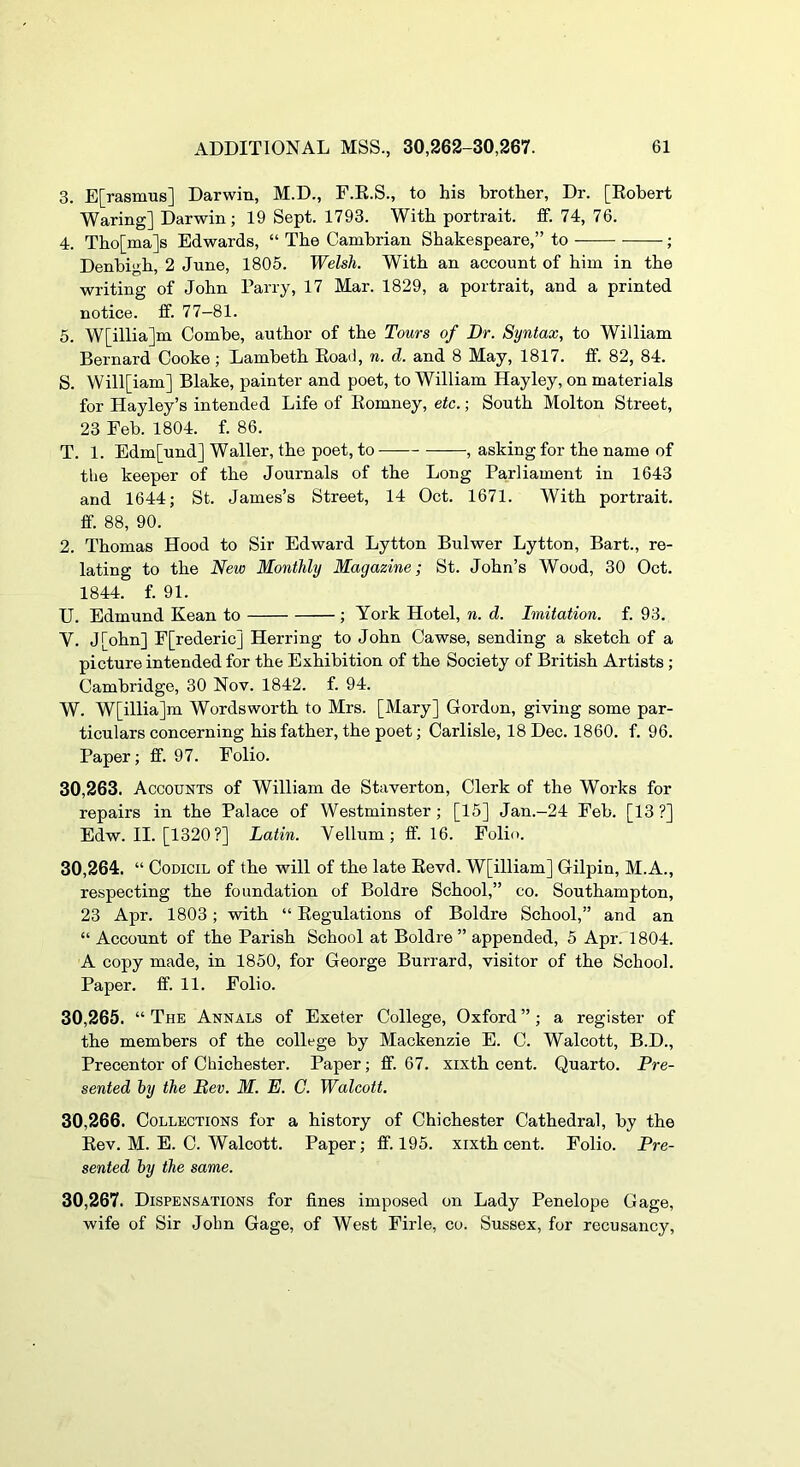 3. E[rasmus] Darwin, M.D., F.K.S., to his brother. Dr. [Eobert Waring] Darwin; 19 Sept. 1793. With portrait, ff. 74, 76. 4. Tho[ma]s Edwards, “ The Cambrian Shakespeare,” to ; Denbigh, 2 June, 1805. Welsh. With an account of him in the writing of John Parry, 17 Mar. 1829, a portrait, and a printed notice, if. 77—81. 5. W[illia]m Combe, author of the Tours of Dr. Syntax, to William Bernard Cooke; Lambeth EoaO, n. d. and 8 May, 1817. ff. 82, 84. S. Will[iam] Blake, painter and poet, to William Hayley, on materials for Hayley’s intended Life of Eomney, etc.; South Molton Street, 23 Feb. 1804. f. 86. T. 1. Edm[und] Waller, the poet, to —, asking for the name of the keeper of the Journals of the Long Parliament in 1643 and 1644; St. James’s Street, 14 Oct. 1671. With portrait, ff. 88, 90. 2. Thomas Hood to Sir Edward Lytton Bulwer Lytton, Bart., re- lating to the New Monthly Magazine; St. John’s Wood, 30 Oct. 1844. f. 91. U. Edmund Kean to ; York Hotel, n. d. Imitation, f. 93. V. J[ohn] F[rederic] Herring to John Cawse, sending a sketch of a picture intended for the Exhibition of the Society of British Artists ; Cambridge, 30 Nov. 1842. f. 94. W. W[illia]m Wordsworth to Mrs. [Mary] Gordon, giving some par- ticulars concerning his father, the poet; Carlisle, 18 Dec. 1860. f. 96. Paper; if. 97. Folio. 30.263. Accounts of William de Staverton, Clerk of the Works for repairs in the Palace of Westminster; [15] Jan.-24 Feb. [13 ?] Edw. II. [1320?] Latin. Vellum; ff. 16. Folio. 30.264. “ Codicil of the will of the late EevJ. W[illiam] Gilpin, M.A., respecting the foundation of Boldre School,” co. Southampton, 23 Apr. 1803; with “ Eegulations of Boldre School,” and an “ Account of the Parish School at Boldre ” appended, 5 Apr. 1804. A copy made, in 1850, for George Burrard, visitor of the School. Paper, ff. 11. Folio. 30.265. “ The Annals of Exeter College, Oxford ”; a register of the members of the college by Mackenzie E. C. Walcott, B.D., Precentor of Chichester. Paper; ff. 67. xixth cent. Quarto. Pre- sented hy the Rev. M. E. C. Walcott. 30.266. Collections for a history of Chichester Cathedral, by the Eev. M. E. C. Walcott. Paper; ff. 195. xixth cent. Folio. Pre- sented hy the same. 30.267. Dispensations for fines imposed on Lady Penelope Gage, wife of Sir John Gage, of West Firle, co. Sussex, for recusancy.