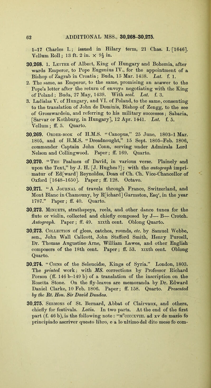 1-17 Charles I.; issued in Hilary term, 21 Chas. I. [1646]. Yellum Eoll; 13 ft. 2 in. X 9^ in. 30.268. 1. Letter of Albert, King of Hungary and Bohemia, after wards Emperor, to Pope Eugenius IV., for the appointment of a Bishop of Zagrab in Croatia; Buda, 15 Mar. 1438. Lat. f. 1. 2. The same, as Emperor, to the same, promising an answer to the Pope’s letter after the return of envoys negotiating with the King of Poland; Buda, 27 May, 1439. With seal Lat. f. 3. 3. Ladislas V. of Hungary, and VI. of Poland, to the same, consenting to the translation of John de Dominis, Bishop of Zengg, to the see of Grosswardein, and referring to his military successes; Sabaria, [Sarvar or Kothburg, in Hungary], 12 Apr. 1441. Lat. f. 5. Vellum ; ff. 5. Quarto. 30.269. Order-book of H.M.S. “Canopus,” 25 June, 1803-1 Mar. 1805, and of H.M.S. “Dreadnought,” 15 Sept. 1805-Feb. 1806, commander Captain John Conn, serving under Admirals Lord Nelson and Colling wood. Paper; ff. 169. Quarto. 30.270. “The Psalmes of David, in various verse. Plainely and upon the Text,” by J. H. [J. Hughes ?] ; with the autograph impri- matur of Ed[waid] Eeynoldes, Dean of Ch. Ch. Vice-Chancellor of Oxford [1648-1650]. Paper; ff. 128. Octavo. 30.271. “A Journal of travels through France, Switzerland, and Mont Blanc in Chamouny, by E[ichard] Garmston, Esq’', in the year 1787.” Paper; ff. 40. Quarto. 30.272. Minuets, strathspeys, reels, and other dance tunes for the flute or violin, collected and chiefly composed by J— B— Crotch. Autograph. Paper ; ff. 49. xixth cent. Oblong Quarto. 30.273. Collection of glees, catches, rounds, etc. by Samuel Webbe, sen., John Wall Callcott, John Stafford Smith, Henry Purcell, Dr. Thomas Augustine Arne, William Lawes, and other English composers of the 18th cent. Paper; ff. 53. xixth cent. Oblong Quarto. 30.274. “ Coins of the Seleucidae, Kings of Syria.” London, 1803. The printed work; with MS. corrections by Professor Eichard Porson (ff. 146 b-149 b) of a translation of the inscription on the Eosetta Stone. On the fly-leaves are memoranda by Dr. Edward Daniel Clarke, 10 Feb. 1806. Paper; ff. 158. Quarto. Presented by the Bt. Hon. Sir David Dundas. 30.275. Sermons of St. Bernard, Abbat of Clairvaux, and others, chiefly for festivals. Latin. In two parts. At the end of the first part (f. 46 b), is the following note : “m°ccccxviii. ad xv de mazio fo principiado ascriver questo libro, e a lo ultimo del dito mese fo com-