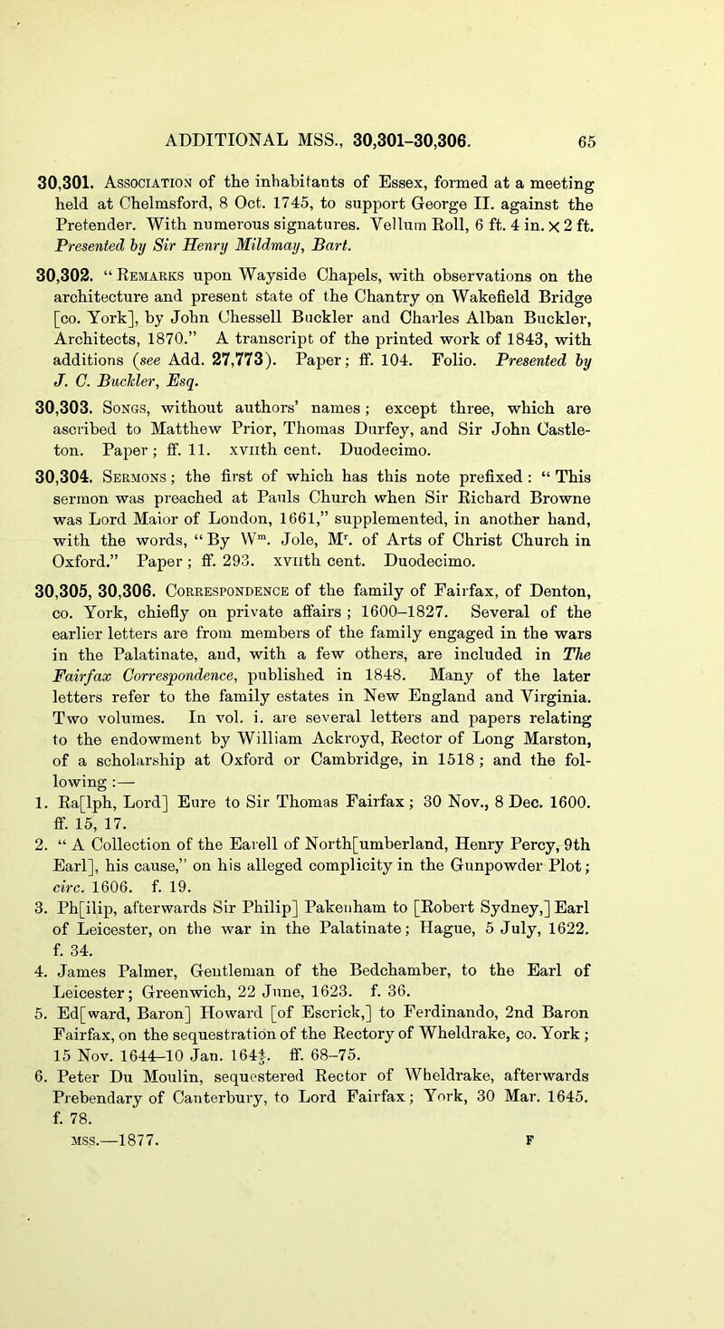 30.301. Association of the inhabitants of Essex, formed at a meeting held at Chelmsford, 8 Oct. 1745, to support George II. against the Pretender. With numerous signatures. Vellum Eoll, 6 ft. 4 in. X 2 ft. Presented hy Sir Henry Mildmay, Bart. 30.302. “ Remarks upon Wayside Chapels, with observations on the architecture and present state of the Chantry on Wakefield Bridge [co. York], hy John Chessell Buckler and Charles Alban Buckler, Architects, 1870.” A transcript of the printed work of 1843, with additions (see Add. 27,773). Paper; fif. 104. Folio. Presented hy J. C. Buckler, Esq. 30.303. Songs, without authors’ names; except three, which are ascribed to Matthew Prior, Thomas Durfey, and Sir John Castle- ton. Paper; if. 11. xviith cent. Duodecimo. 30.304. Sermons ; the first of which has this note prefixed: “ This sermon was preached at Pauls Church when Sir Richard Browne was Lord Maior of London, 1661,” supplemented, in another hand, with the words, “ By W™. Jole, M^ of Arts of Christ Church in Oxford.” Paper; ff. 293. xviith cent. Duodecimo. 30.305. 30,306. Correspondence of the family of Fairfax, of Denton, CO. York, chiefiy on private aifairs ; 1600-1827. Several of the earlier letters are from members of the family engaged in the wars in the Palatinate, and, with a few others, are included in The Fairfax Correspondence, published in 1848. Many of the later letters refer to the family estates in New England and Virginia. Two volumes. In vol. i. are several letters and papers relating to the endowment by William Ackroyd, Rector of Long Marston, of a scholarship at Oxford or Cambridge, in 1518 ; and the fol- lowing :— 1. Ra[lph, Lord] Eure to Sir Thomas Fairfax; 30 Nov., 8 Dec. 1600. ff. 15, 17. 2. “ A Collection of the Earell of North[umberland, Henry Percy, 9th Earl], his cause,” on his alleged complicity in the Gunpowder Plot; circ. 1606. f. 19. 3. Ph[ilip, afterwards Sir Philip] Pakeuham to [Robert Sydney,] Earl of Leicester, on the war in the Palatinate; Hague, 5 July, 1622. f. 34. 4. James Palmer, Gentleman of the Bedchamber, to the Earl of Leicester; Greenwich, 22 June, 1623. f. 36. 5. Ed[ward, Baron] Howard [of Escrick,] to Ferdinando, 2nd Baron Fairfax, on the sequestration of the Rectory of Wheldrake, co. York ; 15 Nov. 1644-10 Jan. 1644. ff. 68-75. 6. Peter Du Moulin, sequestered Rector of Wheldrake, afterwards Prebendary of Canterbury, to Lord Fairfax; York, 30 Mar. 1645, f. 78. MSS.—1877. F