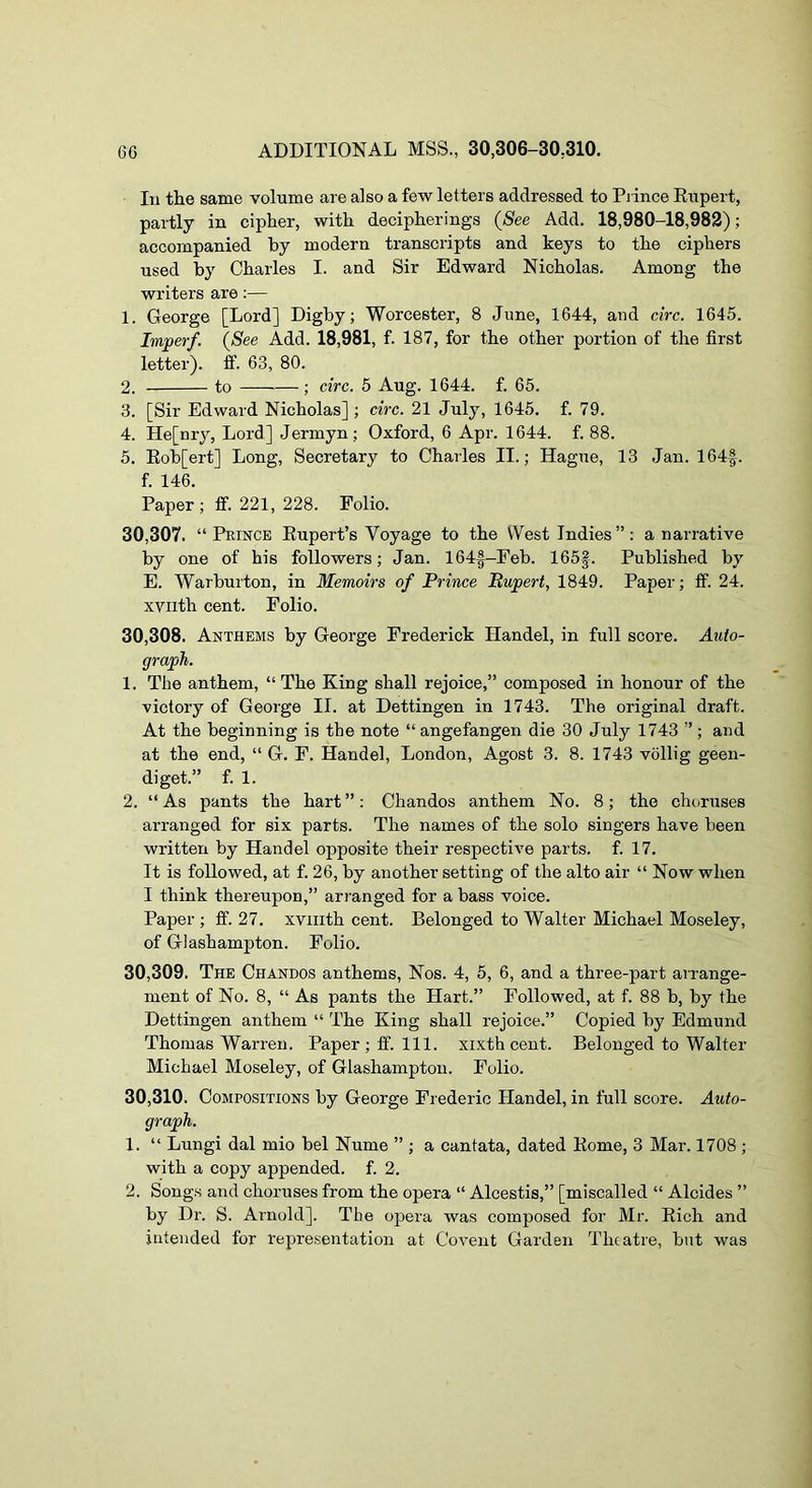 In the same volume are also a few letters addressed to Pj ince Eupert, partly in cipher, with decipherings (See Add. 18,980-18,982); accompanied by modern transcripts and keys to the ciphers used by Charles I. and Sir Edward Nicholas. Among the writers are:— 1. George [Lord] Dighy; Worcester, 8 June, 1644, and circ. 1645. Imperf. (See Add. 18,981, f. 187, for the other portion of the first letter), ff. 63, 80. 2. to ; circ. 5 Aug. 1644. f. 65. 3. [Sir Edward Nicholas] ; circ. 21 July, 1645. f. 79. 4. He[nry, Lord] Jermyn; Oxford, 6 Apr. 1644. f. 88. 5. Eob[ert] Long, Secretary to Charles II.; Hague, 13 Jan. 164|. f. 146. Paper; tf. 221, 228. Polio. 30.307. “Prince Eupert’s Voyage to the West Indies”: a narrative by one of his followers; Jan. 164f-Feb. 165f. Published by E. Warburton, in Memoirs of Prince Bupert, 1849. Paper; ff. 24. xviith cent. Folio. 30.308. Anthems by George Frederick Handel, in full score. Auto- graph. 1. The anthem, “The King shall rejoice,” composed in honour of the victory of George II. at Dettingen in 1743. The original draft. At the beginning is the note “ angefangen die 30 July 1743 ”; and at the end, “ G. F. Handel, London, Agost 3. 8. 1743 vollig geen- diget.” f. 1. 2. “ As pants the hart ”: Chandos anthem No. 8; the clu)ruses arranged for six parts. The names of the solo singers have been written by Handel opposite their respective parts, f. 17. It is followed, at f. 26, by another setting of the alto air “ Now when I think thereupon,” ari'anged for a bass voice. Paper ; ff. 27. xviiith cent. Belonged to Walter Michael Moseley, of Glashampton. Folio. 30.309. The Chandos anthems. Nos. 4, 5, 6, and a three-part arrange- ment of No. 8, “ As pants the Hart.” Followed, at f. 88 b, by the Dettingen anthem “ The King shall rejoice.” Copied by Edmund Thomas Warren. Paper ; ff. 111. xixth cent. Belonged to Walter Michael Moseley, of Glashampton. Folio. 30.310. Compositions by George Frederic Handel, in full score. Auto- graph. 1. “ Lungi dal mio bel Nume ” ; a cantata, dated Home, 3 Mar. 1708 ; with a copy appended, f. 2. 2. Songs and choruses from the opera “ Alcestis,” [miscalled “ Alcides ” by Dr. S. Ainold]. The opera was composed for Mr. Eich and intended for representation at Co vent Garden Theatre, but was