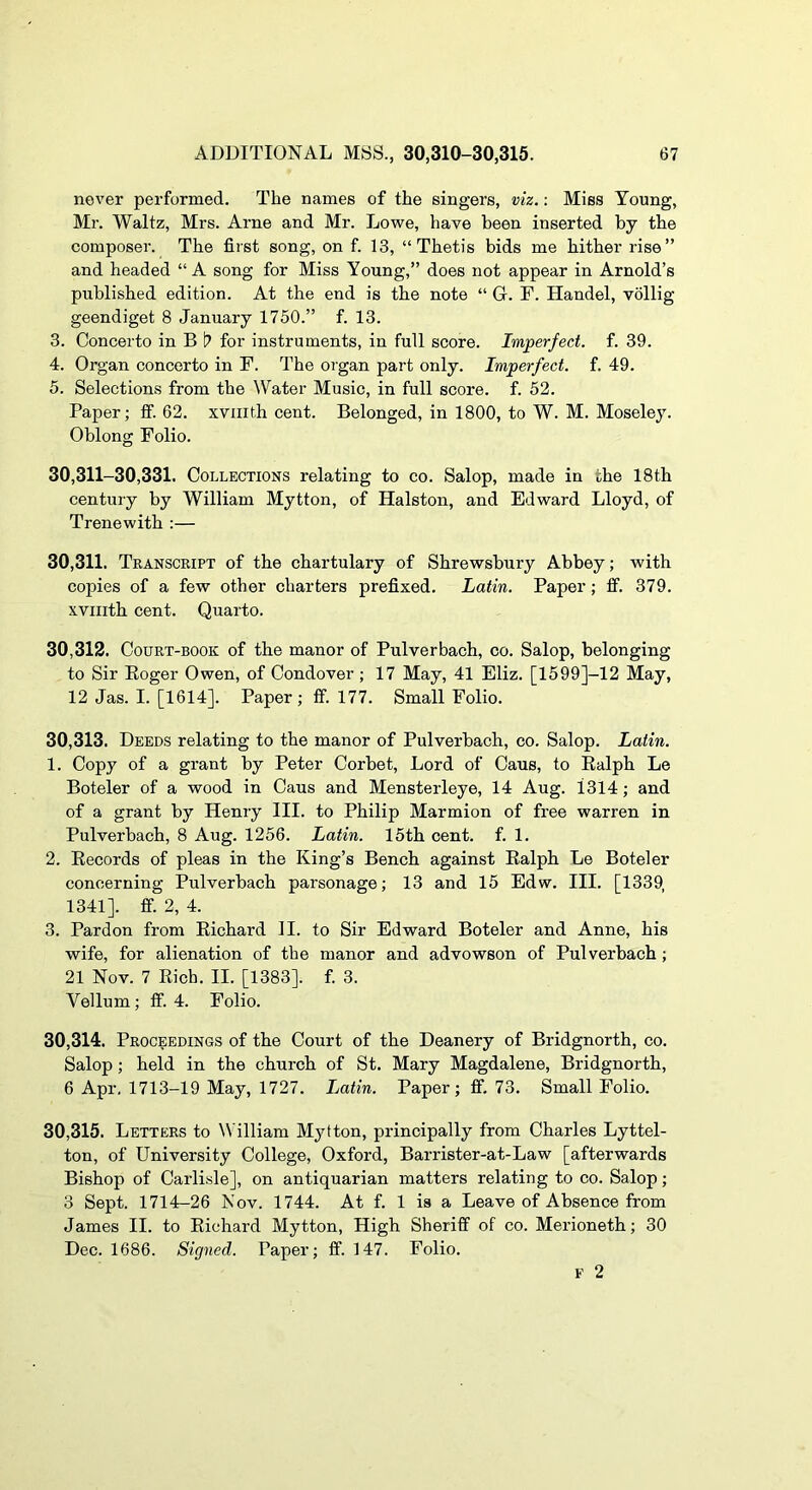 never performed. The names of the singers, viz.: Miss Young, Mr. Waltz, Mrs. Arne and Mr. Lowe, have been inserted by the composer. The first song, on f. 13, “Thetis bids me hither rise” and headed “A song for Miss Young,” does not appear in Arnold’s published edition. At the end is the note “ G. F. Handel, vollig geendiget 8 January 1750.” f. 13. 3. Concerto in B I? for instruments, in full score. Imperfect, f. 39. 4. Organ concerto in F. The organ part only. Imperfect, f. 49. 5. Selections from the ^Vater Music, in full score, f. 52. Paper; ff. 62. xviiith cent. Belonged, in 1800, to W. M. Moseley. Oblong Folio. 30,311-30,331. Collections relating to co. Salop, made in the 18th century by William Mytton, of Halston, and Edward Lloyd, of Trenewith :— 30.311. Transcript of the chartulary of Shrewsbury Abbey; with copies of a few other charters prefixed. Latin. Paper; ff. 379. xviiith cent. Quarto. 30.312. Court-book of the manor of Pulverbach, co. Salop, belonging to Sir Eoger Owen, of Condover ; 17 May, 41 Eliz. [1599]-12 May, 12 Jas. I. [1614]. Paper; ff. 177. Small Folio. 30.313. Deeds relating to the manor of Pulverbach, co. Salop. Latin. 1. Copy of a grant by Peter Corbet, Lord of Caus, to Ealph Le Boteler of a wood in Caus and Mensterleye, 14 Aug. 1314; and of a grant by Henry III. to Philip Marmion of free warren in Pulverbach, 8 Aug. 1256. Latin. 15th cent. f. 1. 2. Eecords of pleas in the King’s Bench against Ealph Le Boteler concerning Pulverbach parsonage; 13 and 15 Edw. III. [1339, 1341]. ff. 2, 4. 3. Pardon from Eichard II. to Sir Edward Boteler and Anne, his wife, for alienation of the manor and advowson of Pulverbach ; 21 Nov. 7 Eicb. II. [1383]. f. 3. Vellum; ff. 4. Folio. 30.314. Proceedings of the Court of the Deanery of Bridgnorth, co. Salop; held in the church of St. Mary Magdalene, Bridgnorth, 6 Apr, 1713-19 May, 1727. Latin. Paper; ff. 73. Small Folio. 30.315. Letters to William Mytton, principally from Charles Lyttel- ton, of University College, Oxford, Barrister-at-Law [afterwards Bishop of Carlisle], on antiquarian matters relating to co. Salop; 3 Sept. 1714-26 Nov. 1744. At f. 1 is a Leave of Absence from James II. to Eichard Mytton, High Sheriff of co. Merioneth; 30 Dec. 1686. Signed. Paper; ff. 147. Folio.