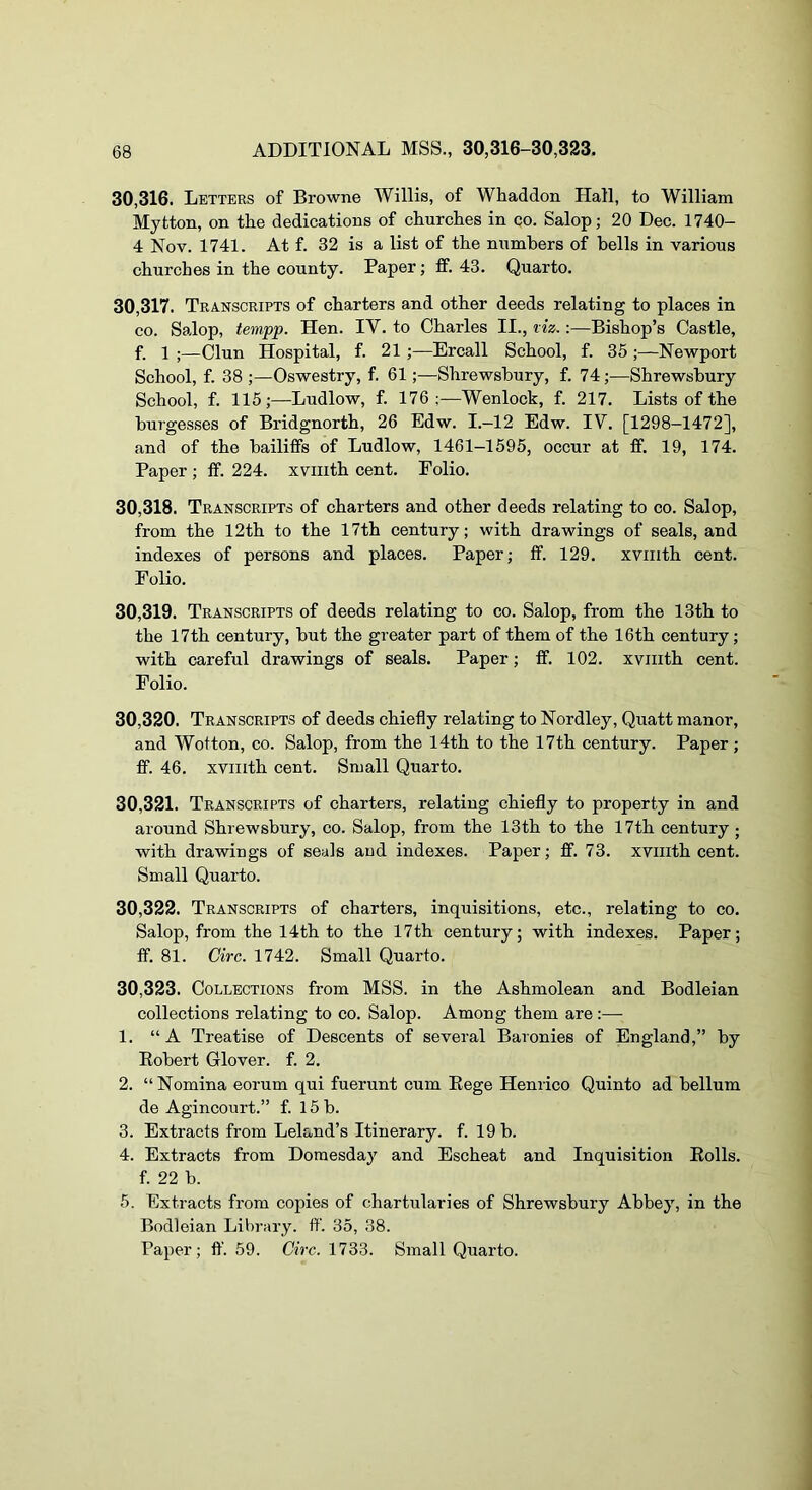 30.316. Letters of Browne Willis, of Whaddon Hall, to William Mytton, on the dedications of churches in co. Salop; 20 Dec. 1740- 4 Nov. 1741. At f. 32 is a list of the numbers of bells in various churches in the county. Paper; ff. 43. Quarto. 30.317. Transcripts of charters and other deeds relating to places in CO. Salop, tempp. Hen. IV. to Charles II., viz.:—Bishop’s Castle, f. 1 ;—Clun Hospital, f. 21 Ercall School, f. 35 ;—Newport School, f. 38 Oswestry, f. 61;—Shrewsbury, f. 74;—Shrewsbury School, f. 115;—Ludlow, f. 176;—Wenlock, f. 217. Lists of the burgesses of Bridgnorth, 26 Edw. I.—12 Edw. IV. [1298—1472], and of the bailiffs of Ludlow, 1461-1595, occur at fif. 19, 174. Paper ; ff. 224. xviiith cent. Folio. 30.318. Transcripts of charters and other deeds relating to co. Salop, from the 12th to the 17th century; with drawings of seals, and indexes of persons and places. Paper; ff. 129. xviiith cent. Folio. 30.319. Transcripts of deeds relating to co. Salop, from the 13th to the 17th century, but the greater part of them of the 16 th century; with careful drawings of seals. Paper; ff. 102. xviiith cent. Folio. 30.320. Transcripts of deeds chiefly relating to Nordley, Quatt manor, and Wotton, co. Salop, from the 14th to the 17th century. Paper; ff. 46. xviiith cent. Small Quarto. 30.321. Transcripts of charters, relating chiefly to property in and around Shrewsbury, co. Salop, from the 13th to the 17th century; with drawings of seals and indexes. Paper; ff. 73. xviiith cent. Small Quarto. 30.322. Transcripts of charters, inquisitions, etc., relating to co. Salop, from the 14th to the 17th century; with indexes. Paper; ff. 81. Circ. 1742. Small Quarto. 30.323. Collections from MSS. in the Ashmolean and Bodleian collections relating to co. Salop. Among them are:— 1. “A Treatise of Descents of several Baronies of England,” by Eobert Glover, f. 2. 2. “ Nomina eorum qui fuerunt cum Eege Henrico Quinto ad bellum de Agincourt.” f. 15 b. 3. Extracts from Leland’s Itinerary, f. 19 b. 4. Extracts from Domesday and Escheat and Inquisition Eolls. f. 22 b. 5. Extracts from copies of chartularies of Shrewsbury Abbey, in the Bodleian Library, ff. 35, 38. Paper; tf. 59. Circ. 1733. Small Quarto.