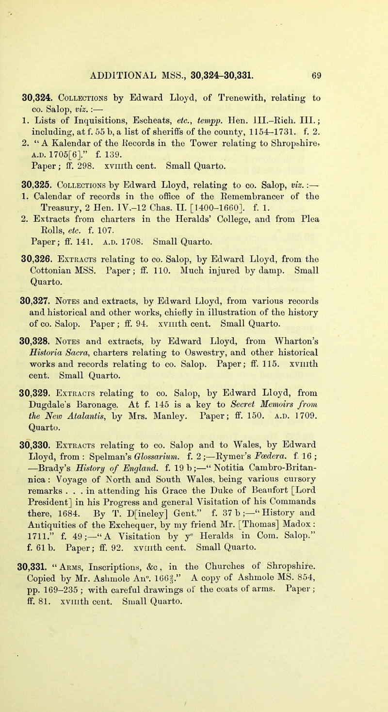 30.324. Collections by Edward Lloyd, of Trenewith, relating to CO. Salop, viz.:— 1. Lists of Inquisitions, Escheats, etc., tempp. Hen. Ill.-Eich. III.; including, at f. 55 b, a list of sheriffs of the county, 1154-1731. f. 2. 2. “ A Kalendar of the liecords in the Tower relating to Shropshire. A.D. 1705[6].” f. 139. Paper ; ff. 298. xviiith cent. Small Quarto. 30.325. Collections by Edward Lloyd, relating to co. Salop, viz.:—■ 1. Calendar of records in the ofSce of the Eemembrancer of the Treasury, 2 Hen. IV.-12 Chas. II. [1400-1660]. f. 1. 2. Extracts from charters in the Heralds’ College, and from Plea Eolls, etc. f. 107. Paper; ff. 141. a.d. 1708. Small Quarto. 30.326. Extracts relating to co. Salop, by Edward Lloyd, from the Cottonian MSS. Paper; ff. 110. Much injured by damp. Small Quarto. 30.327. Notes and extracts, by Edward Lloyd, from various records and historical and other works, chiefly in illustration of the history of CO. Salop. Paper ; fif. 94. xviiith cent. Small Quarto. 30.328. Notes and extracts, by Edward Lloyd, from Wharton’s Historia Sacra, charters relating to Oswestry, and other historical works and records relating to co. Salop. Paper; ff. 115. xviiith cent. Small Quarto. 30.329. Extracts relating to co. Salop, by Edward Lloyd, from Dugdale's Baronage. At f. 145 is a key to Secret Memoirs from the New Atalantis, by Mrs. Manley. Paper; ff. 150. a.d. 1709. Quarto. 30.330. Extracts relating to co. Salop and to Wales, by Edward Lloj^d, from : Spelman’s Olossarium. f. 2;—Eymer’s Fcedera. f. 16 ; —Brady’s History of England, f. 19 b;—“ Notitia Cambro-Britan- nica : Voyage of North and South Wales, being various cursory remarks ... in attending his Grace the Duke of Beaufort [Lord President] in his Progress and general Visitation of his Commands there, 1684. By T. D[ineley] Gent.” f. 37b;—“History and Antiquities of the Exchequer, by my friend Mr. [Thomas] Madox: 1711.” f. 49;—“A Visitation by y® Heralds in Com. Salop.” f. 61b. Paper; ff. 92. xviiith cent. Small Quarto. 30.331. “Arms, Inscriptions, &c, in the Churches of Shropshire. Copied by Mr. Ashmole An°. 166|.” A copy of Ashmole MS. 854, pp. 169-235 ; with careful drawings of the coats of arms. Paper; ff. 81. xviiith cent. Small Quarto.