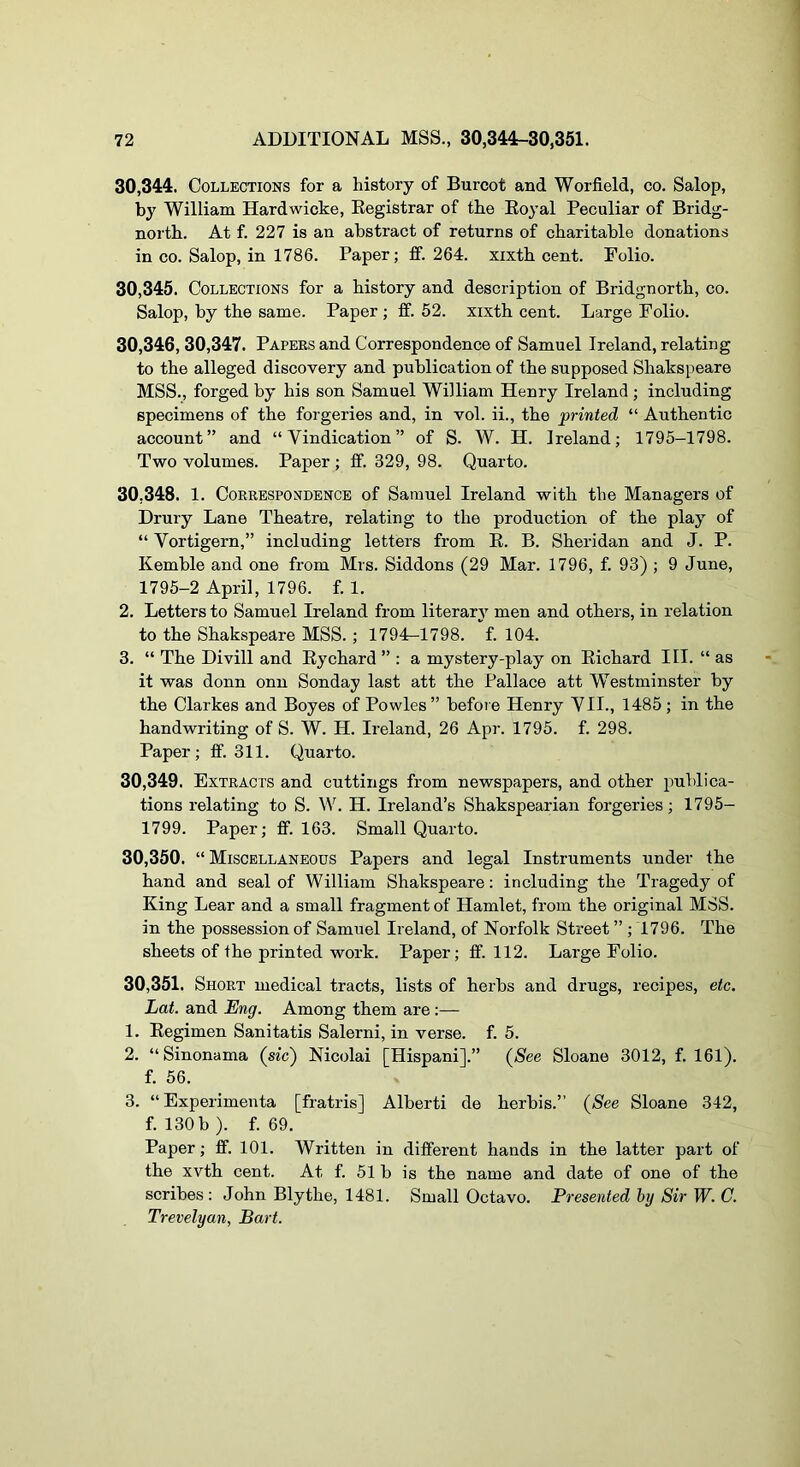 30.344, Collections for a history of Burcot and Worfield, co. Salop, by William Hardwicke, Eegistrar of the Royal Peculiar of Bridg- north. At f. 227 is an abstract of returns of charitable donations in CO. Salop, in 1786. Paper; ff. 264. xixth cent. Folio. 30.345, Collections for a history and description of Bridgnorth, co. Salop, by the same. Paper; fif. 52. xixth cent. Large Folio. 30.346, 30,347. Papees and Correspondence of Samuel Ireland, relating to the alleged discovery and publication of the supposed Shakspeare MSS., forged by his son Samuel William Henry Ireland ; including specimens of the forgeries and, in vol. ii., the printed “ Authentic account” and “Vindication” of S. W. H. Ireland; 1795-1798. Two volumes. Paper ; ff. 329, 98. Quarto. 30.348. 1. Correspondence of Samuel Ireland with the Managers of Drury Lane Theatre, relating to the production of the play of “ Vortigern,” including letters from E. B. Sheridan and J. P. Kemble and one from Mrs. Siddons (29 Mar. 1796, f. 93) ; 9 June, 1795-2 April, 1796. f. 1. 2, Letters to Samuel Ireland from literary men and others, in relation to the Shakspeare MSS.; 1794-1798. f. 104. 3. “ The Divill and Rychard ” : a mystery-play on Richard III. “ as it was donn onu Sonday last att the Pallace att Westminster by the Clarkes and Boyes of Powles ” before Henry VII., 1485 ; in the handwriting of S. W. H. Ireland, 26 Apr. 1795. f. 298. Paper; ff. 311. Quarto. 30.349. Extracts and cuttings from newspapers, and other publica- tions relating to S. \^^ H. Ireland’s Shakspearian forgeries; 1795- 1799. Paper; ff. 163. Small Quarto. 30.350. “Miscellaneous Papers and legal Instruments under the hand and seal of William Shakspeare: including the Tragedy of King Lear and a small fragment of Hamlet, from the original MSS. in the possession of Samuel Ireland, of Norfolk Street ” ; 1796. The sheets of the printed work. Paper; ff. 112. Large Folio. 30.351. Short medical tracts, lists of herbs and drugs, recipes, etc. Lat. and Eng. Among them are :— 1. Regimen Sanitatis Salerni, in verse, f. 5. 2. “ Sinonama (sic) Nicolai [Hispani].” (See Sloane 3012, f. 161). f. 56. 3. “ Experimenta [fratris] Alberti de herbis.” (See Sloane 342, f. 130 b). f. 69. Paper; ff. 101. Written in different hands in the latter part of the xvth cent. At f. 51 b is the name and date of one of the scribes : John Blythe, 1481. Small Octavo. Presented by Sir W. C. Trevelyan, Part.