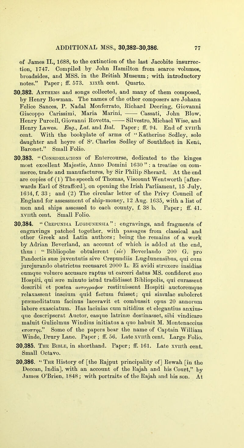 of James II., 1688, to tlie extinction of the last Jacobite insurrec- tion, 1747. Compiled by John Hamilton from scarce volumes, broadsides, and MSS. in the British Museum; with introductory notes.” Paper; If. 573. xixth cent. Quarto. 30.382. Anthems and songs collected, and many of them composed, by Henry Bowman. The names of the other composers are Johann Felice Sances, P. Nadal Monferrato, Eichard Deering, Giovanni Giacoppo Carissimi, Maria Marini, Cassati, John Blow, Henry Purcell, Giovanni Eovetta, Silvestro, Michael Wise, and Henry Lawes. Eng., Lat. and Ilal. Paper; tf. 94. End of xviith cent. With the bookplate of arms of “Katherine Sedley, sole daughter and heyre of S'. Charles Sedley of Southfleet in Kent, Baronet.” Small Folio. 30.383. “ CoNSiDERACiONS of Entercourse, dedicated to the kinges most excellent Majestie, Anno Domini 1630 ” ; a treatise on com- merce, trade and manufactures, by Sir Philip Sherard. At the end are copies of (1) The speech of Thomas, Viscount Wentworth [after- wards Earl of Strafford], on opening the Irish Parliament, 15 July, 1634, f. 33; and (2) The circular letter of the Privy Council of England for assessment of ship-money, 12 Aug. 1635, with a list of men and ships assessed to each county, f. 38 b. Paper; ff. 41. xviith cent. Small Folio. 30.384. “ Crepundia Lugdunensia ” : engravings, and fragments of engravings patched together, with passages from classical and other Greek and Latin authors; being the remains of a work by Adrian Beverland, an account of which is added at the end, thus : “ Bibliopolee obtulerent {sic) Beverlando 200 G. pro Pandectis suae juventutis sive Crepundiis Lugdunensibus, qui cum jurejurando obstrictus recusaret 2000 L. Ei avidi struxere insidias eumque voluere accusare raptus ut carceri datus MS. confideret suo Hospiti, qui sere minuto istud tradidisset Bibliopolis, qui curassent describi et postea avToypa(f>ov restituissent Hospiti auctoremque relaxassent inscium quid factum fuisset; qui simulac suboleret praemeditatum facinus laceravit et combussit opus 20 annorum iabore exasciatum. Has lacinias cum nitidius et elegantius anxius- que descripserat Auctor, easque latrinae destinasset, sibi vindicare maluit Gulielmus Windius initiatus a quo habuit M. Montenaccius eTTOTTTTj?.” Some of the papers bear the name of Captain William Winde, Drury Lane. Paper; fif. 56. Late xviith cent. Large Folio. 30.385. The Bible, in shorthand. Paper; tf. 161. Late xviith cent. Small Octavo. 30.386. “ The History of [the Eajput principality of] Eewah [in the Deccan, India], with an account of the Eajah and his Court,” by James O’Brien, 1848 ; with portraits of the Eajah and liis son. At