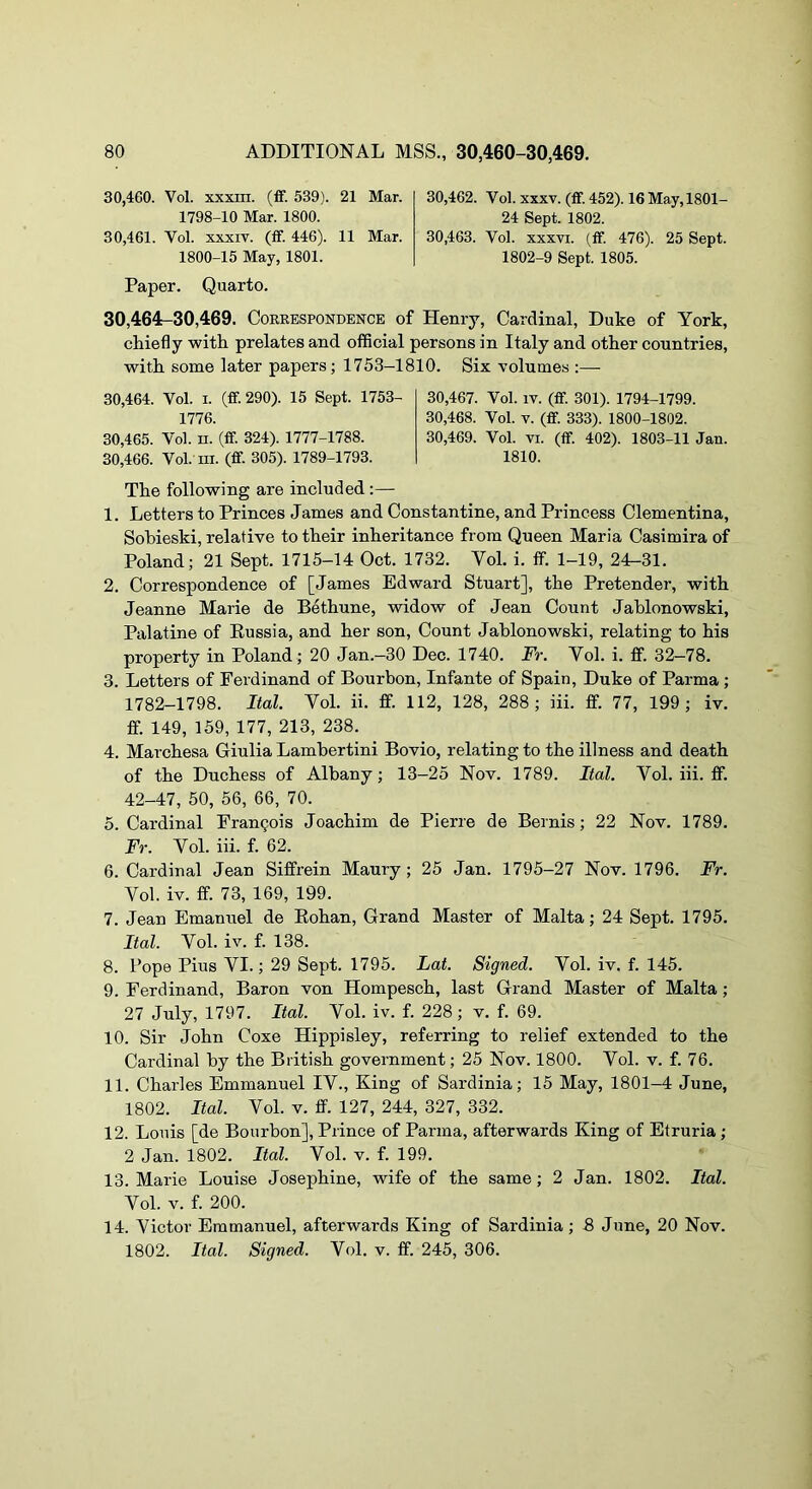 30.460. Vol. xxxm. (ff. 539). 21 Mar. 1798-10 Mar. 1800. 30.461. Vol. XXXIV. (fF. 446). 11 Mar. 1800-15 May, 1801. Paper. Quarto. 30.462. Vol. XXXV. (ff. 452). 16May,1801- 24 Sept. 1802. 30.463. Vol. XXXVI. (ff. 476). 25 Sept. 1802-9 Sept. 1805. 30,464-30,469. Correspondence of Henry, Cardinal, Duke of York, chiefly with prelates and official persons in Italy and other countries, with some later papers; 1753-1810. Six volumes ;— 30.464. Vol. I. (ff. 290). 15 Sept. 1753- 1776. 30.465. Vol. II. (ff. 324). 1777-1788. 30.466. Vol. III. (ff. 305). 1789-1793. 30.467. Vol. IV. (ff. 301). 1794-1799. 30.468. Vol. V. (ff. 333). 1800-1802. 30.469. Vol. VI. (ff. 402). 1803-11 Jan. 1810. The following are included:— 1. Letters to Princes James and Constantine, and Princess Clementina, Sobieski, relative to their inheritance from Queen Maria Casimira of Poland; 21 Sept. 1715-14 Oct. 1732. Vol. i. ff. 1-19, 24-31. 2. Correspondence of [James Edward Stuart], the Pretender, with Jeanne Marie de Bethune, widow of Jean Count Jablonowski, Palatine of Eussia, and her son. Count Jablonowski, relating to his property in Poland; 20 Jan.—30 Dec. 1740. Fr. Vol. i. ff. 32—78. 3. Letters of Ferdinand of Bourbon, Infante of Spain, Duke of Parma ; 1782-1798. Ital. Vol. ii. ff. 112, 128, 288; in. ff. 77, 199; iv. ff. 149, 159, 177, 213, 238. 4. Marchesa Giulia Lambertini Bovio, relating to the illness and death of the Duchess of Albany; 13-25 Nov. 1789. Ital. Vol. iii. ff. 42-47, 50, 56, 66, 70. 5. Cardinal Francois Joachim de Pierre de Bernis; 22 Nov. 1789. Fr. Vol. iii. f. 62. 6. Cardinal Jean Siffrein Maury; 25 Jan. 1795-27 Nov. 1796. Fr. Vol. iv. ff. 73, 169, 199. 7. Jean Emanuel de Eohan, Grand Master of Malta; 24 Sept. 1795. Ital. Vol. iv. f. 138. 8. Pope Pius VI.; 29 Sept. 1795. Lat. Signed. Vol. iv. f. 145. 9. Ferdinand, Baron von Hompesch, last Grand Master of Malta ; 27 July, 1797. Ital. Vol. iv. f. 228; v. f. 69. 10. Sir John Coxe Hippisley, referring to relief extended to the Cardinal by the British government; 25 Nov. 1800. Vol. v. f. 76. 11. Charles Emmanuel IV., King of Sardinia; 15 May, 1801-4 June, 1802. Ital. Vol. V. ff. 127, 244, 327, 332. 12. Louis [de Bourbon], Prince of Parma, afterwards King of Etruria ; 2 Jan. 1802. Ital. Vol. v. f. 199. 13. Marie Louise Josephine, wife of the same; 2 Jan. 1802. Ital. Vol. V. f. 200. 14. Victor Emmanuel, afterwards King of Sardinia; 8 June, 20 Nov. 1802. Ital. Signed. Vol. v. ff. 245, 306.