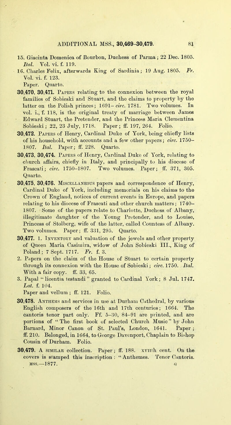 15. Giacinta Domenica of Bourbon, Duchess of Parma; 22 Dec. 1805. Ital. Vol. vi. f. 119. 16. Charles Felix, afterwards King of Sardinia; 19 Aug. 1805. Fr. Vol. vi. f. 123. Paper. Quarto. 30,470, 30,47L Papers relating to the connexion between the royal families of Sobieski and Stuart, and the claims to property by the latter on the Polish princes; 1691-ciVc. 1781. Two volumes. In vol. i., f. 118, is the original treaty of marriage between James Edward Stuart, the Pretender, and the Princess Maria Clementina Sobieski; 22, 23 July, 1718. Paper; ff. 197, 264. Folio. 30.472. Papers of Henry, Cardinal Duke of York, being chiefly lists of his household, with accounts and a few other papers ; circ. 17 50- 1807. Ital. Paper; fif. 228. Quarto. 30.473, 30,474. Papers of Henry, Cardinal Duke of York, relating to cliurch affairs, chiefly in Italy, and principally to his diocese of Frascati; circ. 1750-1807. Two volumes. Paper; ff. 371, 305. Quarto. 30,475, 30,476. Miscellaneous papers and correspondence of Henry, Cardinal Duke of York, including memorials on his claims to the Crown of England, notices of current events in Europe, and papers lelating to his diocese of Frascati and other church matters; 1740- 1807. Some of the papers relate to Charlotte, Duchess of Albany, illegitimate daughter of the Young Pretender, and to Louise, Princess of Stolberg, wife of the latter, called Countess of Albany. Two volumes. Paper; ff. 331, 295. Quarto. 30.477. 1. Inventory and valuation of the jewels and other property of Queen Maria Casimira, widow of John Sobieski III., King of Poland; 7 Sept. 1717. Fr. f. 3. 2. Papers on the claim of the House of Stuart to certain property through its connexion with the House of Sobieski; circ. 1750. Ital, With a fair copy. ff. 33, 65. 3. Papal “ licentia testandi ” granted to Cardinal York; 8 Jul. 1747. Lat. f. 104. Paper and vellum ; ff. 121. Folio. 30.478. Anthems and services in use at Durham Cathedral, by various English composers of the 16th and 17th centuries; 1664. The cantoris tenor part only. Ff. 5-30, 84-91 are printed, and are portions of “ The first book of selected Church Music ” by John Barnard, Minor Canon of St. Paul’s, London, 1641. Paper ; ff. 210. Belonged, in 1664, to George Davenport, Chaplain to Bi.shop Cousin of Durham. Folio. 30.479. A SIMILAR collection. Paper; ff. 188. xviith cent. On the covers is stamped this inscription ; “ Anthemes. Tenor Cantoris. MSS.—1877. a