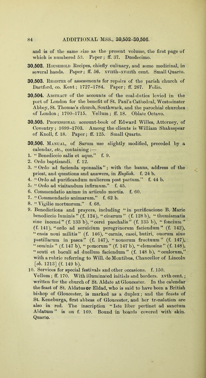 and is of the same size as the present volume, the first page of which is numbered 53. Paper ; ff. 37. Duodecimo. 30.502. Household Eecipes, chiefly culinary, and some medicinal, in several hands. Paper; ff. 56. xviith-xviiith cent. Small Quarto. 30.503. Eegister of assessments for repairs of the parish church of Dartford, CO. Kent; 1727-1784. Paper; S’. 267. Fulio, 30.504. Abstract of the accounts of the coal-duties levied in the port of London for the benefit of St. Paul’s Cathedral, Westminster Abbey, St. Thomas’s church, Southwark, and the parochial churches of London ; 1700-1715. Yellum ; fif. 18. Oblate Octavo. 30.505. Professional account-book of Edward Willes, Attorney, of Coventry ; 1699-1703. Among the clients is William Shakespear of Knoll, f. 18. Paper; ff. 125. Small Quarto. 30.506. Manual, of Sarum use slightly modified, preceded by a calendar, etc., containing :— 1. “ Benediccio salis et aque.” f. 9. 2. Ordo baptizandi. f. 12. 3. “ Ordo ad facienda sponsalia ” ; with the banns, address of the priest, and questions and answers, in English, f. 24 b. 4. “Ordo ad purificandum mulierem post partum.” f. 44 b. 5; “ Ordo ad visitandum infirmum.” f. 45. 6. Commendatio animae in articulo mortis, f. 60. 7. “ Commendacio animarum.” f. 62 b. 8. “ Vigilie mortuorum.” f. 68. 9. Benedictions and prayers, including “ in purificacione B. Marie benediccio luminis ” (f. 124), “ cinerum ” (f. 128 b), “ thumiamatis siue incensi ” (f. 133 b), “ cerei paschalis ” (f. 135 b), “ foncium ” (f. 141), “ordo ad seruicium peregrinorum faciendum” (f. 142), “ ensis noui militis” (f. 146), “carnis, casei, butiri, ouorum siue pastillarum in pasca” (f. 147), “ nouorum fructuum” (f. 147), “ seminis ” (f. 147 b), “ pomorum ” (f. 147 b), “ elemosine ” (f. 148), “ scuti et baculi ad duellum faciendum ” (f. 148 b), “ oculorum,” with a rubric referring to Will, de Montibus, Chancellor of Lincoln [o5. 1213] (f. 149 b). 10. Services for special festivals and other occasions, f. 150. Vellum ; fif. 170. With illuminated initials and borders, xvth cent.; written for the church of St. Aldate at Gloucester. In the calendar the feast of St. Aldatusor Eldad, who is said to have been a British bishop of Gloucester, is marked as a duplex; and the feasts of St. Keneburga, first abbess of Gloucester, and her translation are also in red. The inscription “ Iste liber pertinet ad sanctum A1 datum ” is on f. 169. Bound in boards covered with skin. Quarto.