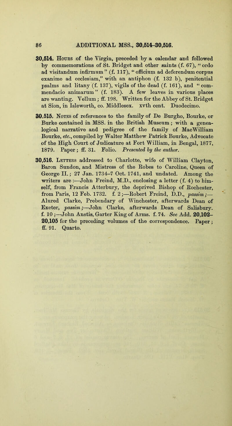 30,614. Hours of the Virgin, preceded by a calendar and followed by commemorations of St. Bridget and other saints (f. 67), “ ordo ad visitandum infirmum” (f. 117), “officium ad deferendum corpus exanime ad ecclesiam,” with an antiphon (f. 132 b), penitential psalms and litany (f. 137), vigils of the dead (f. 161), and “ com- mendacio animarum” (f. 183). A few leaves in various places are wanting. Vellum; ff. 198. Written for the Abbey of St. Bridget at Sion, in Isleworth, co. Middlesex, xvth cent. Duodecimo. 30,616. Notes of references to the family of De Burgho, Bourke, or Burke contained in MSS. in the British Museum ; with a genea- logical narrative and pedigree of the family of MacWilliam Bourke, etc., compiled by Walter Matthew Patrick Bourke, Advocate of the High Court of Judicature at Fort William, in Bengal, 1877, 1879. Paper ; ff. 31. Folio. Presented hy the author. 30,616. Letters addressed to Charlotte, wife of William Clayton, Baron Sundon, and Mistress of the Eobes to Caroline, Queen of George II.; 27 Jan. 1734-7 Oct. 1741, and undated. Among the writers are :—John Freind, M.D., enclosing a letter (f. 4) to him- self, from Francis Atterbury, the deprived Bishop of Eochester, from Paris, 12 Feb. 1732. f. 2;—Eobert Freind, D.D., passim;— Alured Clarke, Prebendary of Winchester, afterwards Dean of Exeter, passim;—John Clarke, afterwards Dean of Salisbury, f. 10 ;—John Anstis, Garter King of Arms. f. 74. See Add. 20,102- 20,105 for the preceding volumes of the correspondence. Paper; ff. 91. Quarto.