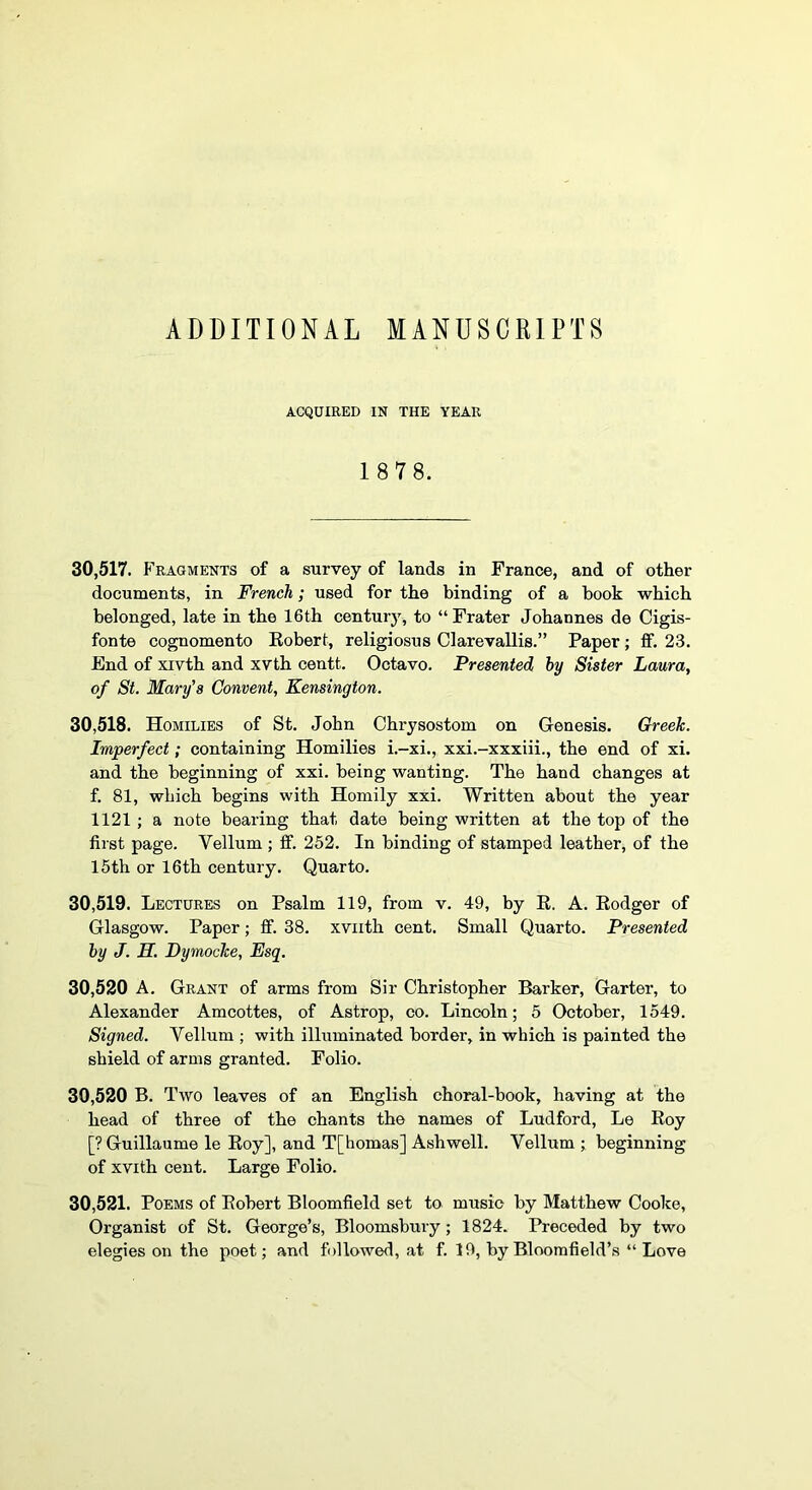 ADDITIONAL MANUSCKIPTS ACQUIRED IN THE YEAR 1 8 78. 30.517. P’ragments of a survey of lands in France, and of other documents, in French; used for the binding of a book which belonged, late in the 16th century, to “Frater Johannes de Cigis- fonte cognomento Eobert, religiosus Clarevallis.” Paper; ff. 23. End of xivth and xvth centt. Octavo. Presented by Sister Laura, of St. Mary’s Convent, Kensington. 30.518. Homilies of St. John Chrysostom on Genesis. Greek. Imperfect; containing Homilies i.-xi., xxi.-xxxiii., the end of xi. and the beginning of xxi. being wanting. The hand changes at f. 81, which begins with Homily xxi. Written about the year 1121 ; a note bearing that date being written at the top of the first page. Vellum ; fif. 252. In binding of stamped leather, of the 15th or 16th century. Quarto. 30.519. Lectures on Psalm 119, from v. 49, by E. A. Eodger of Glasgow. Paper; ff. 38. xviith cent. Small Quarto. Presented by J. H. Dymocke, Esq. 30,520 A. Grant of arms from Sir Christopher Barker, Garter, to Alexander Amcottes, of Astrop, co. Lincoln; 5 October, 1549. Signed. Vellum ; with illuminated border, in which is painted the shield of arms granted. Folio. 30,520 B. Two leaves of an English choral-book, having at the head of three of the chants the names of Ludford, Le Eoy [? Guillaume le Eoy], and T[homas] Ashwell. Vellum ; beginning of xvith cent. Large Folio. 30,521. Poems of Eobert Bloomfield set to music by Matthew Cooke, Organist of St. George’s, Bloomsbury; 1824. Preceded by two elegies on the poet; and followed, at f. 19, by Bloomfield’s “ Love