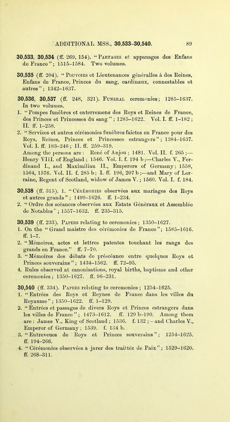 30,533, 30,534 (ff. 269, 154). “Partages et appanages des Enfans de Fiance”; 1615-1584. Two volumes. 30,535 (ff. 204). “ Pouvoirs et Lieutenances generalles a des Eeines, Enfans de France, Princes du sang, cardinaux, connestables et autres”; 1342-1637. 30,536, 30,537 (ff. 248, 321). Funeral ceremonies; 1285-1637. In two volumes. 1. “Pompes funebres et enterremens des Eoys et Eeines de France, des Princes et Princesses du sang ” ; 1285-1622. Vol. I. ff. 1-182 ; II. ff. 1-258. 2. “ Services et autres ceremonies funebres faictes en France pour des Eoys, Eeines, Princes et Princesses estrangers”; 1384-1637. Vol. I. ff. 183-246 ; II. ff. 259-319. Among the persons are : Eene of Anjou ; 1481. Vol. II. f. 265 ;— Henry VIII. of England ; 1546. Vol. I. f. 194 b;—Charles V., Fer- dinand I., and Maximilian IL, Emperors of Germany; 1558, 1564, 1576. Vol. II. f. 285 b; I. ff. 196, 207 b ;—and Mary of Lor- raine, Eegent of Scotland, widow of James V.; 1660. Vol. I. f. 184. 30.538 (ff. 315). 1. “ Ceremonies observees aux mariages des Eoys et autres grands ” ; 1499-1626. ff. 1-234. 2. “ Ordre des sceances observees aux Estats Generaux et Assemblee de Notables ” ; 1557-1632. ff. 235-315. 30.539 (ff. 233). Papers relating to ceremonies ; 1350-1627. 1. On the “ Grand maistre des ceremonies de France”; 1585-1616. ff. 1-7. 2. “Memoires, actes et lettres patentes touchant les rangs des grands en France.” ff. 7-70. 3. “Memoires des debats de presceance entre quelques Eoys et Princes souverains ” ; 1434-1562. ff. 72-95. 4. Eules observed at canonisations, royal births, baptisms and other ceremonies; 1350-1627. ff. 96-231. 30.540 (ff. 334). Papers relating to ceremonies ; 1254-1625. 1. “Entrees des Eoys et Eeynes de France dans les villes du Eoyaume ”; 1350-1622. ff. 1-129. 2. “ Entrees et passages de divers Eoys et Princes estrangers dans les villes de France ” ; 1473-1612. ff. 129 b-190. Among them are : James V., King of Scotland ; 1536. f. 132 ; —and Charles V., Emperor of Germany ; 1539. f. 134 b. 3. “ Entreveues de Eoys et Princes souverains”; 1254-1625. ff. 194-266. 4. “Ceremonies observees a jui’er des traittez de Paix”; 1529-1620. ff. 268-311.