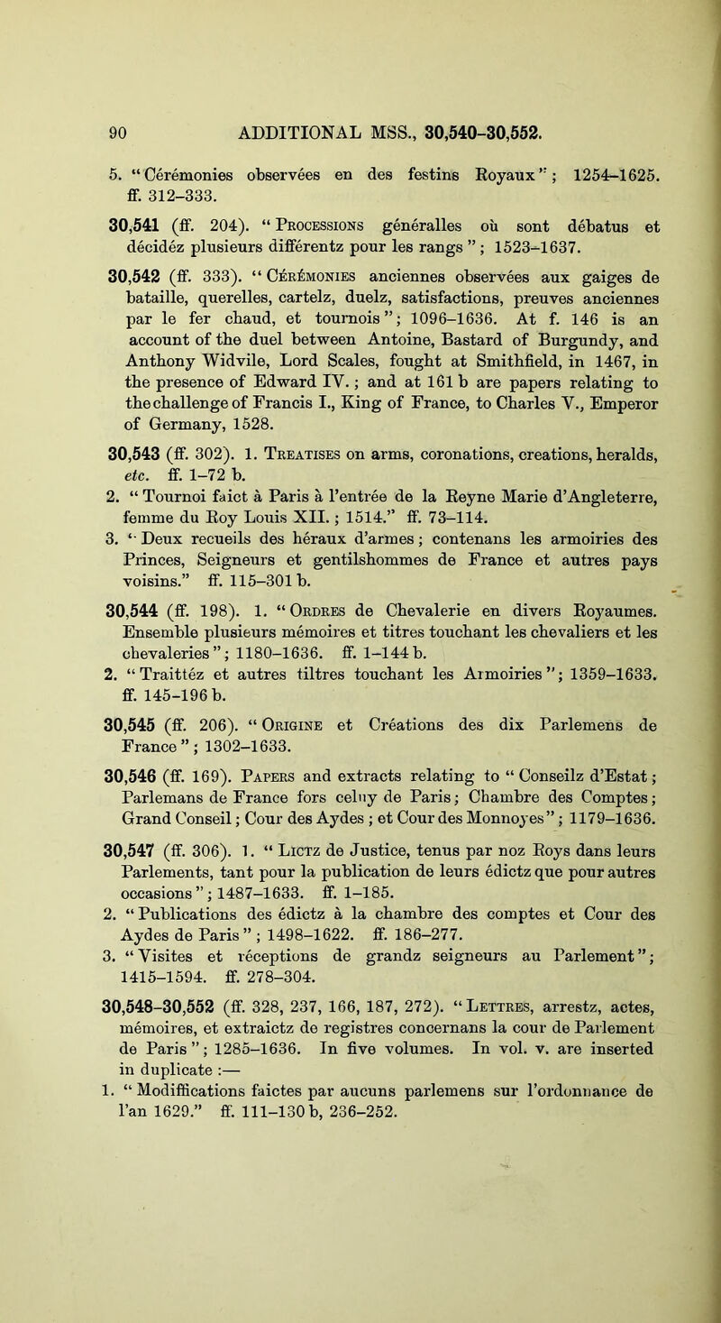 5. “Ceremonies observees en des festins Eoyaux’’; 1254-1626. ff. 312-333. 30.541 (ff. 204). “ Processions generalles oii sont debatus et decidez plusieurs differentz pour les rangs ” ; 1523-1637. 30.542 (ff. 333). “ Ceremonies anciennes observees aux gaiges de bataille, querelles, cartelz, duelz, satisfactions, preuves anciennes par le fer cbaud, et toumois”; 1096-1636. At f. 146 is an account of tbe duel between Antoine, Bastard of Burgundy, and Antbony Widvile, Lord Scales, fougbt at Smitbfield, in 1467, in the presence of Edward IV.; and at 161 b are papers relating to the challenge of Francis I., King of France, to Charles V., Emperor of Germany, 1528. 30.543 (ff. 302). 1. Treatises on arms, coronations, creations, heralds, etc. ff. 1-72 b. 2. “ Tournoi faict a Paris a I’entree de la Keyne Marie d’Angleterre, femme du Eoy Louis XII.; 1514.’’ ff’. 73-114. 3. “ Deux recueils des heraux d’armes; contenans les armoiries des Princes, Seigneurs et gentilshommes de France et autres pays voisins.” ff. 115-301 b. 30.544 (ff. 198). 1, “Ordres de Chevalerie en divers Eoyaumes. Ensemble plusieurs memoires et titres touchant les chevaliers et les chevaleries ”; 1180-1636. ff. 1-144 b. 2. “ Traittez et autres tiltres touchant les Armoiries”; 1359-1633. ff. 145-196 b. 30.545 (ff. 206). “ Origins et Creations des dix Parlemens de France”; 1302-1633. 30.546 (ff. 169). Papers and extracts relating to “ Conseilz d’Estat; Parlemans de France fors celny de Paris; Cbambre des Comptes; Grand Conseil; Cour des Aydes ; et Cour des Monnoyes”; 1179-1636. 30.547 (ff. 306). 1. “ Lictz de Justice, tenus par noz Eoys dans leurs Parlements, tant pour la publication de leurs edictz que pour autres occasions ”; 1487-1633. ff. 1-185. 2. “ Publications des edictz a la chambre des comptes et Cour des Aydes de Paris” ; 1498-1622. ff. 186-277. 3. “ Visites et receptions de grandz seigneurs au Parlement ”; 1415-1594. ff. 278-304. 30,548-30,552 (ff. 328, 237, 166, 187, 272). “Lettres, arrestz, actes, memoires, et extraictz de registres concernans la cour de Parlement de Paris”; 1285-1636. In five volumes. In vol. v. are inserted in duplicate :— 1. “ Modifiications faictes par aucuns parlemens sur I’ordonnance de Fan 1629.” ff. 111-130 b, 236-252.