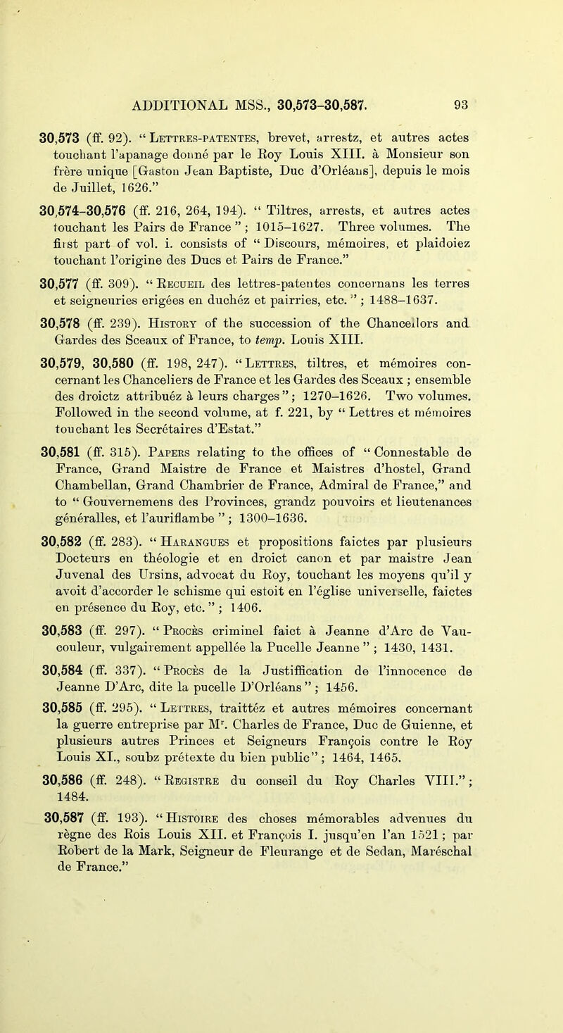 30,573 (if. 92). “ Lettres-patentes, brevet, arrestz, et autres actes touchant I’apanage dotine par le Boy Louis XIII. a Monsieur son frere unique [Gaston Jean Baptiste, Due d’Orleans], depuis le mois de Juillet, 1626.” 30,574-30,576 (ff. 216, 264, 194). “ Tiltres, arrests, et autres actes touchant les Pairs de France ” ; 1015-1627. Three volumes. The first part of vol. i. consists of “ Discours, memoires, et plaidoiez touchant I’origine des Dues et Pairs de France.” 30.577 (ff. 309). “ Eecueil des lettres-patentes concernans les terres et seigneuries erigees en duchez et pairries, etc. ” ; 1488-1637. 30.578 (ff. 239). History of the succession of the Chancellors and Gardes des Sceaux of France, to temp. Louis XIII. 30,579, 30,580 (ff. 198, 247). “Lettres, tiltres, et memoires con- cernant les Chanceliers de France et les Gardes des Sceaux ; ensemble des droietz attribuez a leurs charges ”; 1270-1626. Two volumes. Followed in the second volume, at f. 221, by “ Lettres et memoires touchant les Secretaires d’Estat.” 30.581 (ff. 315). Papers relating to the offices of “ Connestable de France, Grand Maistre de France et Maistres d’hostel. Grand Chambellan, Grand Chambrier de France, Admiral de France,” and to “ Gouvernemens des Provinces, grandz pouvoirs et lieutenances generalles, et I’auriflambe ” ; 1300-1636. 30.582 (ff. 283). “ Harangues et propositions faictes par plusieurs Docteurs en theologie et en droict canon et par maistre Jean Juvenal des Ursins, advocat du Boy, touchant les moyens qu’il y avoit d’accorder le schisme qui estoit en I’eglise universelle, faictes en presence du Boy, etc. ” ; 1406. 30.583 (ff. 297). “ Proces criminel faict a Jeanne d’Arc de Vau- couleur, vulgairement appellee la Pucelle Jeanne ” ; 1430, 1431. 30.584 (ff. 337). “Proces de la Justiffication de I’innocence de Jeanne D’Arc, dite la pucelle D’Orleans ” ; 1456. 30.585 (ff. 295). “ Lettres, traittez et autres memoires concemant la guerre entreprise par M’'. Charles de France, Due de Guienne, et plusieurs autres Princes et Seigneurs Frangois centre le Boy Louis XI., soubz pretexte du bien public”; 1464, 1465. 30.586 (ff. 248). “ Begistre du conseil du Boy Charles VIII.”; 1484. 30.587 (ff. 193). “ Histoire des choses memorables advenues du regne des Bois Louis XII. et Fran9ois I. jusqu’en I’an 1521; par Bobert de la Mark, Seigneur de Fleurange et de Sedan, Mareschal de France.”