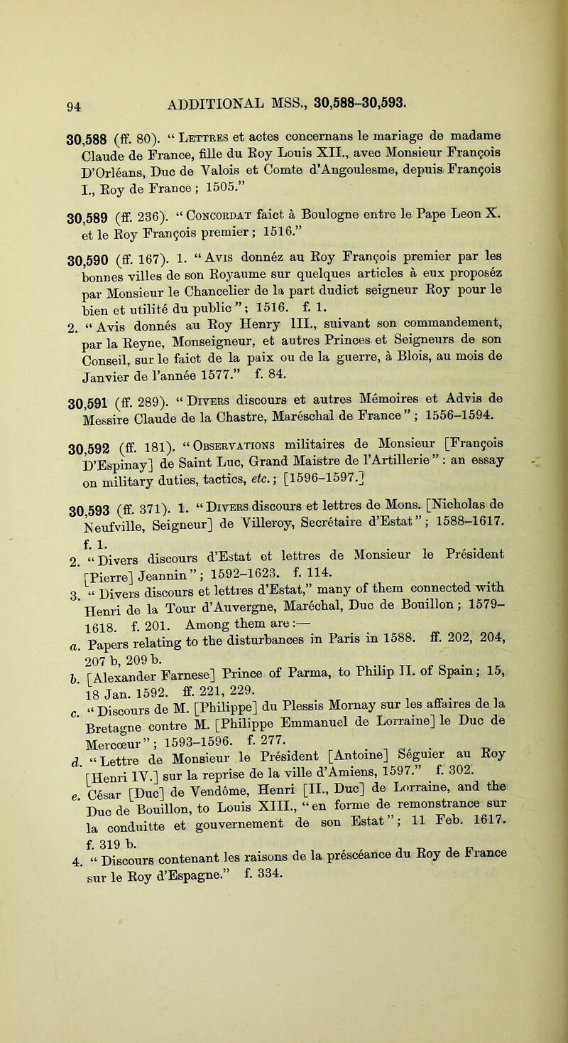 30,588 (ff. 80). “ Lettres et actes concernans le mariage de madame Claude de France, fille du Eoy Louis XII., avec Monsieur Fran9oi8 D’Orleans, Due de Valois et Comte d’Angoulesme, depuis Frangois I., Eoy de France; 1505.” 30 589 (fif. 236). “ Concordat faict a Boulogne entre le Pape Leon X. et le Eoy Frangois premier; 1516.” 30 590 (ff. 167). 1. “ Avis donnez au Eoy Frangois premier par les bonnes villes de son Eoyaume sur quelques articles a eux proposez par Monsieur le Chancelier de la part dudict seigneur Eoy pour le bien et utilite du public ” ; 1516. f. 1. 2. “ Avis donnes au Eoy Henry HI., suivant son commandement, par la Eeyne, Monseigneur, et autres Princes et Seigneurs de son Conseil, sur le faict de la paix ou de la guerre, a Blois, au mois de Janvier de I’annee 1577. f. 84. 30 591 (ff. 289). “ Divers discours et autres Memoires et Advis de Messire Claude de la Cbastre, Mareschal de France” ; 1556-1594. 30 592 (ff. 181). “Observations militaires de Monsieur [Frangois D’Espinay] de Saint Luc, Grand Maistre de TArtillerie ” : an essay on military duties, tactics, etc.; [1596-1597.] 30 593 (ff- 371)- I- “Divers discours et lettres de Mons. [Nicholas de Neufville, Seigneur] de Villeroy, Secretaire d’Estat”; 1588-1617. f. 1. 2. “Divers discours d’Estat et lettres de Monsieur le President [Pierre] Jeannin” ; 1592-1623. f. 114. 3 “ Divers discours et lettres d’Estat,” many of them connected with ’ Henri de la Tour d’Auvergne, Marechal, Due de Bouillon; 1579- 1618. f. 201. Among them are :— a. Papers relating to the disturbances in Paris in 1588. ff. 202, 204, 207 b, 209 b. . n a • h [Alexander Farnese] Prince of Parma, to Philip II. of Spam; 15, ■ 18 Jan. 1592. ff. 221, 229. c “ Discours de M. [Philippe] du Plessis Mornay sur les affaires de la ’ Bretagne centre M. [Philippe Emmanuel de Lorraine] le Due de Meremur”; 1593-1596. f. 277.^ . . o. • d “Lettre de Monsieur le President [Antoine] Seguier au Eoy [Henri IV.] sur la reprise de la ville d’Amiens, 1597.” ^ f. 302. e Cesar [Due] de Vendome, Henri [II., Due] de Lorraine, and the ' Due de Bouillon, to Louis XIII., “en forme de remonstrance sur la conduitte et gouvernement de son Estat ”; 11 Feb. 1617. f- 319 b. . , . T> j IT 4. “ Discours contenant les raisons de la presceance du Eoy de lance sur le Eoy d’Espagne.” f. 334.