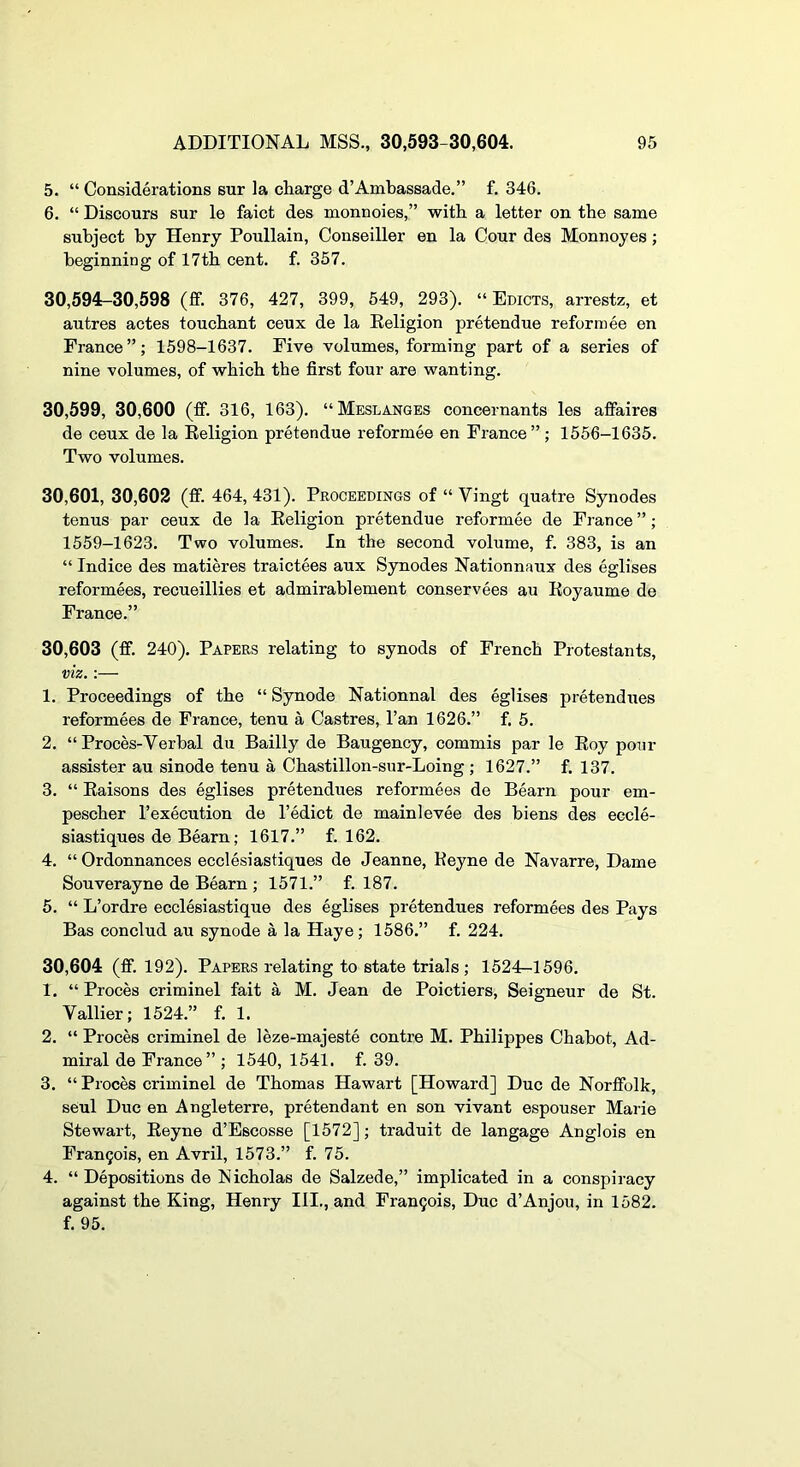 5. “ Considerations sur la charge d’Ambassade,” f. 346. 6. “ Discours sur le faict des monnoies,” with a letter on the same subject by Henry Poullain, Conseiller en la Cour des Monnoyes; beginning of 17th cent. f. 357. 30,594-30,598 (ff. 376, 427, 399, 549, 293). “Edicts, arrestz, et autres actes touchant ceux de la Eeligion pretendue reform ee en France”; 1598-1637. Five volumes, forming part of a series of nine volumes, of which the first four are wanting. 30,599, 30,600 (ff. 316, 163). “Meslanges concernants les afiaires de ceux de la Eeligion pretendue reformee en France”; 1556-1635. Two volumes. 30,601, 30,602 (fif. 464, 431). Proceedings of “ Vingt quatre Synodes tenus par ceux de la Eeligion pretendue reformee de France ”; 1559-1623. Two volumes. In the second volume, f. 383, is an “ Indice des matieres traictees aux Synodes Nationnaux des eglises reformees, recueillies et admirablement conservees au Eoyaume de France.” 30.603 (ff. 240). Papers relating to synods of French Protestants, viz.:— 1. Proceedings of the “ Synode Nationnal des eglises pretendues reformees de Prance, tenu a Castres, Fan 1626.” f. 5. 2. “ Proces-Verbal du Bailly de Baugency, commis par le Eoy ponr assister au sinode tenu a Chastillon-sur-Loing ; 1627.” f. 137. 3. “ Eaisons des eglises pretendues reformees de Bearn pour em- pescher I’execution de I’edict de mainlevee des biens des eccle- siastiques de Bearn; 1617.” f. 162. 4. “Ordonnances ecclesiastiques de Jeanne, Eeyne de Navarre, Dame Souverayne de Bearn ; 1571.” f. 187. 5. “ L’ordre ecclesiastique des eglises pretendues reformees des Pays Bas conclud au synode a la Haye; 1586.” f. 224. 30.604 (ff. 192). Papers relating to state trials; 1524—1596. 1. “ Proces criminel fait a M. Jean de Poictiers, Seigneur de St. Vallier; 1524.” f. 1. 2. “ Proces criminel de leze-majeste centre M. Philippes Chahot, Ad- miral de France” ; 1540, 1541. f. 39. 3. “ Proces criminel de Thomas Hawart [Howard] Due de Norfifolk, seul Due en Angleterre, pretendant en son vivant espouser Marie Stewart, Eeyne d’Escosse [1572]; traduit de langage Anglois en Fran5ois, en Avril, 1573.” f. 75. 4. “Depositions de Nicholas de Salzede,” implicated in a conspiracy against the King, Henry III., and Fran9ois, Due d’Anjou, in 1582. f. 95.