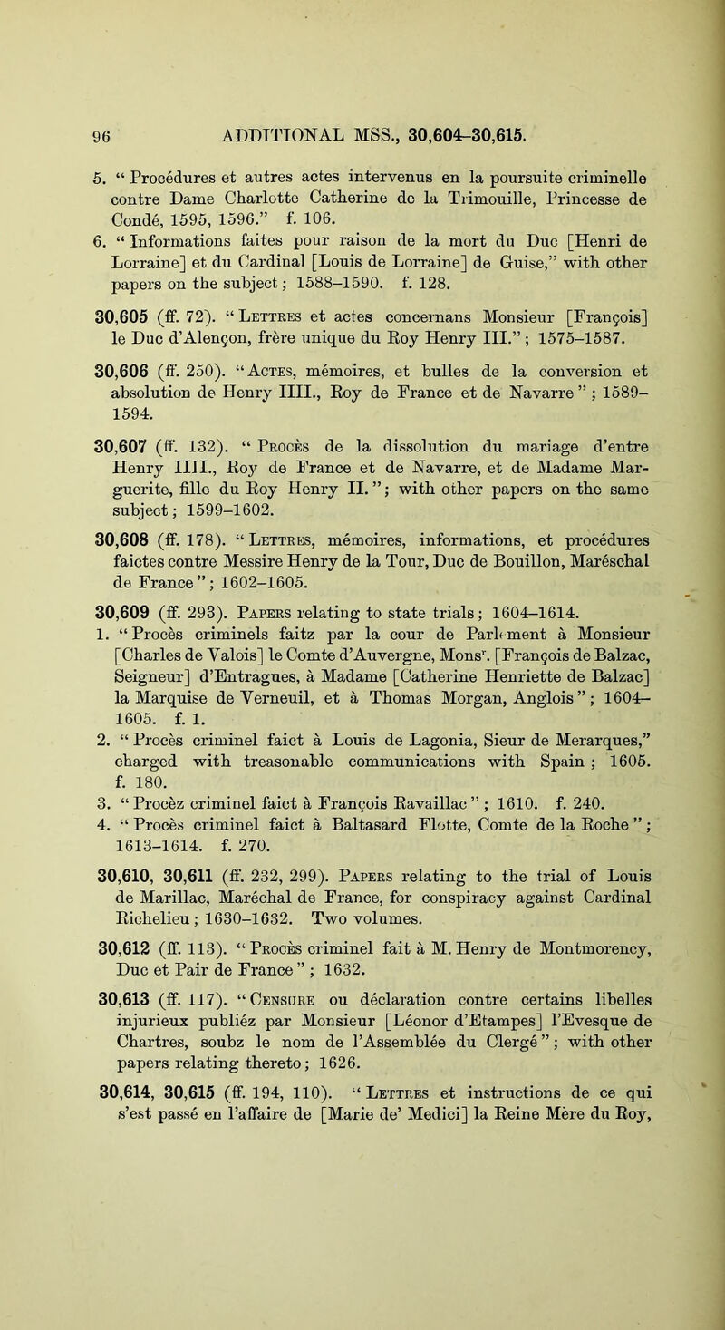 5. “ Procedures et autres actes intervenus en la poursuite criminelle centre Dame Charlotte Catherine de la Tiimouille, Princesse de Conde, 1595, 1596.” f. 106. 6. “ Informations faites pour raison de la mort du Due [Henri de Lorraine] et du Cardinal [Louis de Lorraine] de Guise,” with other papers on the subject; 1588-1590. f. 128, 30.605 (ff. 72). “Lettres et actes concernans Monsieur [Frangois] le Due d’Alengon, frere unique du Eoy Henry III.” ; 1575-1587. 30.606 (ff. 250). “Actes, memoires, et bulles de la conversion et absolution de Henry IIII., Eoy de France et de Navarre ” ; 1589- 1594. 30.607 (ff. 132). “ Proces de la dissolution du mariage d’entre Henry IIII., Eoy de France et de Navarre, et de Madame Mar- guerite, fille du Eoy Henry II. ”; with other papers on the same subject; 1599-1602. 30.608 (ff. 178). “ Lettres, memoires, informations, et procedures faictes centre Messire Henry de la Tour, Due de Bouillon, Mareschal de France”; 1602-1605. 30.609 (ff. 293). Papers relating to state trials; 1604-1614. 1. “ Proces criminels faitz par la cour de Parh ment a Monsieur [Charles de Valois] le Comte d’Auvergne, Mens'. [Frangois de Balzac, Seigneur] d’Entragues, a Madame [Catherine Henrietta de Balzac] la Marquise de Verneuil, et a Thomas Morgan, Anglois ”; 1604- 1605. f. 1. 2. “ Proces criminel faict a Louis de Lagonia, Sieur de Merarques,” charged with treasonable communications with Spain ; 1605. f. 180. 3. “ Procez criminel faict a Frangois Eavaillac” ; 1610. f. 240. 4. “ Proces criminel faict a Baltasard Flotte, Comte de la Eoche ”; 1613-1614. f. 270. 30,610, 30,611 (ff. 232, 299). Papers relating to the trial of Louis de Marillac, Marechal de France, for conspiracy against Cardinal Eichelieu ; 1630-1632. Two volumes. 30.612 (ff. 113). “Proces criminel fait a M.Henry de Montmorency, Due et Pair de France ” ; 1632. 30.613 (ff. 117). “Censure ou declaration contre certains libelles injurieux publiez par Monsieur [Leonor d’Etampes] I’Evesque de Chartres, soubz le nom de I’Assemblee du Clerge ”; with other papers relating thereto; 1626. 30,614, 30,615 (ff. 194, 110). “Lettres et instructions de ce qui s’est passe en Taffaire de [Marie de’ Medici] la Eeine Mere du Eoy,