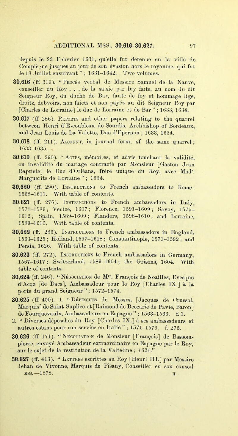 depuis le 23 Febvrier 1631, qu’elle fut detenne en la ville de Compiej,ne jusques au jour de son evasion hors le royauine, qui fut le 18 Juillet ensuivant ” ; 1631-1642. Two volumes. 30.616 (ff. 319). “Proces verbal de Messire Samuel de la Native, conseiller du Eoy . . . de la saisie par luy faite, au nom du dit Seigneur Eoy, du duche de Bar, faute de foy et hommage lige, droitz, debvoirs, non faicts et non payez au dit Seigneur Eoy par [Charles de Lorraine] le due de Lorraine et de Bar ” ; 1633, 1634. 30.617 (ff. 286). Eeports and other papers relating to the quarrel between Henri d’E>coubleau de Sourdis, Archbishop of Bordeaux, and Jean Louis de La Valette, Duo d’Epernon ; 1633, 1634. 30.618 (ff. 211). Account, in journal form, of the same quarrel ; 1633-1635. 30.619 (ff. 290). “Actes, memoiies, et advis touchant la validite, ou invalidite du mariage contracte par Monsieur [Gaston Jean Baptiste] le Due d’Orleans, frere unique du Eoy, avec Mad. Marguerite de Lorraine” ; 1634. 30.620 (ff. 290). Instructions to French amba.ssadora to Eome; 1568-1611. With table of contents. 30.621 (ff. 276). Instructions to French ambassadors in Italy, 1571-1589; Venice, 1607; Florence, 1591-1609; Savoy, 1575- 1612; Spain, 1589—1609; Flanders, 1598-1610; and Lorraine, 1589-1610. With table of contents. 30.622 (ff. 286). Instructions to French ambassadors in England, 1563-1625; Holland, 1597-1618; Constantinople, 1571-1592; and Persia, 1626. With table of contents. 30.623 (ff. 272). Instructions to French ambassadors in Germany, 1567-1617 ; Switzerland, 1589-1604; the Grisons, 1604. With table of contents. 30.624 (ff. 246). “ Negociation de M. Frangois de Noailles, Evesque d’Acqz [de Dacs], Ambassadeur pour le Eoy [Charles IX.] a la porte du grand Seigneur ” ; 1572-1574. 30.625 (if. 400). 1. “Depesches de Messrs. [Jacques de Crussol, Marquis] de Saint Suplice et [Eaimond de Beccarie de Pavie, Baron] de Fourquevaulx, Ambassadeur.s en Espagne ” ; 1563-1566. f. 1. 2. “ Diverses depesches du Eoy [Charles IX.] a ses ambassadeurs et autres estans pour son service en Italic ” ; 1571-1573. f. 275. 30.626 (ff. 171). “Negotiation de Monsieur [Francois] de Bassom- pierre, envoye Ambassadeur extraordinaire en Espagne par le Eoy, sur le sujet de la restitution de la Valteline ; 1621.” 30.627 (ff. 413). “ Lettres escrittes au Eoy [Henri III.] par Messire .Jehan de Vivonne, Marquis de Pisany, Conseiller en son conseil MSS.—1878. u