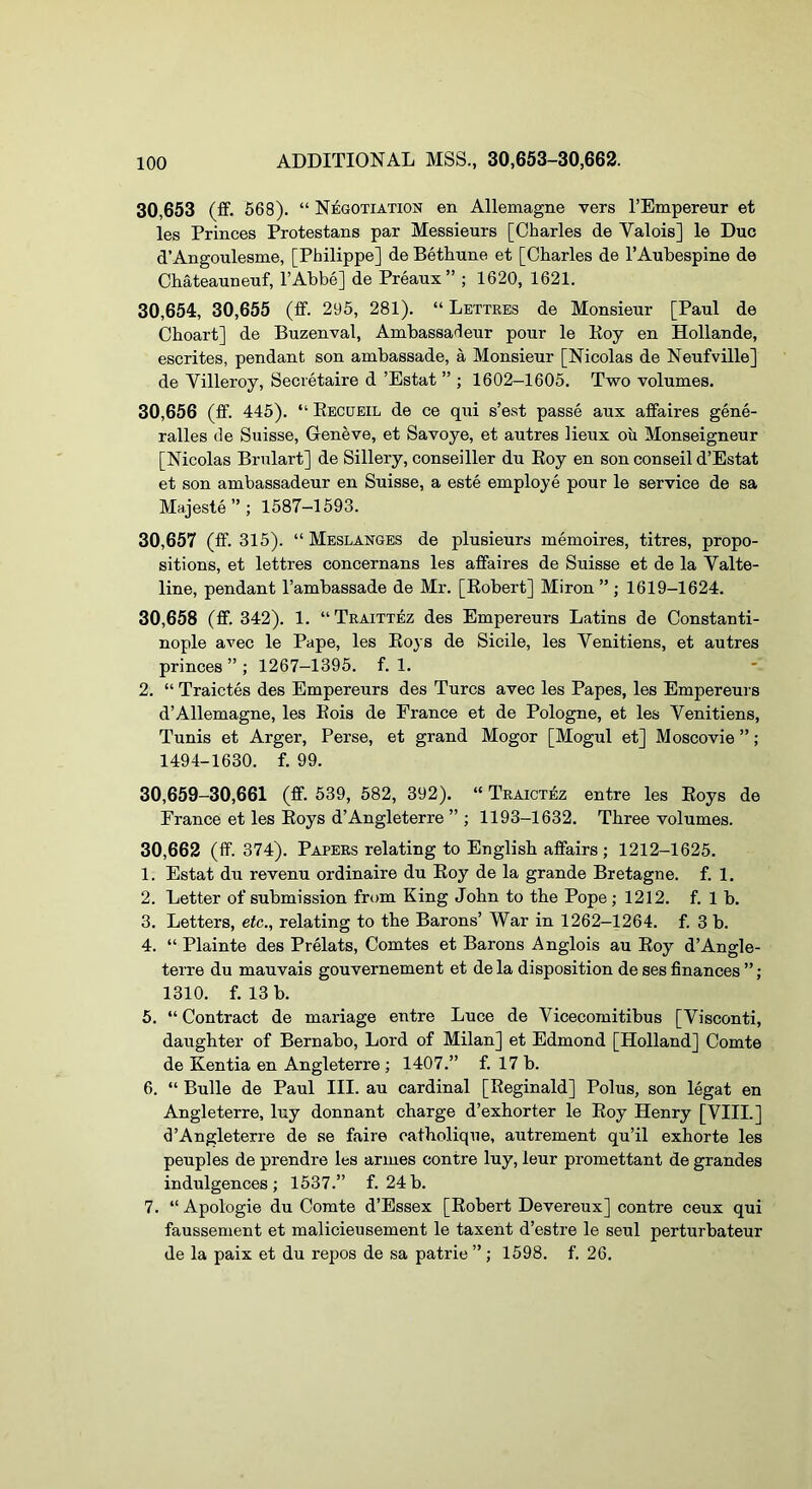 30,653 (£f. 668). “ Negotiation en Allemagne vers I’Empereur et les Princes Protestans par Messieurs [Charles de Valois] le Due d’Angoulesme, [Philippe] de Bethune et [Charles de I’Aubespine de Chateauneuf, I’Abbe] de Preaux” ; 1620, 1621. 30,654, 30,655 (ff. 295, 281). “ Lettres de Monsieur [Paul de Choart] de Buzenval, Ambassadeur pour le Roy en Hollande, escrites, pendant son ambassade, a Monsieur [Nicolas de Neufville] de Villeroy, Secretaire d ’Estat ” ; 1602-1605. Two volumes. 30.656 (£f. 445). “ Eecueil de ce qui s’est passe aux affaires gene- ralles de Suisse, Geneve, et Savoye, et autres lieux oil Monseigneur [Nicolas Brulart] de Sillery, conseiller du Roy en son conseil d’Estat et son ambassadeur en Suisse, a este employe pour le service de sa Majeste”; 1587-1593. 30.657 (ff. 315). “ Meslanges de plusieurs memoires, litres, propo- sitions, et lettres concernans les affaires de Suisse et de la Valte- line, pendant I’ambassade de Mr. [Robert] Miron ” ; 1619-1624. 30.658 (ff. 342). 1. “Traittez des Empereurs Latins de Constanti- nople avec le Pape, les Roys de Sicile, les Venitiens, et autres princes ” ; 1267-1395. f. 1. 2. “ Traictes des Empereurs des Turcs avec les Papes, les Empereurs d’Allemagne, les Eois de France et de Pologne, et les Venitiens, Tunis et Arger, Perse, et grand Mogor [Mogul et] Moscovie ”; 1494-1630. f. 99. 30,659-30,661 (ff. 539, 682, 392). “ Traictez entre les Roys de France et les Roys d’Angleterre ” ; 1193-1632. Three volumes. 30,662 (ff. 374). Papers relating to English affairs ; 1212-1625. 1. Estat du revenu ordinaire du Roy de la grande Bretagne, f. 1. 2. Letter of submission from King John to the Pope ; 1212. f. 1 b. 3. Letters, etc., relating to the Barons’ War in 1262-1264. f. 3 b. 4. “ Plainte des Prelats, Comtes et Barons Anglois au Roy d’Angle- terre du mauvais gouvernement et dela disposition de ses finances ”; 1310. f. 13 b. 5. “Contract de mariage entre Luce de Vicecomitibus [Visconti, daughter of Bernabo, Lord of Milan] et Edmond [Holland] Comte de Kentia en Angleterre ; 1407.” f. 17 b. 6. “ Bulle de Paul III. au cardinal [Reginald] Polus, son legat en Angleterre, luy donnant charge d’exhorter le Roy Henry [VIII.] d’Angleterre de se faire catholique, autrement qu’il exhorte les peuples de prendre les armes centre luy, leur promettant de grandes indulgences; 1537.” f. 24b. 7. “ Apologie du Comte d’Essex [Robert Devereux] centre ceux qui faussement et malicieusement le taxent d’estre le seul perturbateur de la paix et du repos de sa patrie ” ; 1598. f. 26.