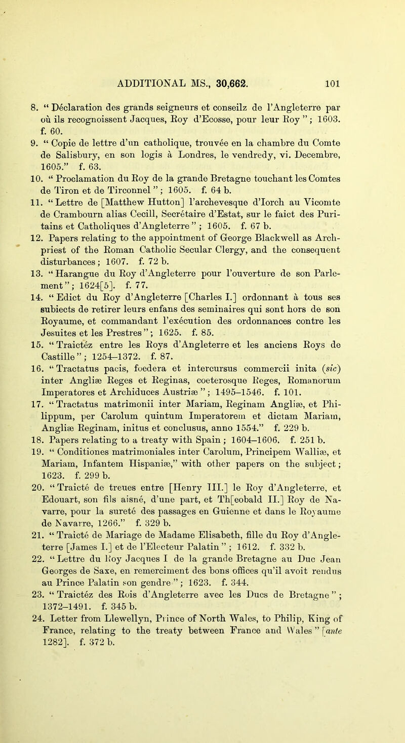 8. “ Declaration des grands seigneurs et conseilz de I’Angleterre par ou ils recognoissent Jacques, Eoy d’Ecosse, pour leur Eoy ” ; 1603. f. 60. 9. “ Copie de lettre d’un catholique, trouvee en la chambre du Comte de Salisbury, en son logis a Londres, le vendredy, vi. Decembre, 1605.” f. 63. 10. “ Proclamation du Eoy de la grande Bretagne toucbant les Comtes de Tiron et de Tirconnel ” ; 1605. f. 64 b. 11. “Lettre de [Matthew Hutton] I’arcbevesque d’lorcb au Vicomte de Crambourn alias Cecill, Secretaire d’Estat, sur le faict des Puri- tains et Catboliques d’Angleterre ” ; 1605. f. 67 b. 12. Papers relating to tbe appointment of George Blackwell as Arch- priest of tbe Eoman Catholic Secular Clergy, and tbe consequent disturbances ; 1607. f. 72 b. 13. “Harangue du Eoy d’Angleterre pour I’ouverture de son Parle- ment”; 1624[5]. f. 77. 14. “ Edict du Eoy d’Angleterre [Charles I.] ordonnant a tons ses subiects de retirer leurs enfans des seminaires qui sent hors de son Eoyaume, et commandant I’execution des ordonnances centre les Jesuites et les Prestres”; 1625. f. 85. 15. “ Traictez entre les Eoys d’Angleterre et les anciens Eoys de Castille ” ; 1254^1372. f. 87. 16. “ Tractatixs pads, foedera et intercursus commercii inita (sic) inter Anglise Eeges et Eeginas, coeterosque Eeges, Eomanorum Imperatores et Arcbiduces Austriae ” ; 1495-1546. f. 101. 17. “Tractatus mati'imonii inter Mariam, Eeginam Anglim, et Pbi- lippum, per Carolum quintum Imperatorein et dictam Mariam, Anglise Eeginam, initus et conclusus, anno 1554.” f. 229 b. 18. Papers relating to a treaty with Spain ; 1604-1606. f. 251 b. 19. “ Conditiones matrimoniales inter Carolum, Principem Wallise, et Mariam, Infantem Hispanise,” with other papers on the subject; 1623. f. 299 b. 20. “ Traicte de treues entre [Henry III.] le Eoy d’Angleterre, et Edouart, son fils aisne, d’une part, et Tb[eobald II.] Eoy de Na- varre, pour la surete des passages en Guienne et dans le Eoyaume de Navarre, 1266.” f. 329 b. 21. “Traicte de Mariage de Madame Elisabeth, fille du Eoy d’Angle- terre [James I.] et de I’Electeur Palatin ” ; 1612. f. 332 b. 22. “Lettre du Eoy Jacques I de la grande Bretagne au Due Jean Georges de Saxe, en remerciment des bons offices qu’il avoit rendus au Prince Palatin son gendre ” ; 1623. f. 344. 23. “ Traictez des Eois d’Angleterre avec les Dues de Bretagne ” ; 1372-1491. f. 345 b. 24. Letter from Llewellyn, Prince of North Wales, to Philip, King of France, relating to tbe treaty between France and Wales ” [aide 1282]. f. 372 b.