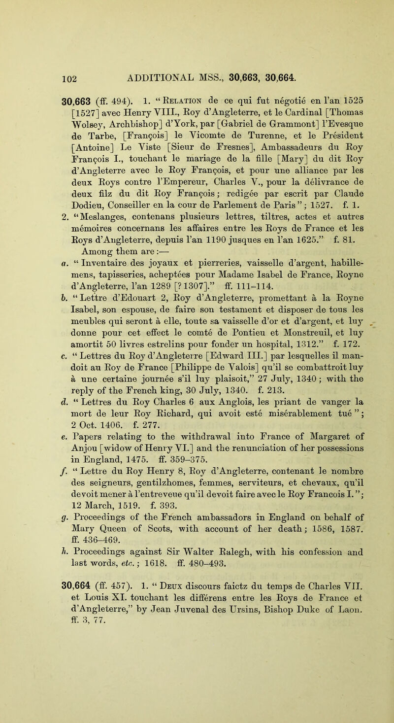 30.663 (ff. 494). 1. “Relation de ce qui fut negotie en I’an 1525 [1527] avec Henry VIII., Roy d’Angleterre, et le Cardinal [Thomas Wolsey, Archbishop] d’York, par [Gabriel de Grammont] I’Evesque de Tarbe, [Fran9ois] le Vicomte de Turenne, et le President [Antoine] Le Viste [Sieur de Fresnes], Ambassadeurs du Roy Francois I., touchant le mariage de la fille [Mary] du dit Roy d’Angleterre avec le Roy Fran9ois, et pour une alliance par les deux Roys contre I’Empereur, Charles V., pour la delivrance de deux filz du dit Roy Francois; redigee par escrit par Claude Dodieu, Conseiller en la cour de Parlement de Paris” ; 1527. f. 1. 2. “Meslanges, contenans plusieurs lettres, tiltres, actes et autres memoires concemans les affaires entre les Roys de France et les Roys d’Angleterre, depuis I’an 1190 jusques en I’an 1625.” f. 81. Among them are :— a. “ Inventaire des joyaux et pierreries, vaisselle d’argent, habille- mens, tapisseries, acheptees pour Madame Isabel de France, Royne d’Angleterre, I’an 1289 [?1307].” if. 111-114. b. “ Lettre d’Edouart 2, Roy d’Angleterre, promettant a la Royne Isabel, son espouse, de faire son testament et disposer de tous les meubles qui seront a elle, toute sa vaisselle d’or et d’argent, et luy donne pour cet effect le comte de Pontieu et Monstreuil, et luy amortit 50 livres estrelins pour fonder un hospital, 1312.” f. 172. c. “ Lettres du Roy d’Angleterre [Edward III.] par lesquelles il man- doit au Roy de France [Philippe de Valois] qu’il se combattroit luy a une certaine journee s’il luy plaisoit,” 27 July, 1340 ; with the reply of the French king, 30 July, 1340. f. 213. d. “ Lettres du Roy Charles 6 aux Anglois, les priant de vanger la mort de leur Roy Richard, qui avoit este miserablement tue ”; 2 Oct. 1406. f. 277. e. Papers relating to the withdrawal into France of Margaret of Anjou [widow of Henry VI.] and the renunciation of her possessions in England, 1475. ff. 359-375. /. “ Lettre du Roy Henry 8, Roy d’Angleterre, contenant le nombre des seigneurs, gentilzhomes, femmes, serviteurs, et chevaux, qu’il de voit mener a I’entreveue qu’il devoit faire avec le Roy Francois I. ”; 12 March, 1519. f. 393. ff. Proceedings of the French ambassadors in England on behalf of Mary Queen of Scots, with account of her death; 1586, 1587. ff. 436-469. h. Proceedings against Sir Walter Ralegh, with his confession and last words, etc.; 1618. ff. 480-493. 30.664 (ff. 457). 1. “ Deux discours faictz du temps de Charles VII. et Louis XI. touchant les differens entre les Roys de France et d’Angleterre,” by Jean Juvenal des Ursins, Bishop Duke of Laon. ff. 3, 77.