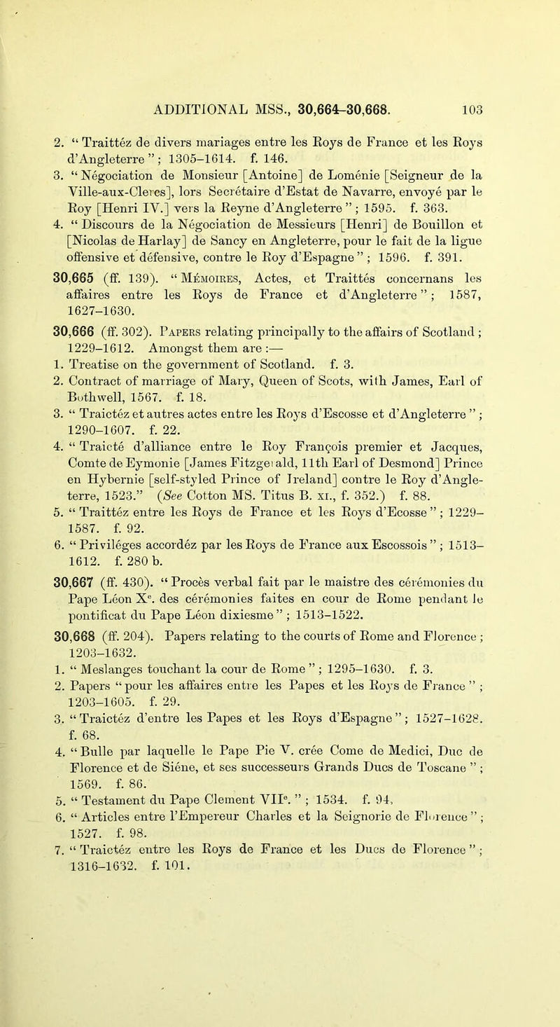 2. “ Traittez de divers mariages entre les Eoys de France et les Eoys d’Angleterre ” ; 1305-1614. f. 146. 3. “ Negociation de Monsieur [Antoine] de Lomenie [Seigneur de la Ville-aux-Clercs], lors Secretaire d’Estat de Navarre, envoye par le Eoy [Henri IV.] vers la Eeyne d’Angleterre”; 1595. f. 363. 4. “ Discours de la Negociation de Messieurs [Henri] de Bouillon et [Nicolas de Harlay] de Sancy en Angleterre, pour le fait de la ligue offensive et defensive, centre le Eoy d’Espagne” ; 1596. f. 391. 30.665 (fif. 139). “ Memoires, Actes, et Traittes concernans les affaires entre les Eoys de France et d’Angleterre ” ; 1587, 1627-1630. 30.666 (ff. 302). Papers relating principally to the affairs of Scotland ; 1229-1612. Amongst them are :— 1. Treatise on the government of Scotland, f. 3. 2. Contract of marriage of Mary, Queen of Scots, with James, Earl of Buthwell, 1567. f. 18. 3. “ Traictfe et autres actes entre les Eoys d’Escosse et d’Angleterre ” ; 1290-1607. f. 22. 4. “ Traicte d’alliance entre le Eoy Francois premier et Jacques, Comte de Eymonie [James Fitzgei aid, 11th Earl of Desmond] Prince en Hybernie [self-styled Piince of Ireland] centre le Eoy d’Angle- terre, 1523.” (<See Cotton MS. Titus B. xi., f. 352.) f. 88. 5. “Traittez entre les Eoys de France et les Eoys d’Ecosse ”; 1229- 1587. f. 92. 6. “Privileges accordez par les Eoys de France aux Escossois ” ; 1513- 1612. f. 280 b. 30.667 (ff. 430). “ Proces verbal fait par le maistre des ceremonies du Pape Leon X®. des ceremonies faites en cour de Eome pendant le pontificat du Pape Leon dixiesme” ; 1513-1522. 30.668 (ff. 204). Papers relating to the courts of Eome and Florence ; 1203-1632. 1. “ Meslanges touchant la cour de Eome ” ; 1295-1630. f. 3. 2. Papers “pour les affaires entre les Papes et les Eoys de France ” ; 1203-1605. f. 29. 3. “Traictez d’entre les Papes et les Eoys d’Espagne”; 1527-1628. f. 68. 4. “ Bulle par laquelle le Pape Pie V. cree Come de Medici, Due de Florence et de Siene, et ses successeurs Grands Dues de Toscane ” ; 1569. f. 86. 5. “ Testament du Pape Clement VII®. ” ; 1534. f. 94, 6. “ Articles entre I’Empereur Charles et la Seignorie de Florence” ; 1527. f. 98. 7. “ Traictez entre les Eoys de France et les Dues de Florence ”; 1316-1632. f. 101.