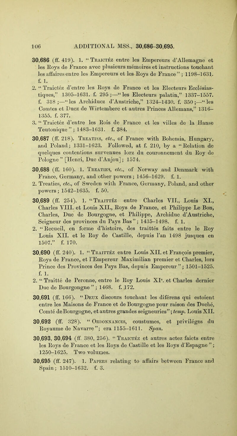 30.686 (£f. 419). 1. “ Traictez entre les Empereurs d’Allemagne et les Roys de France avec plusieurs memoires et instructions touchant les affaires entre les Empereurs et les Roys de France” ; 1198-1631. f. 1. 2. “ Traictez d’entre les Roys de France et les Electeurs Ecclesias- tiques,” 1305-1631. f. 295;—“les Electeurs palatin,” 1337-1557. f. 318;—“les ArcMducz d’Austriche,” 1324-1430. f. 350;—“les Comtes et Ducz de Wirtemberc et autres Princes Allemans,” 1316- 1355. f. 377. 3. “ Traictez d’entre les Rois de France et les villes de la Hanse Teutonique ” ; 1483-1031. f. 384. 30.687 (ff. 218). Treaties, etc., of France witli Bohemia, Hungary, and Poland; 1331-1623. Followed, at f. 210, by a “Relation de quelques contentions survenues lorz du couronnement du Roy de Pologne ” [Henri, Due d’Anjou]; 1574. 30.688 (ff. 160). 1. Treaties, etc., of Norway and Denmark with France, Germany, and other powers ; 1456-1629. f. 1. 2. Treaties, etc., of Sweden with France, Germany, Poland, and other powers; 1542-1635. f. 50. 30.689 (ff. 254). 1. “Traitt^z entre Charles VII., Louis XI., Charles VIII. et Louis XII., Roys de France, et Philippe Le Bon, Charles, Due de Bourgogne, et Philippe, Archiduc d’Austriche, Seigneur des provinces du Pays Bas”; 1435-1498. f. 1. 2. “ Recueil, en forme d’histoire, des traittes faits entre le Roy Louis XII. et le Roy de Castille, depuis I’an 1498 jusques en 1507.” f. 170. 30.690 (ff. 240). 1. “ Traittez entre Louis XII. et Frangois premier, Roys de France, et I’Empereur Maximilian premier et Charles, lors Prince des Provinces des Pays Bas, depuis Empereur ” ; 1501-1525. f. 1. 2. “ Traitte de Peronne, entre le Roy Louis XP. et Charles dernier Due de Bourgongne ” ; 1468. f. 172, 30.691 (ff. 166). “Deux discours touchant les diferens qui estoient entre les Maisons de France et de Bourgogne pour raison des Dnche, Comte deBourgogne, et autres grandes seigneuries”; temp. Louis XII. 30.692 (ff. 328). “ Ordonnances, coustumes, et privileges du Royaume de Navarre ”; era 1155-1611. Span, 30,693, 30,694 (ff. 380, 256). “ Traictez et autres actez faicts entre les Roys de France et les Roys de Castille et les Roys d’Espagne ” ; 1250-1625. Two volumes. 30,695 (ff. 247). 1. Papers relating to affairs between France and Spain; 1510-1632. f. 3.