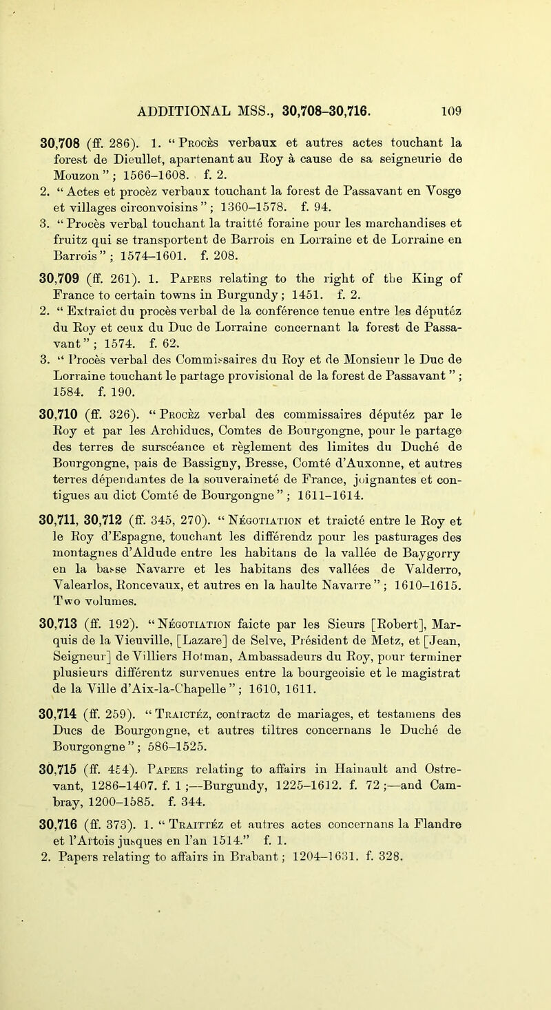 30.708 (fif. 286). 1. “ Proces verbaux et autres actes toucbant la forest de Dieullet, apartenant au Eoy a cause de sa seigneurie de Mouzon ” ; 1566-1608. f. 2. 2. “ Actes et procez verbaux toucbant la forest de Passavant en Vosge et villages circonvoisins ” ; 1360-1578. f. 94. 3. “ Proces verbal toucbant la traitte foraine pour les marchandises et fruitz qui se transportent de Barrois en Lorraine et de Lorraine en Barrois”; 1574-1601. f. 208. 30.709 (ff. 261). 1. Papers relating to the right of the King of France to certain towns in Burgundy; 1451. f. 2. 2. “ Extraict du proces verbal de la conference tenue entre les deputuz du Eoy et ceux du Due de Lorraine concernant la forest de Passa- vant”; 1574. f. 62. 3. “ Proces verbal des Commissaires du Eoy et de Monsieur le Due de Lorraine toucbant le partage provisional de la forest de Passavant ” ; 1584. f. 190. 30.710 (ff. 326). “ Procez verbal des commissaires deputez par le Eoy et par les Archiducs, Comtes de Bourgongne, pour le partage des terres de sursceance et reglement des limites du Duebe de Bourgongne, pais de Bassigny, Bresse, Comte d’Auxonne, et autres terres dependantes de la souverainete de France, joignantes et con- tigues au diet Comte de Bourgongne” ; 1611-1614. 30,711, 30,712 (fif. 345, 270). “Negotiation et traicte entre le Eoy et le Eoy d’Espagne, toucbant les dififerendz pour les pasturages des montagnes d’Aldude entre les babitans de la vallee de Baygorry en la ba.'-se Navarre et les babitans des vallees de Valderro, Valearlos, Eoncevaux, et autres en la baulte Navarre” ; 1610-1615. Two volumes. 30.713 (fif. 192). “ Negotiation faicte par les Sieurs [Eobert], Mar- quis de la Yieuville, [Lazare] de Selve, President de Metz, et [Jean, Seigneur] de Villiers Ilotman, Ambassadeurs du Eoy, pour terminer plusieurs diflferentz survenues entre la bourgeoisie et le magistrat de la Ville d’Aix-la-Cbapelle ” ; 1610, 1611. 30.714 (ff. 259). “ Traictez, contraetz de mariages, et testamens des Dues de Bourgongne, et autres tiltres concernans le Duebe de Bourgongne”; 586-1525. 30.715 (ff. 4£4). Papers relating to affairs in Hainault and Ostre- vant, 1286-1407. f. 1 ;—Burgundy, 1225-1612. f. 72;—and Cam- bray, 1200-1585. f. 344. 30.716 (ff. 373). 1. “ Traittez et autres actes concernans la Flandre et I’Artois jusques en I’an 1514.” f. 1. 2. Papers relating to affairs in Brabant; 1204-1631. f. 328.