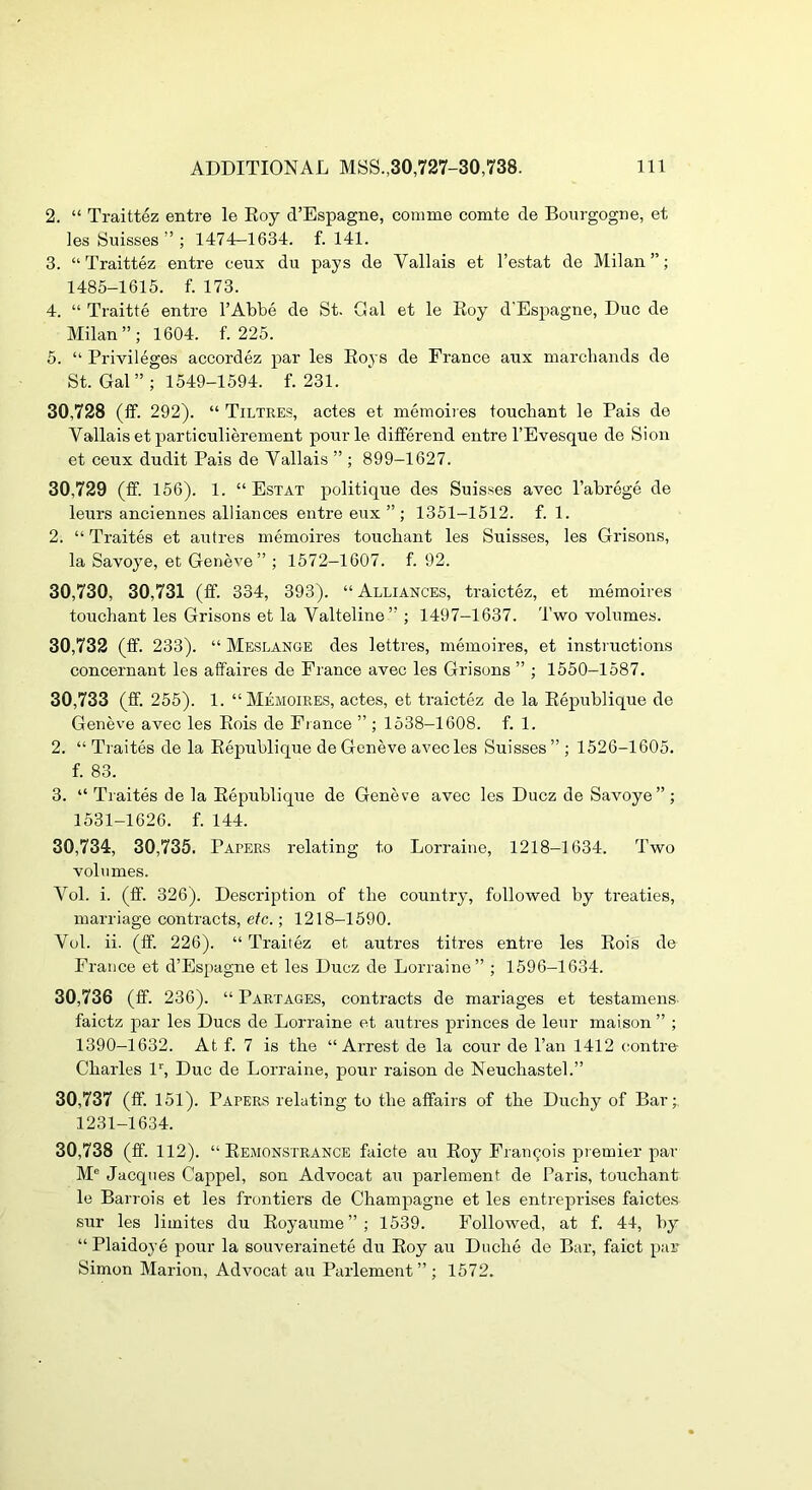 2. “ Traittez entre le Eoy d’Espagne, comme comte de Bourgogne, et les Suisses ” ; 1474-1634. f. 141. 3. “Traittez entre ceux du pays de Vallais et I’estat de Milan”; 1485-1615. f. 173. 4. “ Traitte entre I’Abbe de St. Gal et le Eoy d'Espagne, Due de Milan”; 1604. f. 225. 5. “ Privileges accordez par les E03 S de France aux marchands de St. Gal” ; 1549-1594. f. 231. 30.728 (If. 292). “ Tiltres, actes et meinoires toucbant le Pais de Vallais et particulierement ponrle differend entre I’Evesque de Sion et ceux dudit Pais de Vallais ” ; 899-1627. 30.729 (If. 156). 1. “ Estat politique des Suisses avec I’abroge de leurs anciennes alliances entre eux ” ; 1351-1512. f. 1. 2. “ Traites et autres memoires toucbant les Suisses, les Grisons, la Savoye, et Geneve” ; 1572-1607. f. 92. 30,730, 30,731 (if. 334, 393). “ Alliances, traictez, et memoires toucbant les Grisons et la Valteline ” ; 1497-1637. Two volumes. 30.732 (ff. 233). “ Meslange des lettres, memoires, et instructions concernant les affaires de Prance avec les Grisons ” ; 1550-1587. 30.733 (ff. 255). 1. “Memoires, actes, et traictez de la Eepublique de Geneve avec les Eois de Fi ance ” ; 1538—1608. f. 1. 2. “ Traites de la Eepublique de Geneve avec les Suisses ” ; 1526-1605. f. 83. 3. “ Traites de la Eepublique de Geneve avec les Ducz de Savoye”; 1531-1626. f. 144. 30,734, 30,735. Papers relating to Lorraine, 1218-1634. Two volumes. Vol. i. (ff. 326). Description of tbe country, followed by treaties, marriage contracts, etc.; 1218-1590. Vol. ii. (ff. 226). “ Traitez et autres titres entre les Eois de France et d’Espagne et les Ducz de Lorraine” ; 1596-1634. 30.736 (ff. 236). “ Partages, contracts de mariages et testamens- faictz par les Dues de Lorraine et autres princes de leur maison ” ; 1390-1632. At f. 7 is tbe “Arrest de la cour de I’an 1412 centre Charles iq Due de Lorraine, pour raison de Neucbastel.” 30.737 (ff. 151). Papers relating to tbe affairs of tbe Dueby of Bar;. 1231-1634. 30.738 (ff. 112). “ Eemonstrance faicte au Eoy Francois piemier par M® Jacques Cappel, son Advocat au parlement de Paris, toucbant le Barrois et les frontiers de Cbampagne et les entreprises faictes sur les limites du Eoyaume”; 1539. Followed, at f. 44, by “Plaidoye pour la souverainete du Eoy au Diiclie de Bar, faict par- Simon Marion, Advocat au Parlement” ; 1572.