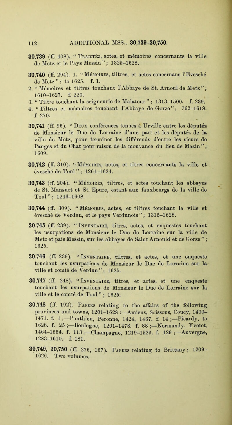 30.739 (ff. 408). “ Teaictez, aotes, et memoires concernants la ville de Metz et le Pays Messin ” ; 1325-1628. 30.740 (ff. 294). 1. “Memoires, tiltres, et actes concernans I’Evesclie de Metz”; to 1625. f. 1. 2. “ Memoires et tiltres toucliant I’Abbaye de St. Arnoul de Metz ” ; 1610-1627. f. 220. 3. “ Tiltre toucbant la seigneurie de Malatour ” ; 1313-1500. f. 239. 4. “Tiltres et memoires toucbant I’Abbaye deGorze”; 762-1618. f. 270. 30.741 (ff. 96). “ Deux conferences tenues a Urville entre les deputez de Monsieur le Due de Lorraine d’une part et les deputez de la ville de Metz, pour terminer les differends d’entre les sieurs de Panges et du Chat pour raison de la mouvance du lieu de Mazin ”; 1609. 30.742 (ff. 310). “Memoires, actes, et titres concernants la ville et evesche de Toul ” ; 1261-1624. 30.743 (ff. 204). “ Memoires, tiltres, et actes toucbant les abbayes de St. Mansuet et St. Epure, estant aux fauxbourgs de la ville de Toul”; 1246-1608. 30.744 (ff. 309). “ Memoires, actes, et tiltres toucbant la ville et evesebe de Verdun, et le pays Verdunois” ; 1315-1628. 30.745 (ff. 239). “ Inventaire, titres, actes, et enquestes toucbant les usurpations de Monsieur le Due de Lorraine sur la ville de Metz et pais Messin, sur les abbayes de Saint Arnould et de Gorze ”; 1625. 30.746 (ff. 239). “ Inventaire, tiltres, et actes, et une enqueste toucbant les usurpations de Monsieur le Due de Lorraine sur la ville et comte de Verdun” ; 1625. 30.747 (ff. 248). “Inventaire, titres, et actes, et une enqueste toucbant les usurpations de Monsieur le Due de Lorraine sur la ville et le comte de Toul ” ; 1625. 30.748 (ff. 192). Papers relating to the affairs of the following provinces and towns, 1201-1628 Amiens, Soissons, Coucy, 1400- 1471. f. 1 ;—Pontbieu, Peronne, 1424, 1467. f. 14 ;—Picardy, to 1628. f. 25 ;—Boulogne, 1201-1478. f. 88 ;—Normandy, Yvetot, 1464-1554. f. 113;—Champagne, 1219-1529. f. 129;—Auvergne, 1283-1610. f. 181. 30,749, 30,750 (ff. 276, 167). Papers relating to Brittany; 1209- 1626. Two volumes.