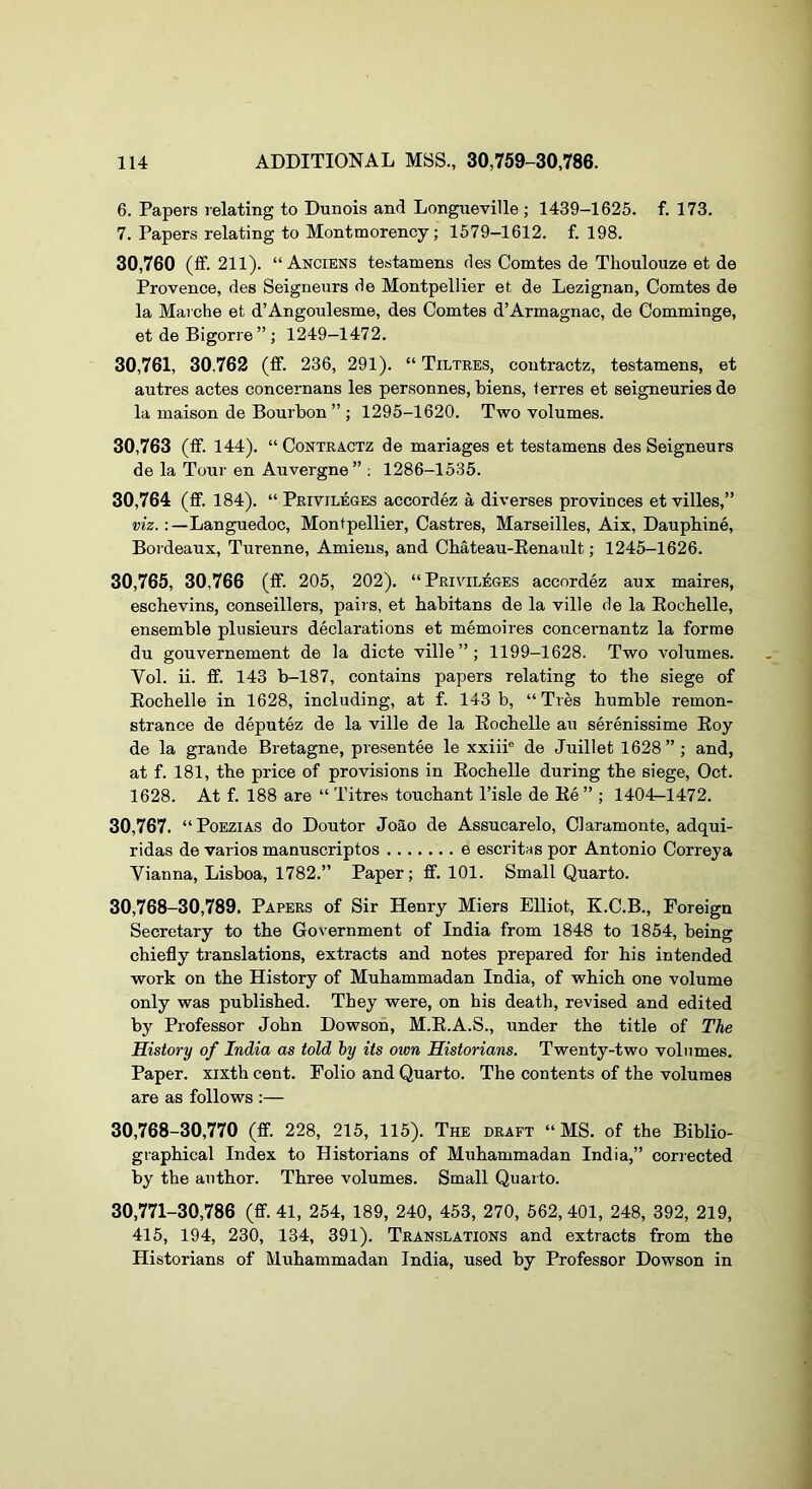 6. Papers relating to Dunois and Longiieville ; 1439-1625. f. 173. 7. Papers relating to Montmorency; 1579—1612. f. 198. 30,760 (ff. 211). “ Anciens testamens cles Comtes de Thoulouze et de Provence, des Seigneurs de Montpellier et de Lezignan, Comtes de la Marche et d’Angoulesme, des Comtes d’Armagnac, de Comminge, et de Bigorre ” ; 1249-1472. 30,761, 30.762 (ff. 236, 291). “ Tiltees, contractz, testamens, et autres actes concernans les personnes. Mens, terres et seigneuries de la maison de Bourbon ” ; 1295-1620. Two volumes. 30.763 (ff. 144). “ Contractz de manages et testamens des Seigneurs de la Tour en Auvergne” : 1286-1535. 30.764 (ff. 184). “ Privileges accordez a diverses provinces et villes,” Languedoc, Montpellier, Castres, Marseilles, Aix, Daupbine, Bordeaux, Turenne, Amiens, and Cbateau-Eenault; 1245-1626. 30,765, 30,766 (ff. 205, 202). “Privileges accordez aux maires, eschevins, conseillers, pairs, et habitans de la ville de la Eocbelle, ensemble plusieurs declarations et memoires concernantz la forme du gouvernement de la dicte ville”; 1199-1628. Two volumes. Vol. ii. ff. 143 b-187, contains papers relating to the siege of Eocbelle in 1628, including, at f. 143 b, “Ties humble remon- strance de deputez de la ville de la Eocbelle au serenissime Eoy de la grande Bretagne, presentee le xxiii® de Juillet 1628”; and, at f. 181, the price of provisions in Eocbelle during the siege, Oct. 1628. At f. 188 are “ Titre.s toucbant I’isle de Ee ” ; 1404-1472. 30,767. “PoEZiAS do Doutor Joao de Assucarelo, Claramonte, adqui- ridas de varies manuscriptos e escritas por Antonio Correya Vianna, Lisboa, 1782.” Paper; ff. 101. Small Quarto. 30.768- 30,789. Papers of Sir Henry Miers Elliot, K.C.B., Foreign Secretary to the Government of India from 1848 to 1854, being chiefly translations, extracts and notes prepared for bis intended work on the History of Muhammadan India, of which one volume only was published. They were, on his death, revised and edited by Professor John Dowson, M.E.A.S., under the title of The History of India as told hy its own Historians. Twenty-two volumes. Paper, xixth cent. Folio and Quarto. The contents of the volumes are as follows ;— 30.768- 30,770 (ff. 228, 215, 115). The draft “MS. of the Biblio- graphical Index to Historians of Muhammadan India,” corrected by the author. Three volumes. Small Quarto. 30,771-30,786 (ff. 41, 254, 189, 240, 453, 270, 562, 401, 248, 392, 219, 415, 194, 230, 134, 391). Translations and extracts from the Historians of Muhammadan India, used by Professor Dowson in