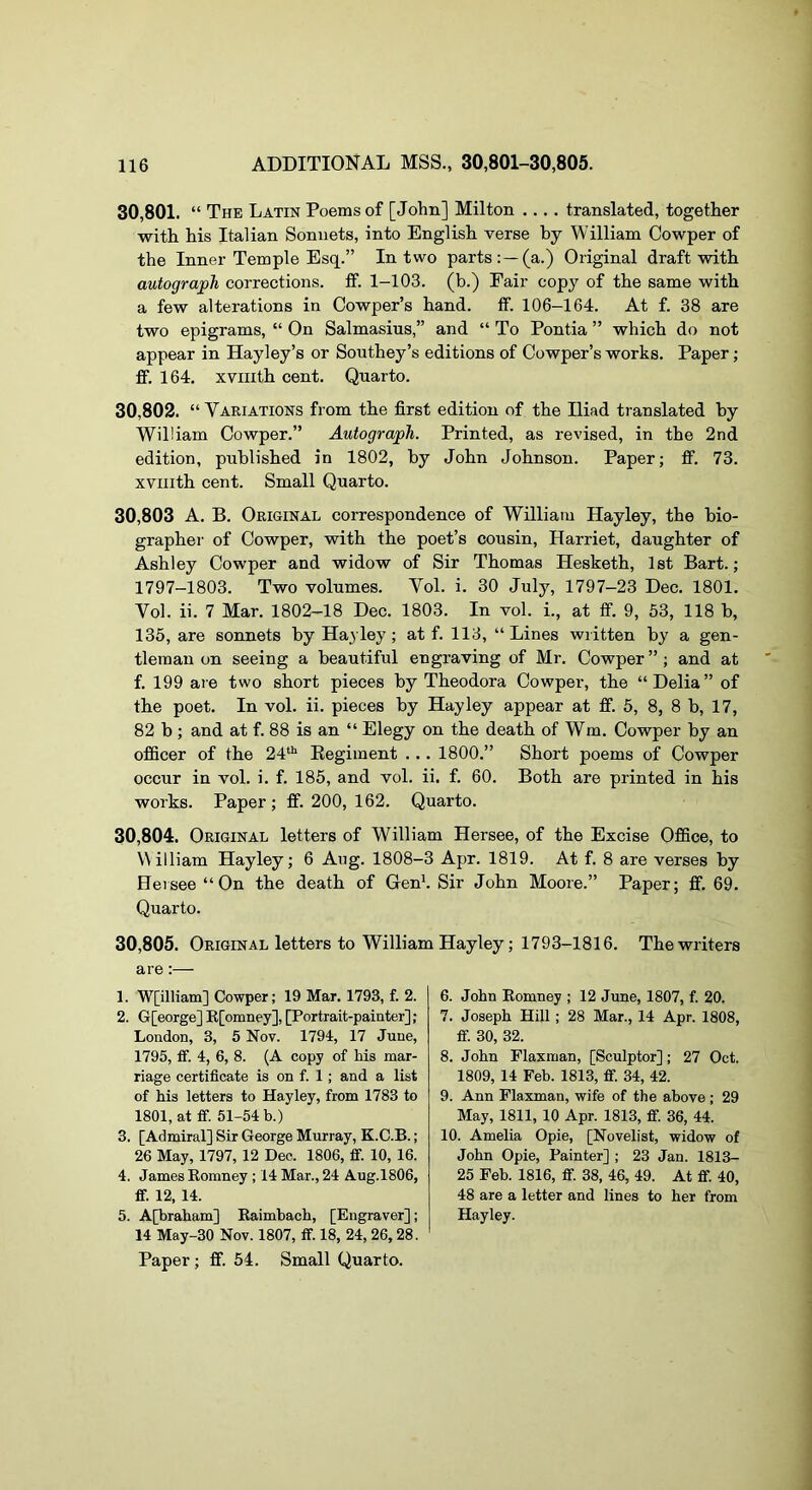 30.801. “ The Latin Poems of [John] Milton .... translated, together with his Italian Sonnets, into English verse by William Cowper of the Inner Temple Esq.” In two parts:—(a.) Original draft with autograph corrections, ff. 1-103. (b.) Fair copy of the same with a few alterations in Cowper’s hand. if. 106-164. At f. 38 are two epigrams, “ On Salmasius,” and “ To Pontia ” which do not appear in Hayley’s or Southey’s editions of Cowper’s works. Paper; ff. 164. xviiith cent. Quarto. 30.802. “ Variations from the first edition of the Iliad translated by William Cowper.” Autograph. Printed, as revised, in the 2nd edition, published in 1802, by John Johnson. Paper; ff. 73. xviiith cent. Small Quarto. 30,803 A. B. Original correspondence of William Hayley, the bio- grapher of Cowper, with the poet’s cousin, Harriet, daughter of Ashley Cowper and widow of Sir Thomas Hesketh, 1st Bart.; 1797-1803. Two volumes. Vol. i. 30 July, 1797-23 Dec. 1801. Vol. ii. 7 Mar. 1802-18 Dec. 1803. In vol. i., at ff. 9, 53, 118 b, 135, are sonnets by Ha}ley; at f. 113, “Lines written by a gen- tleman on seeing a beautiful engraving of Mr. Cowper ” ; and at f. 199 are two short pieces by Theodora Cowper, the “Delia” of the poet. In vol. ii. pieces by Hayley appear at ff. 5, 8, 8 b, 17, 82 b ; and at f. 88 is an “ Elegy on the death of Wm. Cowper by an officer of the 24“^ Kegiment ... 1800.” Short poems of Cowper occur in vol. i. f. 185, and vol. ii. f. 60. Both are printed in his works. Paper ; ff. 200, 162. Quarto. 30.804, Original letters of William Hersee, of the Excise Office, to William Hayley; 6 Aug. 1808-3 Apr. 1819. At f. 8 are verses by Hersee “On the death of Genb Sir John Moore.” Paper; ff. 69. Quarto. 30.805. Original letters to William Hayley; 1793-1816. The writers are:— 1. W[illiam] Cowper; 19 Mar. 1793, f. 2. 2. G[eorge] E[omney], [Portrait-painter]; London, 3, 5 Nov. 1794, 17 June, 1795, ff. 4, 6, 8. (A copy of his mar- riage certificate is on f. 1; and a list of his letters to Hayley, from 1783 to 1801, at ff. 51-54 b.) 3. [Admiral] Sir George Murray, K.C.B.; 26 May, 1797, 12 Dec. 1806, ff. 10, 16. 4. James Eomney ; 14 Mar., 24 Aug.1806, ff. 12, 14. 5. A[braham] Eaimbach, [Engraver]; 14 May-30 Nov. 1807, ff. 18, 24, 26,28. Paper; ff. 54. Small Quarto. 6. John Eomney ; 12 June, 1807, f. 20. 7. Joseph Hill; 28 Mar., 14 Apr. 1808, ff. 30, 32. 8. John Flaxman, [Sculptor]; 27 Oct. 1809, 14 Feb. 1813, ff. 34, 42. 9. Ann Flaxman, wife of the above ; 29 May, 1811, 10 Apr. 1813, ff. 36, 44. 10. Amelia Opie, [Novelist, widow of John Opie, Painter] ; 23 Jan. 1813- 25 Feb. 1816, ff. 38, 46, 49. At ff. 40, 48 are a letter and lines to her from Hayley.