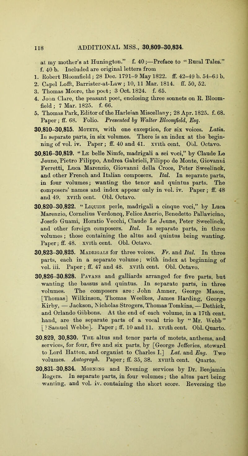 at my mother's at Hunington.” f. 40;—Preface to “ Eural Tales.” f. 40 b. Included are original letters from 1. Robert Bloomfield ; 28 Dec. 1791-9 May 1822. ff. 42-49 b. 54-63 b. 2. Capel Loift, Barrister-at-Law; 10, 11 Mar. 1814. ff. 50, 52. 3. Thomas Moore, the poet; 3 Oct. 1824. f. 65. 4. John Clare, the peasant poet, enclosing three sonnets on R. Bloom- field ; 7 Mar. 1825. f. 66. 5. ThomasPark, Editor of the Harleian Miscellany; 28 Apr. 1825. f. 68. Paper ; ff. 68. Folio. Presented by Walter Bloomfield, Esq. 30,810-30,815. Motets, with one exception, for six voices. Latin. In separate parts, in six volumes. There is an index at the begin- ning of vol. iv. Paper; ff. 40 and 41. xvith cent. Ool. Octavo. 30,816-30,819. “ Le belle Nimfe, madrigali a sei voci,” by Claude Le Jeune, Pietro Filippo, Andrea Gabrieli, Filippo de Monte, Giovanni Ferretti, Luca Marenzio, Giovanni della Croce, Peter Sweelinck, and other French and Italian composers. Ital. In separate parts, in four volumes; wanting the tenor and quintus parts. The composers’ names and index appear only in vol. iv. Paper; ff. 48 and 49. xvith cent. Obi. Octavo. 30,820-30,822. “ Liquide perle, madrigali a cinque voci,” by Luca Marenzio, Cornelius Verdoncq, Felice Anerio, Benedetto Pallavicino, Josefo Guami, Horatio Vecchi, Claude Le Jeune, Peter Sweelinck, and other foreign composers. Ital. In separate parts, in three volumes ; those containing the altus and quintus being wanting. Paper; ff. 48. xvith cent. Obi. Octavo. 30,823-30,826. Madrigals for three voices. Fr. and Ital. In three parts, each in a separate volume; with index at beginning of vol. iii. Paper; ff. 47 and 48. xvith cent. Obi. Octavo. 30,826-30,828. Pavans and galliards arranged for five parts, but wanting the bassus and quintus. In separate parts, in three volumes. The composers are; John Amner, George Mason, [Thomas] Wilkinson, Thomas Weelkes, James Harding, George Kirby, — Jackson, Nicholas Strogers, Thomas Tomkins, — Dethick, and Orlando Gibbons. At the end of each volume, in a 17th cent, hand, are the separate parts of a vocal trio by “ Mr. \^’ebb ” [? Samuel Webbe]. Paper ; ff. 10 and 11. xvith cent. Obi. Quarto. 30,829, 30,830. The altus and tenor parts of motets, anthems, and services, for four, five and six parts, by [George Jefferies, steward to Lord Hatton, and organist to Charles I.] Lat. and Eng. Two volumes. Autograph. Paper; ff. 35, 38. xviith cent. Quarto. 30,831-30,834. Morning and Evening services by Dr. Benjamin Rogers. In separate parts, in four volumes; the altus part being wanting, and vol. iv. containing the short score. Reversing the