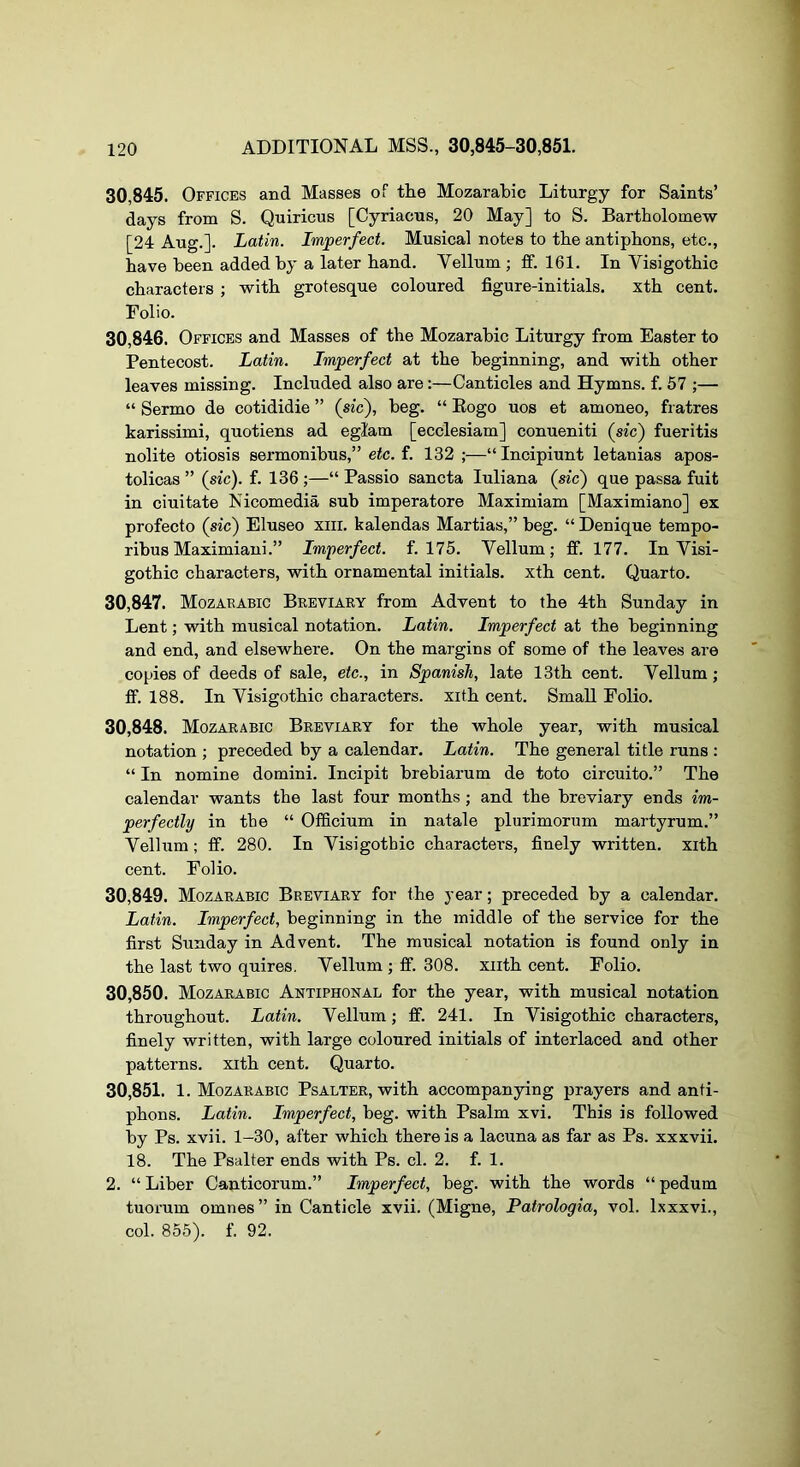 30.845. Officks and Masses of the Mozarabic Liturgy for Saints’ days from S. Quiricus [Cyriacus, 20 May] to S. Bartholomew [24 Aug.]. Latin. Imperfect. Musical notes to the antiphons, etc., have been added by a later hand. Vellum ; fif. 161. In Visigothic characters ; with grotesque coloured figure-initials. xth cent. Folio. 30.846. Offices and Masses of the Mozarabic Liturgy from Easter to Pentecost. Latin. Imperfect at the beginning, and with other leaves missing. Included also are;—Canticles and Hymns, f. 57 ;— “ Sermo de cotididie ” (sic'), beg. “ Eogo uos et amoneo, fratres karissimi, quotiens ad eglam [ecclesiam] conueniti (sic) fueritis nolite otiosis sermonibus,” etc.i. 132 ;—“Incipiunt letanias apos- tolicas ” (sic), f. 136;—“ Passio sancta luliana (sic) que passa fuit in ciuitate Nicomedia sub imperatore Maximiam [Maximiano] ex profecto (sic) Eluseo xiii. kalendas Martias,” beg. “ Denique tempo- ribus Maximiani.” Imperfect, f. 175. Vellum; fif. 177. In Visi- gothic characters, with ornamental initials, xth cent. Quarto. 30.847. Mozarabic Breviaey from Advent to the 4th Sunday in Lent; with musical notation. Latin. Imperfect at the beginning and end, and elsewhere. On the margins of some of the leaves are copies of deeds of sale, etc., in Spanish, late 13th cent. Vellum; ff. 188. In Visigothic characters, xith cent. Small Folio. 30.848. Mozarabic Breviary for the whole year, with musical notation ; preceded by a calendar. Latin. The general title runs : “ In nomine domini. Incipit brebiarum de toto circuito.” The calendar wants the last four months; and the breviary ends im- perfectly in the “ Officium in natale plurimorum martyrum.” Vellum; fif. 280. In Visigothic characters, finely written, xith cent. Folio. 30.849. Mozarabic Breviary for the year; preceded by a calendar. Latin. Imperfect, beginning in the middle of the service for the first Sunday in Advent. The musical notation is found only in the last two quires. Vellum ; ff. 308. xiith cent. Folio. 30.850. Mozarabic Antiphonal for the year, with musical notation throughout. Latin. Vellum; ff. 241. In Visigothic characters, finely written, with large coloured initials of interlaced and other patterns, xith cent. Quarto. 30.851. 1. Mozarabic Psalter, with accompanying prayers and anti- phons. Latin. Imperfect, beg. with Psalm xvi. This is followed by Ps. xvii. 1-30, after which there is a lacuna as far as Ps. xxxvii. 18. The Psalter ends with Ps. cl. 2. f. 1. 2. “ Liber Canticorum.” Imperfect, beg. with the words “ pedum tuorum omnes” in Canticle xvii. (Migne, Patrologia, vol. Ixxxvi., col. 855). f. 92.