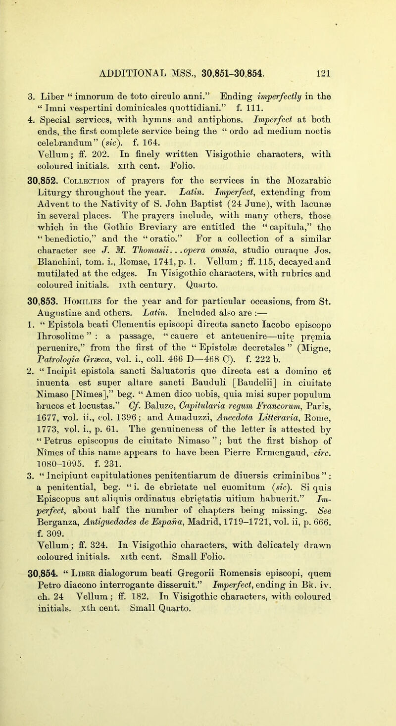 3. Liber “ inmorum de toto circnlo anni.” Ending imperfectly in the “ Imni vespertini dominicales quottidiani.” f. 111. 4. Special services, with hymns and antiphons. Imperfect at both ends, the first complete service being the “ ordo ad medium noctis celebrandum” (sic), f. 164. Vellum; ff. 202. In finely written Visigothic characters, with coloured initials, xith cent. Folio. 30.852. Collection of prayers for the services in the Mozarabic Liturgy throughout the year. Latin. Imperfect, extending from Advent to the Nativity of S. John Baptist (24 June), with lacunae in several places. The prayers include, with many others, those which in the Gothic Breviary are entitled the “ capitula,” the “ benedictio,” and the “ oratio.” For a collection of a similar character see J. M. Thomasii. . .opera omnia, studio curaque Jos. Blanchini, tom. i., Eomae, 1741, p.l. Vellum; ff. 115, decayed and mutilated at the edges. In Visigothic characters, with rubrics and coloured initials, ixth century. Quarto. 30.853. Homilies for the year and for particular occasions, from St. Augustine and others. Latin. Included also are :— 1. “ Epistola beati dementis episcopi di recta sancto lacobo episcopo Ihrosolime ” : a passage, “ cauere et anteuenire—uite premia peruenire,” from the first of the “ Epistolae decretales ” (Migne, Patrologia Oraeca, vol. i., coll. 466 D—468 C). f. 222 b. 2. “ Incipit epistola sancti Saluatoris que directa est a domino et inuenta est super altare sancti Bauduli [Baudelii] in ciuitate Nimaso [Nimes],” beg. “ Amen dico uobis, quia misi super populum brucos et locustas.” Cf. Baluze, Capitularia regum Francorum, Paris, 1677, vol. ii., col. 1396; and Amaduzzi, Anecdota Litteraria, Eome, 1773, vol. i., p. 61. The genuineness of the letter is attested by “Petrus episcopus de ciuitate Nimaso”; but the first bishop of Nimes of this name appears to have been Pierre Ermengaud, circ. 1080-1095. f. 231. 3. “ Incipiunt capitulationes penitentiarum de diuersis criminibus ” : a penitential, beg. “ i. de ebrietate uel euomitum (sic). Si quis Episcopus aut aliquis ordinatus ebrigtatis uitium habuerit.” Im- perfect, about half the number of chapters being missing. See Berganza, Antiguedades de Espana, Madrid, 1719-1721, vol. ii, p. 666. f. 309. Vellum; ff. 324. In Visigothic characters, with delicately drawn coloured initials, xith cent. Small Folio. 30.854. “ Liber dialogorum beati Gregorii Eomensis episcopi, quern Petro diacono interrogante disseruit.” Imperfect, ending in Bk. iv. ch. 24 Vellum ; ff. 182. In Visigothic characters, with coloured initials, xth cent. Small Quarto.