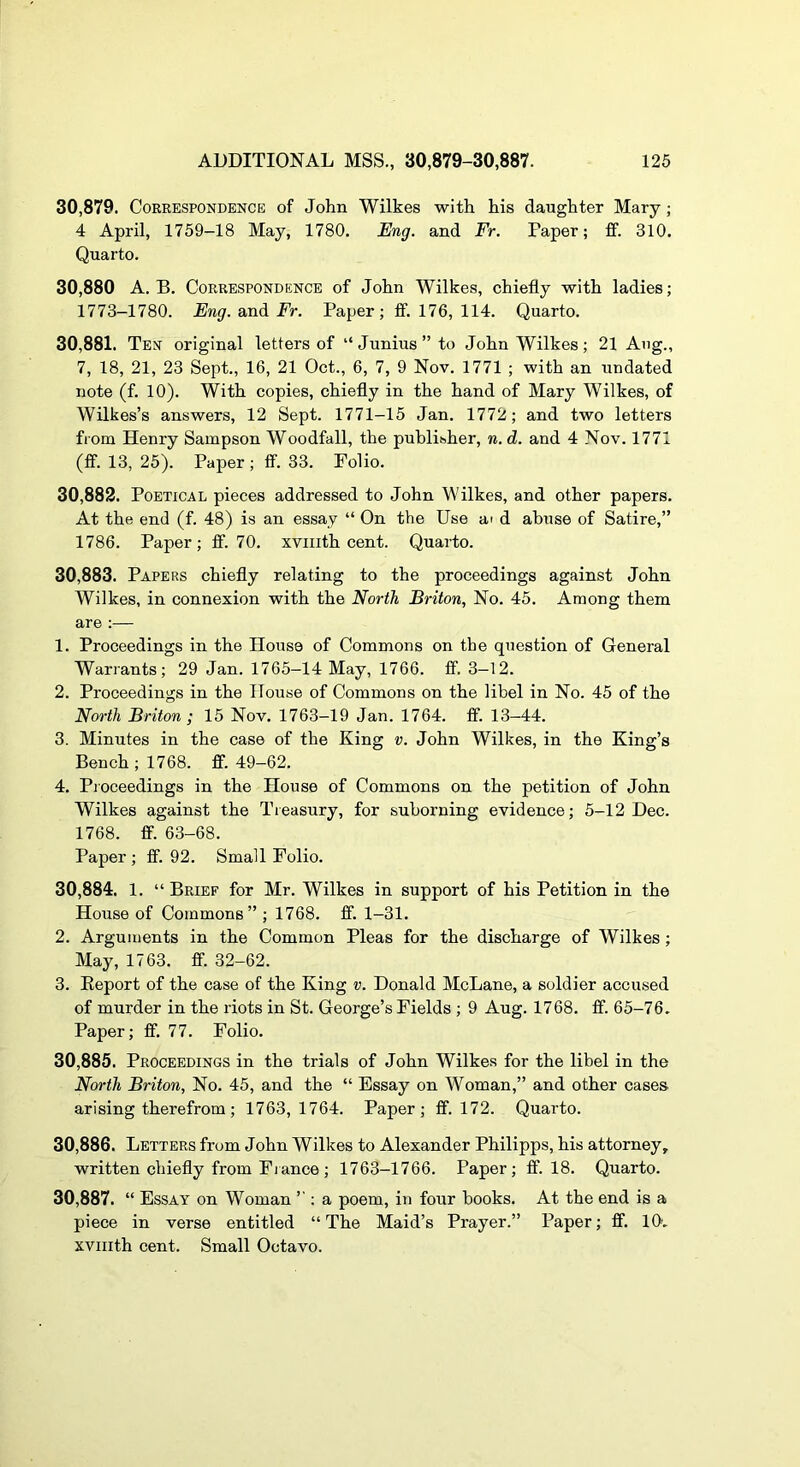 30,879. Correspondence of John Wilkes with his daughter Mary; 4 April, 1759-18 May, 1780. Eng. and Fr. Paper; ff. 310. Quarto. 30,880 A. B. Correspondence of John Wilkes, chiefly with ladies; 1773-1780. Eng. and Fr. Paper; ff. 176, 114. Quarto. 30.881. Ten original letters of “ Junius ” to John Wilkes; 21 Ang., 7, 18, 21, 23 Sept., 16, 21 Oct., 6, 7, 9 Nov. 1771 ; with an undated note (f. 10). With copies, chiefly in the hand of Mary Wilkes, of Wilkes’s answers, 12 Sept. 1771-15 Jan. 1772; and two letters from Henry Sampson Woodfall, the publisher, n. d. and 4 Nov. 1771 (ff. 13, 25). Paper ; ff. 33. Polio. 30.882. Poetical pieces addressed to John Wilkes, and other papers. At the end (f. 48) is an essay “ On the Use ai d abuse of Satire,” 1786. Paper; ff. 70. xvmth cent. Quarto. 30.883. Papers chiefly relating to the proceedings against John Wilkes, in connexion with the North Briton, No. 45. Among them are :— 1. Proceedings in the House of Commons on the question of General Warrants; 29 Jan. 1765-14 May, 1766. ff. 3-12. 2. Proceedings in the House of Commons on the libel in No. 45 of the North Briton ; 15 Nov. 1763-19 Jan. 1764. ff. 13-44. 3. Minutes in the case of the King v. John Wilkes, in the King’s Bench; 1768. ff. 49-62. 4. Proceedings in the House of Commons on the petition of John Wilkes against the Treasury, for suborning evidence; 5-12 Dec. 1768. ff. 63-68. Paper ; ff. 92. Small Folio. 30.884. 1. “Brief for Mr. Wilkes in support of his Petition in the House of Commons” ; 1768. ff. 1-31. 2. Arguments in the Common Pleas for the discharge of Wilkes ; May, 1763. ff. 32-62. 3. Eeport of the case of the King v. Donald McLane, a soldier accused of murder in the riots in St. George’s Fields ; 9 Aug. 1768. ff. 65-76. Paper; ff. 77. Folio. 30.885. Proceedings in the trials of John Wilkes for the libel in the North Briton, No. 45, and the “ Essay on Woman,” and other cases arising therefrom; 1763,1764. Paper; ff. 172. Quarto. 30.886. Letters from John Wilkes to Alexander Philipps, his attorney, written chiefly from Fiance ; 1763-1766. Paper; ff. 18. Quarto. 30.887. “ Essay on Woman ; a poem, in four books. At the end is a piece in verse entitled “The Maid’s Prayer.” Paper; ff. 10. xvmth cent. Small Octavo.