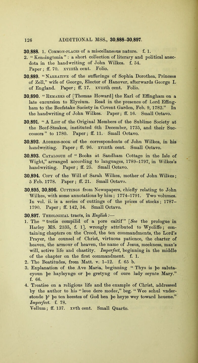 30.888. 1. Common-places of a miscellaneous nature, f. 1. 2. “ Kensingtonia ” : a short collection of literary and political anec- dota in the handwriting of John Wilkes, f. 54. Paper ; fif. 70. xviiith cent. Folio. 30.889. “ Narrative of the sufferings of Sophia Dorothea, Princess of Zell,” wife of George, Elector of Hanover, afterwards George I. of England. Paper; fif. 17. xviiith cent. Polio. 30.890. “ Eemarks of [Thomas Howard] the Earl of Effingham on a late excursion to Elyzium. Kead in the presence of Lord Effing- ham to the Beefstake Society in Covent Garden, Feb. 9, 1782.” In the handwriting of John Wilkes. Paper; ff. 16. Small Octavo. 30.891. “ A List of the Original Members of the Sublime Society at the Beef-Steakes, instituted 6th December, 1735, and their Suc- cessors” to 1780. Paper; ff. 11. Small Octavo. 30.892. Address-book of the correspondents of John Wilkes, in his handwriting. Paper; fif. 96. xviiith cent. Small Octavo. 30.893. Catalogue of “ Books at Sandham Cottage in the Isle of Wight,” arranged according to languages, 1789-1797, in Wilkes’s handwriting. Paper ; fif. 25. Small Octavo. 30.894. Copy of the Will of Sarah Wilkes, mother of John Wilkes; 5 Feb. 1778. Paper; fif. 21. Small Octavo. 30.895. 30,896. Cuttings from Newspapers, chiefly relating to John Wilkes, with some annotations by him; 1774—1791. Two volumes. In vol. ii. is a series of cuttings of the prices of stocks; 1787- 1790. Paper; fif. 142, 34. Small Octavo. 30,897. Theological tracts, in English:— 1. The “ tretis compilid of a pore caitif” [Nee the prologue in Harley MS. 2335, f. 1], wrongly attributed to Wyclifife; con- taining chapters on the Creed, the ten commandments, the Lord’s Prayer, the counsel of Christ, virtuous patience, the charter of heaven, the armour of heaven, the name of Jesus, meekness, man’s will, active life and chastity. Imperfect, beginning in the middle of the chapter on the first commandment, f. 1. 2. The Beatitudes, from Matt. v. 1-12. f. 65 b. 3. Explanation of the Ave Maria, beginning “ Thys is J>e saluta- cyoun J)e haylsynge or J)e gretyng of oure lady seynte Mary.” f. 66. 4. Treatise on a religious life and the example of Christ, addressed by the author to his “leue dere moder,” beg. “Wee schul vnder- stonde J)* J>e ten heestes of God ben J>e heyje wey toward heuene.” Imperfect, f. 78. Vellum; ff. 137. xvth cent. Small Quarto.