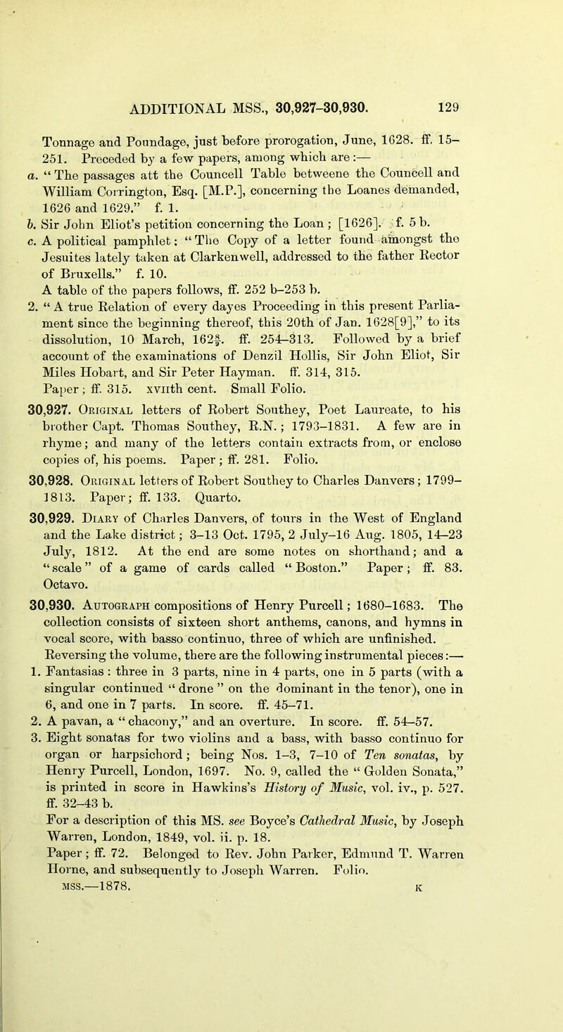 Tonnage and Poundage, just before prorogation, June, 1628. ff. 15- 251. Preceded by a few papers, among which are;— a. “ The passages att the Councell Table betweene the Councell and William Coirington, Esq. [M.P.], concerning the Loanes demanded, 1626 and 1629.” f. 1. h. Sir John Eliot’s petition concerning the Loan ; [1626]. f. 5 b. c. A political pamphlet: “ The Copy of a letter found ainongst the Jesuites lately taken at Clarkenwell, addressed to the father Rector of Bruxells.” f. 10. A table of the papers follows, ff. 252 b-253 b. 2. “ A true Relation of every dayes Proceeding in this present Parlia- ment since the beginning thereof, this 20th of Jan. 1628[9],” to its dissolution, 10 March, 162|-. ff. 254—313. Followed by a brief account of the examinations of Denzil Hollis, Sir John Eliot, Sir Miles Hobart, and Sir Peter Hayman. ff. 314, 315. Paper ; ff. 315. xviith cent. Small Folio. 30.927. Original letters of Robert Southey, Poet Laureate, to his brother Capt. Thomas Southey, R.N.; 1793-1831. A few are in rhyme; and many of the letters contain extracts from, or enclose copies of, his poems. Paper ; ff. 281. Folio. 30.928. Original letters of Robert Southey to Charles Danvers; 1799- 1813. Paper; ff. 133. Quarto. 30.929. Diary of Charles Danvers, of tours in the West of England and the Lake district; 3-13 Oct. 1795, 2 July-16 Aug. 1805, 14r-23 July, 1812. At the end are some notes on shorthand; and a “ scale ” of a game of cards called “ Boston.” Paper; ff. 83. Octavo. 30.930. Autograph compositions of Henry Purcell; 1680-1683. The collection consists of sixteen short anthems, canons, and hymns in vocal score, with basso continuo, three of which are unfinished. Reversing the volume, there are the following instrumental pieces:— 1. Fantasias : three in 3 parts, nine in 4 parts, one in 5 parts (with a singular continued “ drone ” on the dominant in the tenor), one in 6, and one in 7 parts. In score, ff. 45-71. 2. A pavan, a “ chacony,” and an overture. In score, ff. 54—57. 3. Eight sonatas for two violins and a bass, with basso continuo for organ or harpsichord; being Nos. 1-3, 7-10 of Ten sonatas, by Henry Purcell, London, 1697. No. 9, called the “ Golden Sonata,” is printed in score in Hawkins’s History of Music, vol. iv., p. 527. ff. 32-43 b. For a description of this MS. see Boyce’s Cathedral Music, by Joseph Warren, London, 1849, vol. ii. p. 18. Paper; ff. 72. Belonged to Rev. John Parker, Edmund T. Warren Horne, and subsequently to Joseph Warren. Folio. MSS.—1878. K