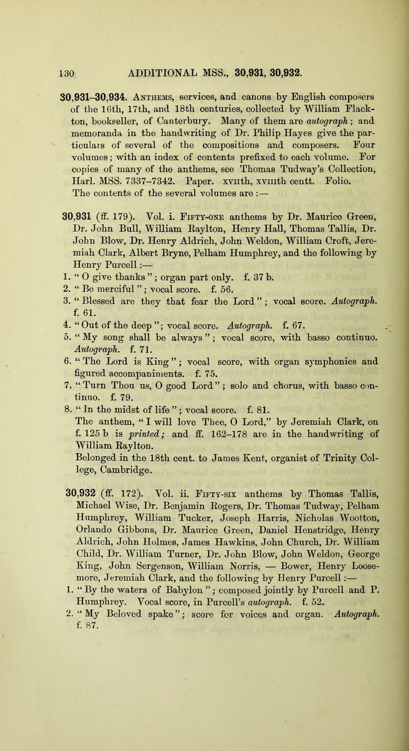 30,931-30,934. Anthems, services, and canons by English composers of the 16th, 17th, and 18th centuries, collected by William Flack- ton, bookseller, of Canterbury. Many of them are autograph ; and memoranda in the handwriting of Dr. Philip Hayes give the par- ticulars of several of the compositions and composers. Four volumes; with an index of contents prefixed to each volume. For copies of many of the anthems, see Thomas Tudway’s Collection, Harl. MSS. 7337-7342. Paper, xviith, xviiith centt. Folio. The contents of the several volumes are :— 30.931 (ff. 179). Vol. i. Fifty-one anthems by Dr. Maurice Green, Dr. John Bull, William Eaylton, Henry Hall, Thomas Tallis, Dr. John Blow, Dr. Henry Aldrich, John Weldon, William Croft, Jere- miah Clark, Albert Bryne, Pelham Humphrey, and the following by Henry Purcell:— 1. “ 0 give thanks ” ; organ part only. f. 37 b. 2. “ Be merciful ”; vocal score, f. 56. 3. “ Blessed are they that fear the Lord ” ; vocal score. Autograph. f. 61. 4. “ Out of the deep vocal score. Autograph, f. 67. 5. “ My song shall be always ” ; vocal score, with basso continuo. Autograph, f. 71. 6. “ The Lord is King ”; vocal score, with organ symphonies and figured accompaniments, f. 75. 7. “Turn Thou us, 0 good Lord”; solo and chorus, with basso con- tinuo. f. 79. 8. “ In the midst of life ” ; vocal score, f. 81. The anthem, “ I will love Thee, O Lord,” by Jeremiah Clark, on f. 125 b is printed; and fif. 162-178 are in the handwriting of William Eaylton. Belonged in the 18th cent, to James Kent, organist of Trinity Col- lege, Cambridge. 30.932 (ff. 172). Vol. ii. Fifty-six anthems by Thomas Tallis, Michael Wise, Dr. Benjamin Eogers, Dr. Thomas Tudway, Pelham Humphrey, William Tucker, Joseph Harris, Nicholas Wootton, Orlando Gibbons, Dr. Maurice Green, Daniel Henstridge, Henry Aldrich, John Holmes, James Hawkins, John Church, Dr. William Child, Dr. William Turner, Dr. John Blow, John Weldon, George King, John Sergenson, William Norris, — Bower, Henry Loose- more, Jeremiah Clark, and the following by Henry Purcell:— 1. “ By the waters of Babylon ” ; composed jointly by Purcell and P. Humphrey. Vocal score, in Purcell’s autograph, f. 52. 2. “ My Beloved spake ”; score for voices and organ. Autograph. f. 87.