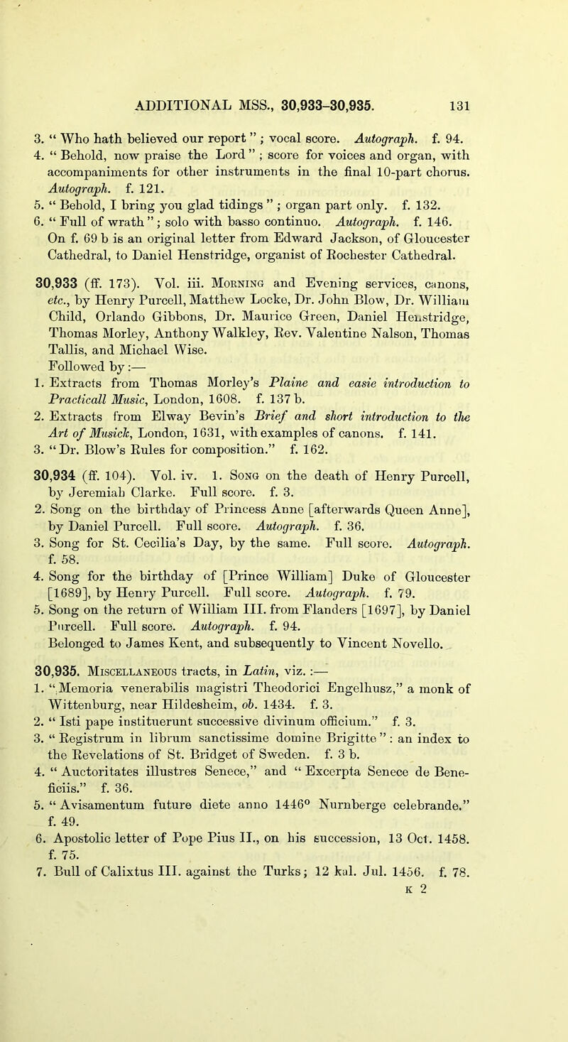 3. “ Who hath believed our report ” ; vocal score. Autograph, f. 94. 4. “ Behold, now praise the Lord ” ; score for voices and organ, with accompaniments for other instruments in the final 10-part chorus. Autograph, f. 121. 5. “ Behold, I bring you glad tidings ” ; organ part only. f. 132. 6. “ Full of wrath ” ; solo with basso continuo. Autograph, f. 146. On f. 69 b is an original letter from Edward Jackson, of Gloucester Cathedral, to Daniel Henstridge, organist of Eochester Cathedral. 30.933 (fif. 173). Vol. iii. Morning and Evening services, canons, etc., by Henry Purcell, Matthew Locke, Dr. John Blow, Dr. William Child, Orlando Gibbons, Dr. Maurice Green, Daniel Henstridge, Thomas Morley, Anthony Walkley, Eev. Valentine Nalson, Thomas Tallis, and Michael Wise. Followed by :—• 1. Extracts from Thomas Morley’s Plaine and easie introduction to Practicall Music, London, 1608. f. 137 b. 2. Extracts from Elway Bevin’s Brief and short introduction to the Art of Musich, London, 1631, with examples of canons, f. 141. 3. “Dr. Blow’s Eules for composition.” f. 162. 30.934 (fif. 104). Vol. iv. 1. Song on the death of Henry Purcell, by Jeremiah Clarke. Full score, f. 3. 2. Song on the birthday of Princess Anne [afterwards Queen Anne], by Daniel Purcell. Full score. Autograph, f. 36. 3. Song for St. Cecilia’s Day, by the same. Full score. Autograph. f. 58. 4. Song for the birthday of [Prince William] Duke of Gloucester [1689], by Henry Purcell. Full score. Autograph, f. 79. 5. Song on the return of William III. from Flanders [1697], by Daniel Purcell. Full score. Autograph, f. 94. Belonged to James Kent, and subsequently to Vincent Novello. 30,935. Miscellaneous tracts, in Latin, viz. :— 1. “.Memoria venerabilis magistri Theodorici Engelhusz,” a monk of Wittenburg, near Hildesheim, oh. 1434. f. 3. 2. “ Isti pape instituerunt successive divinum ofificium.” f. 3. 3. “ Eegistrum in librum sanctissime domine Brigitte”: an index to the Eevelations of St. Bridget of Sweden, f. 3 b. 4. “ Auctoritates illustres Senece,” and “ Excerpta Senece de Bene- ficiis.” f. 36. 5. “ Avisamentum future diete anno 1446° Nurnberge celebrande.” f. 49. 6. Apostolic letter of Pope Pius II., on his succession, 13 Oct. 1458. f. 75. 7. Bull of Calixtus III. against the Turks; 12 kal. Jul. 1456. f. 78. K 2