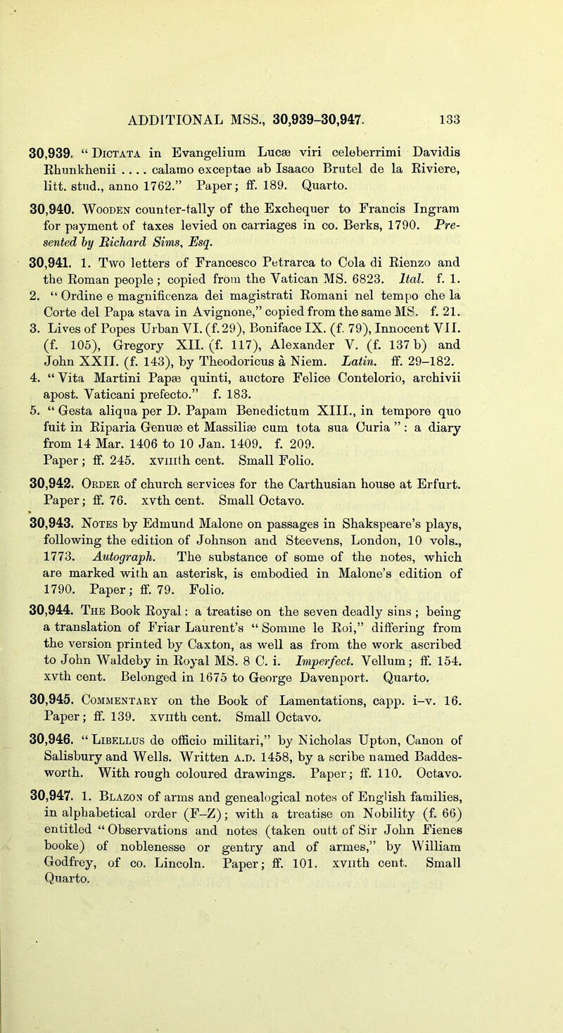 30.939. “ Dictata in Evangelium Luc89 viri celeberrimi Davidis Ehunkhenii .... calamo exceptae ab Isaaco Brutel de la Riviere, litt. stud., anno 1762.” Paper; ff. 189. Quarto. 30.940. Wooden counter-tally of the Exchequer to Francis Ingram for payment of taxes levied on carriages in co. Berks, 1790. Pre- sented by Bichard Sims, Esq. 30.941. 1. Two letters of Francesco Petrarca to Cola di Eienzo and the Roman people ; copied from the Vatican MS. 6823. Ital. f. 1. 2. “ Ordine e magnificenza dei magistrati Romani nel tempo ehe la Corte del Papa stava in Avignone,” copied from the same MS. f. 21. 3. Lives of Popes Urban VI. (f. 29), Boniface IX. (f. 79), Innocent VII. (f. 105), Gregory XII. (f. 117), Alexander V. (f. 137 b) and John XXII. (f. 143), by Theodoricus a Niem. Latin, tf. 29-182. 4. “ Vita Martini Papm quinti, auctore Felice Contelorio, archivii apost. Vaticani prefecto.” f. 183. 5. “ Gesta aliqua per D. Papam Benedictum XIII., in tempore quo fuit in Eiparia Genum et Massilim cum tota sua Curia ” : a diary from 14 Mar. 1406 to 10 Jan. 1409, f. 209. Paper; ff. 245. xvnith cent. Small Folio. 30.942. Order of church services for the Carthusian house at Erfurt. Paper; fif. 76. xvth cent. Small Oetavo. 30.943. Notes by Edmund Malone on passages in Shakspeare’s plays, following the edition of Johnson and Steevens, London, 10 vols., 1773. Autograph. The substance of some of the notes, which are marked with an asterisk, is embodied in Malone’s edition of 1790. Paper; fif. 79. Folio. 30.944. The Book Royal: a treatise on the seven deadly sins ; being a translation of Friar Laurent’s “Somme le Roi,” differing from the version printed by Caxton, as well as from the work ascribed to John Waldeby in Royal MS. 8 C. i. Imperfect. Vellum; ff. 154. xvth cent. Belonged in 1675 to George Davenport. Quarto. 30.945. Commentary on the Book of Lamentations, capp. i-v. 16, Paper; ff. 139. xviith cent. Small Octavo. 30.946. “Libellus de officio militari,” by Nicholas Upton, Canon of Salisbury and Wells. Written a.d. 1458, by a scribe named Baddes- worth. With rough coloured drawings. Paper; ff. 110, Octavo. 30.947. 1. Blazon of arms and genealogical notes of English families, in alphabetical order (F-Z); with a treatise on Nobility (f. 66) entitled “ Observations and notes (taken outt of Sir John Fienes booke) of noblenesse or gentry and of armes,” by William Godfrey, of co. Lincoln. Paper; ff. 101. xviith cent. Small Quarto.