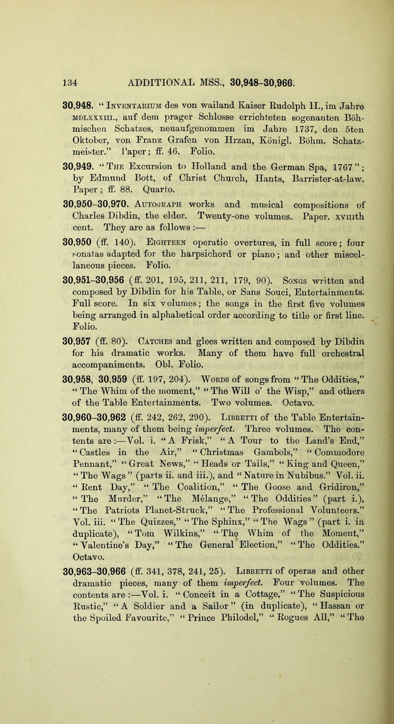 30.948. “ Inventaeium des von wailand Kaiser Eudolph II., im Jahre MDLXXXiii., auf dem prager Schlosse errichteten sogenanten Boh- miscLen ScEatzes, neuaufgenommen im Jahre 1737, den 5ten Oktober, von Franz Grafen von Hrzan, Konigl. Bohm. Schatz- meister.” Paper; ff. 46. Folio. 30.949. “The Excursion to Holland and the German Spa, 1767”; by Edmund Bott, of Christ Church, Hants, Barrister-at-law. Paper ; ff. 88. Quarto. 30.950— 30,970. AuTOOEArn works and musical compositions of Charles Dibdin, the elder. Twenty-one volumes. Paper, xviiith cent. They are as follows :— 30,950 (ff. 140). Eighteen operatic overtures, in full score; four .'^onatas adapted for the harpsichord or piano; and other miscel- laneous pieces. Folio. 30.951- 30,956 (ff. 201, 195, 211, 211, 179, 90). Songs written and composed by Dibdin for his Table, or Sans Souci, Entertainments. Full score. In six volumes; the songs in the first five volumes being arranged in alphabetical order according to title or first line. Folio. 30,957 (ff. 80). Catches and glees written and composed by Dibdin for his dramatic works. Many of them have full orchestral accompaniments. Obi. Folio. 30,958, 30,959 (ff. 197, 204). Woeds of songs from “The Oddities,” “ The Whim of the moment,” “ The Will o’ the Wisp,” and others of the Table Entertainments. Two volumes. Octavo. 30,960-30,962 (ff. 242, 262, 290). Libeetti of the Table Entertain- ments, many of them being imperfect. Three volumes. The con- tents are:—Vol. i. “A Frisk,” “A Tour to the Land’s End,” “Castles in the Air,” “Christmas Gambols,” “Commodore Pennant,” “ Great News,” “ Heads or Tails,” “ King and Queen,” “ The Wags ” (parts ii. and iii.), and “ Nature in Nubibus.” Vol. ii. “ Kent Day,” “ The Coalition,” “ The Goose and Gridiron,” “ The Murder,” “ The Melange,” “ The Oddities ” (part i.), “ The Patriots Planet-Struck,” “ The Professional Volunteers.” Vol. iii. “ The Quizzes,” “ The Sphinx,” “ The Wags ” (part i. in duplicate), “ Tom Wilkins,” “ Th^ Whim of the Moment,” “Valentine’s Day,” “The General Election,” “The Oddities.” Octavo. 30,963-30,966 (ff. 341, 378, 241, 25). Libeetti of operas and other dramatic pieces, many of them imperfect. Four volumes. The contents are :—Vol. i. “Conceit in a Cottage,” “The Suspicious Eustic,” “ A Soldier and a Sailor ” (in duplicate), “ Hassan or the Spoiled Favourite,” “Prince Philodel,” “ Kogues All,” “The