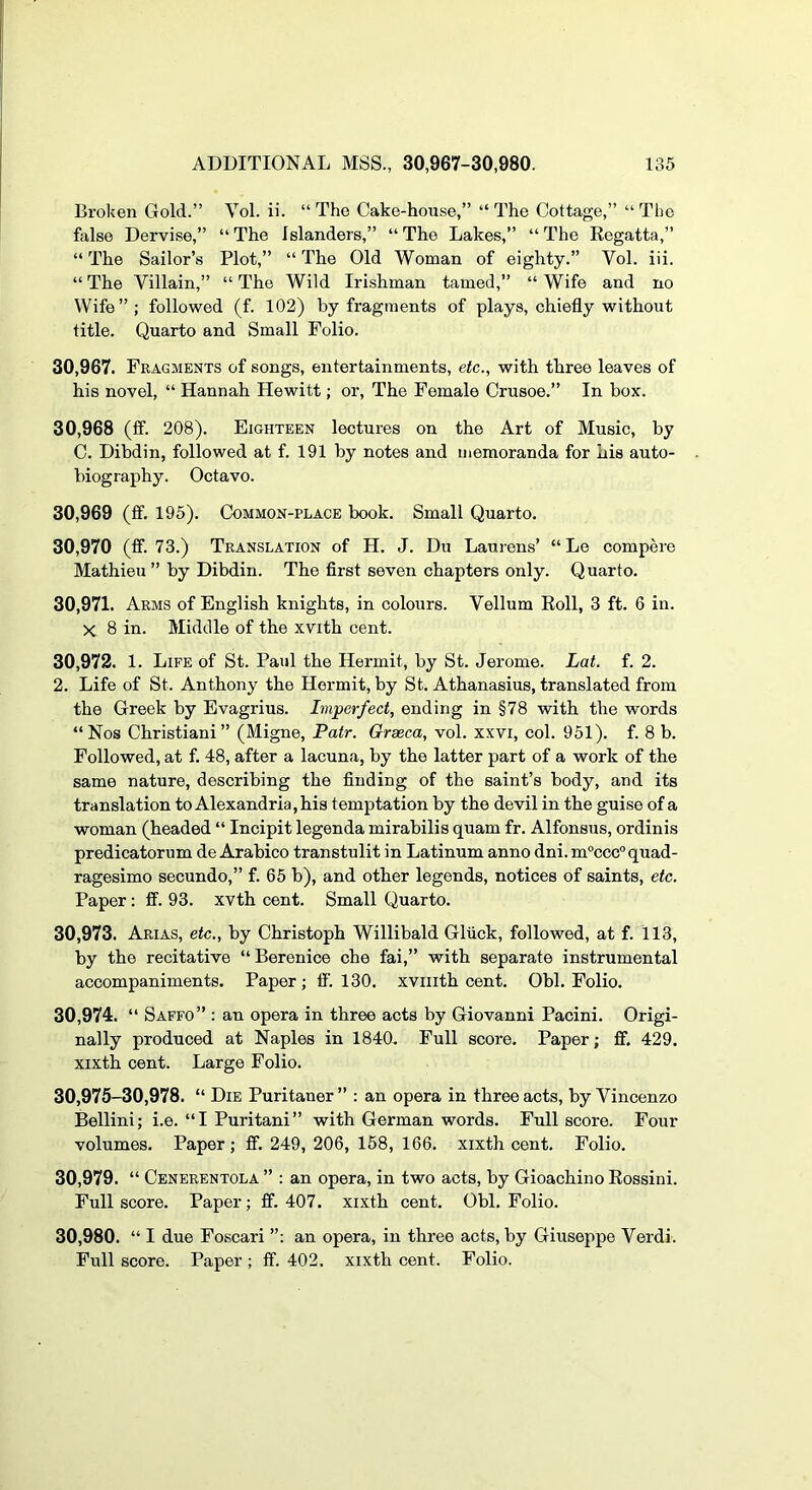 Broken Gold.” Vol. ii. “ The Cake-house,” “ The Cottage,” “ The false Dervise,” “ The Islanders,” “ The Lakes,” “ The Regatta,” “ The Sailor’s Plot,” “ The Old Woman of eighty.” Vol. iii. “ The Villain,” “ The Wild Irishman tamed,” “ Wife and no Wife”; followed (f. 102) by fragments of plays, chiefly without title. Quarto and Small Folio. 30,967. Fragments of songs, entertainments, etc., with three leaves of his novel, “ Hannah Hewitt; or. The Female Crusoe.” In box. 30.968 (ff. 208). Eighteen lectures on the Art of Music, by C. Dibdin, followed at f. 191 by notes and memoranda for his auto- biography. Octavo. 30.969 (ff. 195). Common-place book. Small Quarto. 30.970 (ff. 73.) Translation of H. J. Du Laurens’ “ Le compere Mathieu ” by Dibdin. The first seven chapters only. Q uarto. 30.971. Arms of English knights, in colours. Vellum Roll, 3 ft. 6 in. X 8 in. Middle of the xvith cent. 30.972. 1. Life of St. Paul the Hermit, by St. Jerome. Lat. f. 2. 2. Life of St. Anthony the Hermit, by St. Athanasius, translated from the Greek by Evagrius. Imperfect, ending in §78 with the words “Nos Christiani” (Migne, Patr. Orseca, vol. xxvi, col. 951). f. 8 b. Followed, at f. 48, after a lacuna, by the latter part of a work of the same nature, describing the finding of the saint’s body, and its translation to Alexandria, his temptation by the devil in the guise of a woman (headed “ Incipit legenda mirabilis quam fr. Alfonsus, ordinis predicatorum de Arabico transtulit in Latinum anno dni. m°ccc° quad- ragesimo secundo,” f. 65 b), and other legends, notices of saints, etc. Paper: fi. 93. xvth cent. Small Quarto. 30.973. Arias, etc., by Christoph Willibald Gliick, followed, at f. 113, by the recitative “Berenice che fai,” with separate instrumental accompaniments. Paper; li'. 130. xviiith cent. Obi. Folio. 30.974. “ Saffo” : an opera in three aets by Giovanni Pacini. Origi- nally produced at Naples in 1840. Full score. Paper; £f. 429. xixth cent. Large Folio. 30,975-30,978. “ Die Puritaner” : an opera in three acts, by Vincenzo Bellini; i.e. “I Puritani” with German words. Full score. Four volumes. Paper ; flf. 249, 206, 158, 166. xixth cent. Folio. 30.979. “ Cenerentola ” ; an opera, in two acts, by Gioachino Rossini. Full score. Paper; ff. 407. xixth cent. Obi. Folio. 30.980. “ I due Foscari an opera, in three acts, by Giuseppe Verdi. Full score. Paper ; ff. 402. xixth cent. Folio.