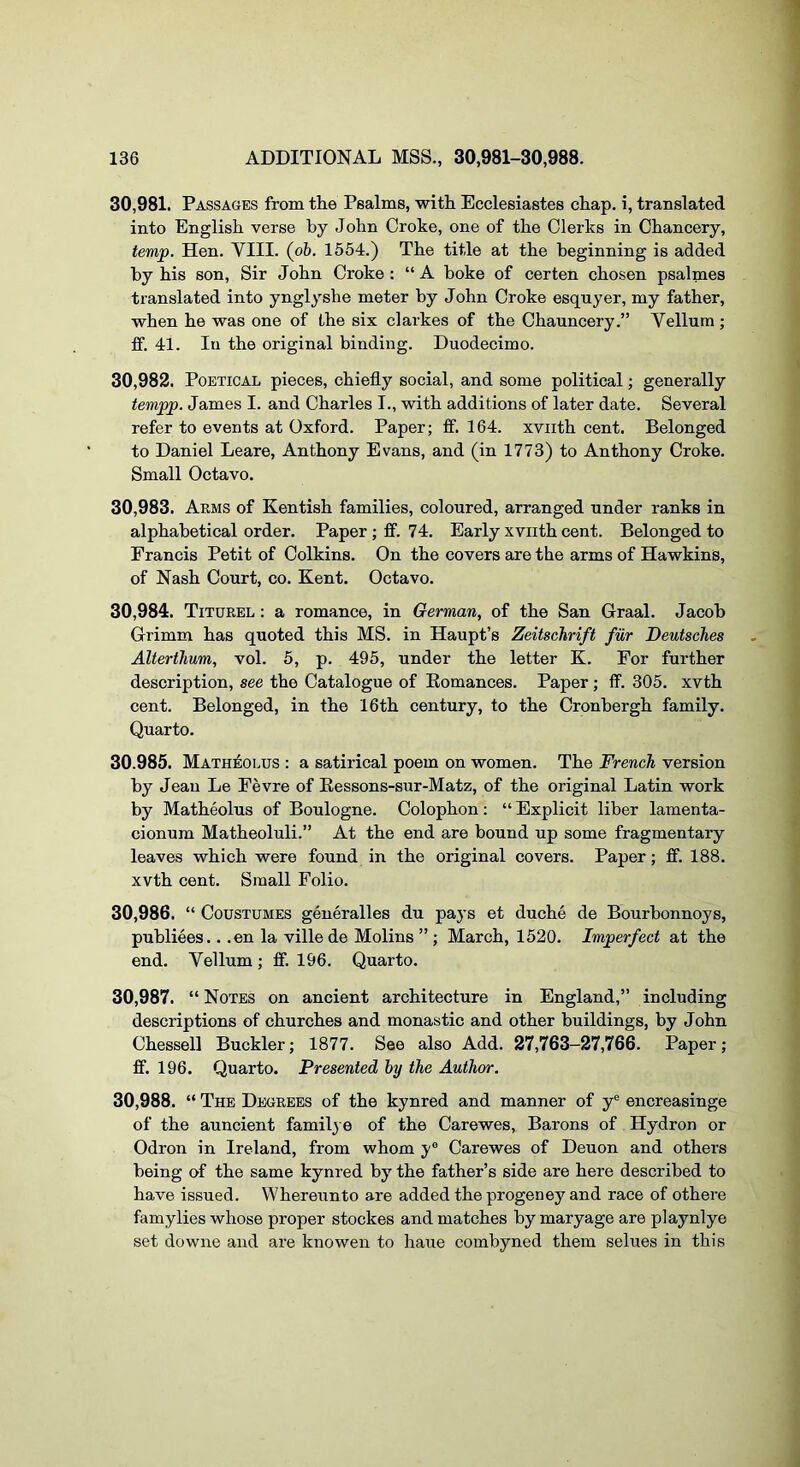 30.981. Passages from tlie Psalms, with Ecclesiastes chap, i, translated into English verse by John Croke, one of the Clerks in Chancery, temp. Hen. VIII. (pb. 1554.) The title at the beginning is added by his son. Sir John Croke : “ A boke of certen chosen psalmes translated into ynglyshe meter by John Croke esquyer, my father, when he was one of the six clarkes of the Chauncery.” Vellum ; if. 41. In the original binding. Duodecimo. 30.982. Poetical pieces, chiefly social, and some political; generally tempp. James I. and Charles I., with additions of later date. Several refer to events at Oxford. Paper; fif. 164. xviith cent. Belonged to Daniel Leare, Anthony Evans, and (in 1773) to Anthony Croke. Small Octavo. 30.983. Arms of Kentish families, coloured, arranged under ranks in alphabetical order. Paper; ff. 74. Early xviith cent. Belonged to Francis Petit of Colkins. On the covers are the arms of Hawkins, of Nash Court, co. Kent. Octavo. 30.984. Titurel : a romance, in German, of the San Graal. Jacob Grimm has quoted this MS. in Haupt’s Zeitschrift fur Deutsches Alterihum, vol. 5, p. 495, under the letter K. For further description, see the Catalogue of Eomances. Paper; ff. 305. xvth cent. Belonged, in the 16th century, to the Cronbergh family. Quarto. 30.985. Matheolus : a satirical poem on women. The French version by Jean Le Eevre of Ressons-sur-Matz, of the original Latin work by Matheolus of Boulogne. Colophon: “ Explicit liber lamenta- cionum Matheoluli.” At the end are bound up some fragmentary leaves which were found in the original covers. Paper; ff. 188. xvth cent. Small Folio. 30.986. “ CousTUMES generalles du pays et duche de Bourbonnoys, publiees.. .en la ville de Molins ”; March, 1520. Imperfect at the end. Vellum; ff. 196. Quarto. 30.987. “Notes on ancient architecture in England,” including descriptions of churches and monastic and other buildings, by John Chessell Buckler; 1877. See also Add. 27,763-27,766. Paper; ff. 196. Quarto. Presented by the Author. 30.988. “ The Degrees of the kynred and manner of y® encreasinge of the auncient family e of the Carewes, Barons of Hydron or Odron in Ireland, from whom y® Carewes of Deuon and others being of the same kynred by the father’s side are here described to have issued. VVhereunto are added the progeney and race of othere famylies whose proper stockes and matches by maryage are playnlye set downe and ai’e knowen to haue combyned them selues in this