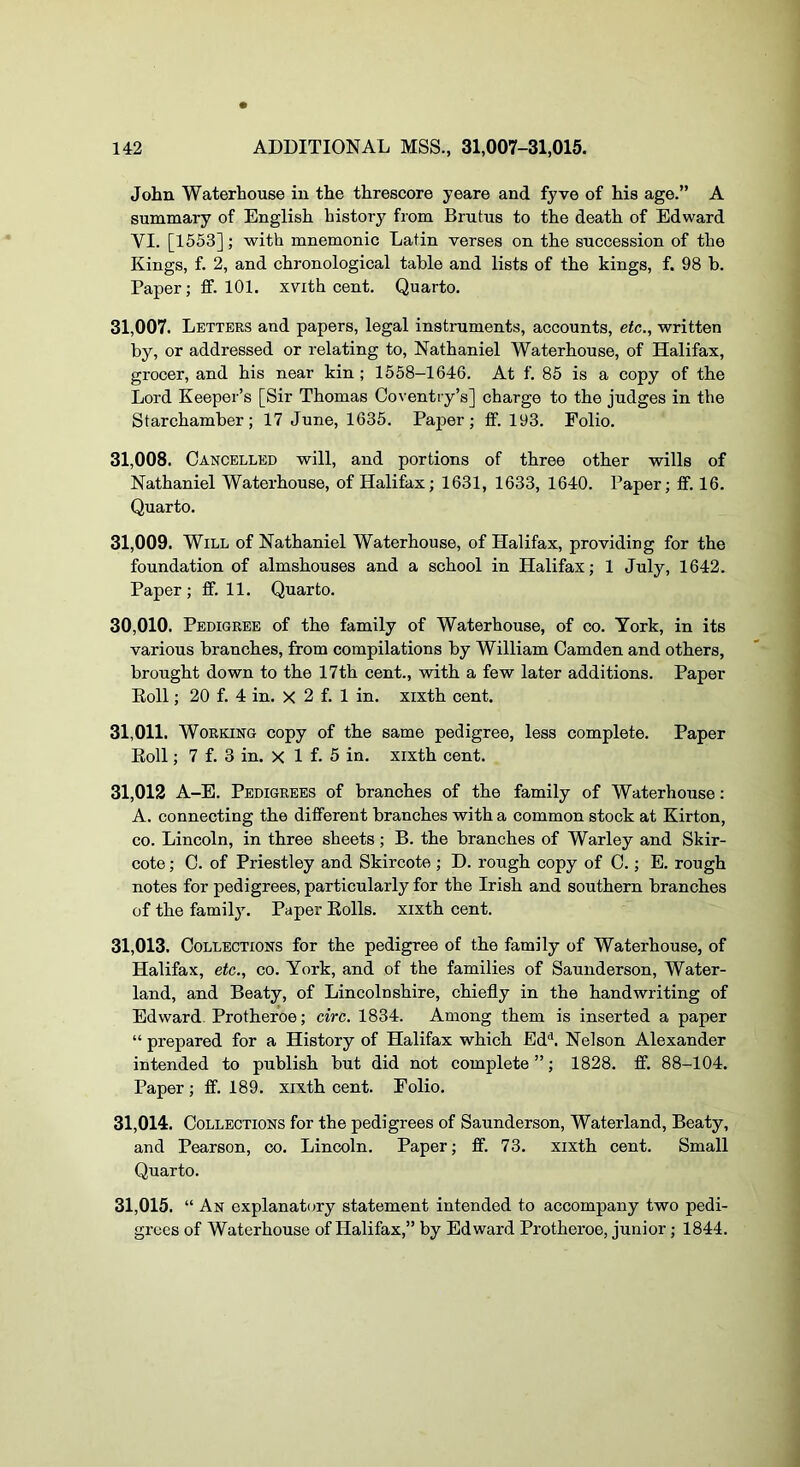 John Waterhouse in the threscore yeare and fyve of his age.” A summary of English history from Brutus to the death of Edward YI. [1553]; with mnemonic Latin verses on the succession of the Kings, f. 2, and chronological table and lists of the kings, f. 98 b. Paper; ff. 101. xvith cent. Quarto. 31.007. Letters and papers, legal instruments, accounts, etc., written by, or addressed or relating to, Nathaniel Waterhouse, of Halifax, grocer, and his near kin ; 1558—1646. At f. 85 is a copy of the Lord Keeper’s [Sir Thomas Coventry’s] charge to the judges in the Starchamber; 17 June, 1635. Paper; ff. 193. Folio. 31.008. Cancelled will, and portions of three other wills of Nathaniel Waterhouse, of Halifax; 1631, 1633, 1640. Paper; fif. 16. Quarto. 31.009. Will of Nathaniel Waterhouse, of Halifax, providing for the foundation of almshouses and a school in Halifax; 1 July, 1642. Paper; fif. 11, Quarto. 30.010. Pedigree of the family of Waterhouse, of co. York, in its various branches, from compilations by William Camden and others, brought down to the 17th cent., with a few later additions. Paper Eoll; 20 f. 4 in. X 2 f. 1 in. xixth cent. 31.011. Working copy of the same pedigree, less complete. Paper Eoll; 7 f. 3 in. X 1 f. 5 in. xixth cent. 31,012 A-E. Pedigrees of branches of the family of Waterhouse: A. connecting the different branches with a common stock at Kirton, CO. Lincoln, in three sheets; B. the branches of Warley and Skir- cote; C. of Priestley and Skircote ; D. rough copy of C.; E. rough notes for pedigrees, particularly for the Irish and southern branches of the family. Paper Eolls. xixth cent. 31.013. Collections for the pedigree of the family of Waterhouse, of Halifax, etc., co. York, and of the families of Saunderson, Water- land, and Beaty, of Lincolnshire, chiefly in the handwriting of Edward^ Protheroe; circ. 1834. Among them is inserted a paper “ prepared for a History of Halifax which Ed'*. Nelson Alexander intended to publish but did not complete”; 1828. ff. 88-104. Paper ; ff. 189. xixth cent. Folio. 31.014. Collections for the pedigrees of Saunderson, Waterland, Beaty, and Pearson, co. Lincoln. Paper; fif. 73. xixth cent. Small Quarto. 31.015. “ An explanatory statement intended to accompany two pedi- grees of Waterhouse of Halifax,” by Edward Protheroe, junior; 1844.