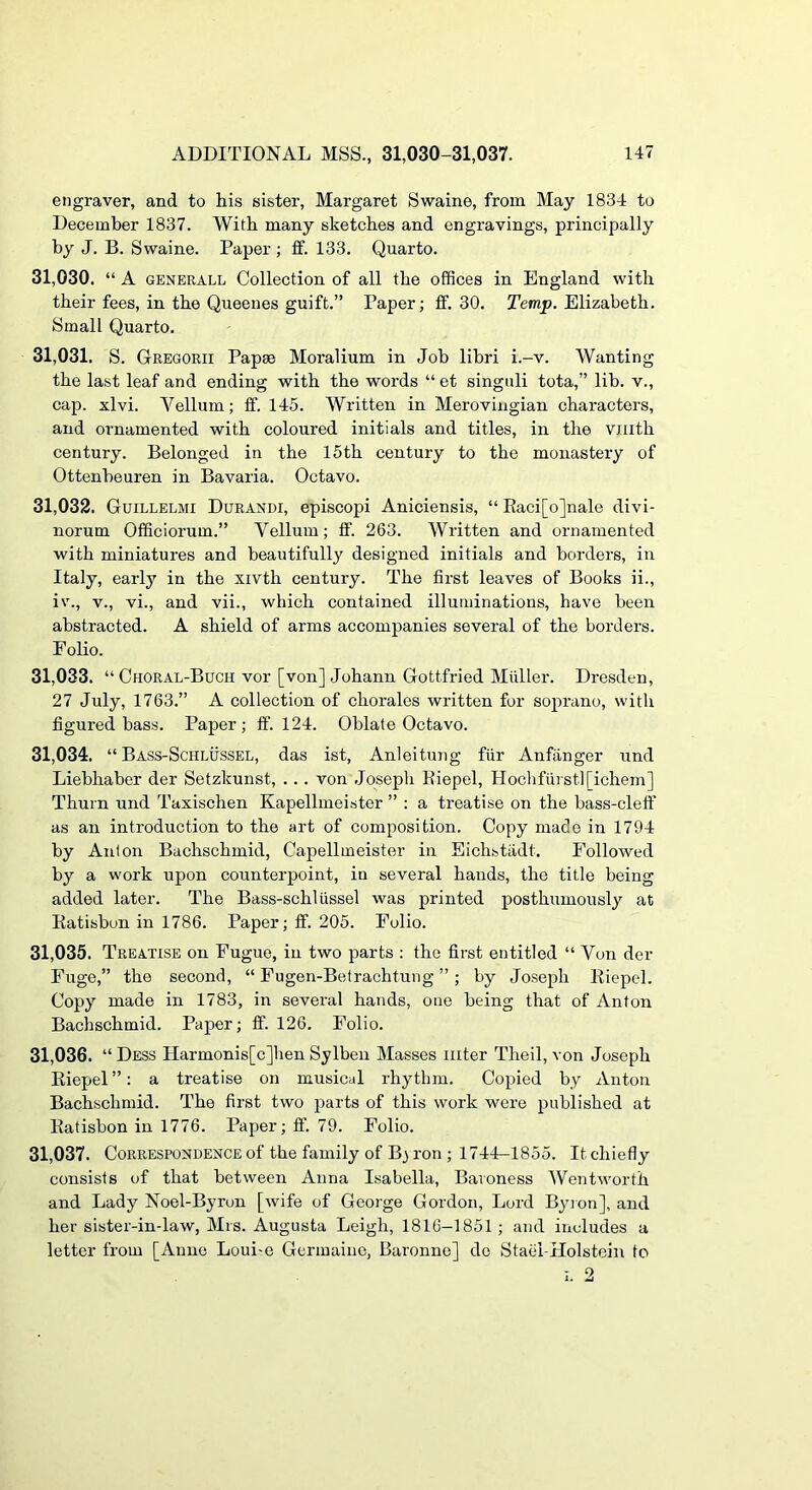engraver, and to his sister, Margaret Swaine, from May 1834 to December 1837. With many sketches and engravings, principally by J. B. Swaine. Paper ; ff. 133. Quarto. 31.030. “ A GENERALL Collection of all the offices in England with their fees, in the Queenes guift.” Paper; fit. 30. Temp. Elizabeth. Small Quarto. 31.031. S. Gregorii Papae Moralium in Job libri i.-v. Wanting the last leaf and ending with the words “ et singnli tota,” lib. v., cap. xlvi. Vellum; ff. 145. Written in Merovingian characters, and ornamented with coloured initials and titles, in the vnith century. Belonged in the 15th century to the monastery of Ottenbeuren in Bavaria. Octavo. 31.032. Guillelmi Durandi, episcopi Aniciensis, “ Eaci[o]nale divi- norum Officiorum.” Vellum; ff. 263. Written and ornamented with miniatures and beautifully designed initials and borders, in Italy, early in the xivth century. The first leaves of Books ii., iv., V., vi., and vii., which contained illuminations, have been abstracted. A shield of arms accompanies several of the borders. F olio. 31.033. “ Choral-Buch vor [von] Johann Gottfried Miiller. Dresden, 27 July, 1763.” A collection of chorales written for soprano, with figured bass. Paper; ff. 124. Oblate Octavo. 31.034. “ Bass-Schlussel, das ist, Anleitung fiir Anfiinger und Liebhaber der Setzkunst, . . . von .Joseph Eiepel, Hoclifurstl[ichem] Thurn und Taxischen Kapellmeister ” : a treatise on the bass-cleft’ as an introduction to the art of composition. Copy made in 1794 by Anton Bachschmid, Capellmeister in Eichstadt. Followed by a work upon counterpoint, in several hands, the title being added later. The Bass-schliissel was printed posthumously at Eatisbon in 1786. Paper; ff. 205. Folio. 31.035. Treatise on Fugue, in two parts : the first entitled “ Von der Fuge,” the second, “ Fugen-Betrachtung ”; by Joseph Eiepel. Copy made in 1783, in several hands, one being that of Anton Bachschmid. Paper; ff. 126. Folio. 31.036. “ Dess Harmonis[c]hen Sylbeu Masses inter Theil, von Joseph Eiepel ”: a treatise on musical rhythm. Copied by Anton Bachschmid. The first two jiarts of this work were published at Eatisbon in 1776. Paper; ff. 79. Folio. 31.037. Correspondence of the family of B} ron ; 1744-1855. It chiefly consists of that between Anna Isabella, Baroness Wentworth and Lady Noel-Byron [wife of George Gordon, Lord Byion], and her sister-in-law, Mrs. Augusta Leigh, 1816-1851; and includes a letter from [Anne Loui-e Germaine, Baronne] do Stael-Holstcin to I. 2