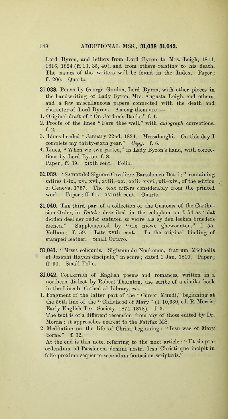 Lord Byron, and letters from Lord Byron to Mrs. Leigh, 1814, 1816, 1824 (ff. 13, 35, 40), and from others relating to his death. The names of the writers will be found in the Index. Paper; ff. 206. Quarto. 31.038. Poems by George Gordon, Lord Byron, with other pieces in the handwriting of Lady Byron, Mrs. Augusta Leigh, and others, and a few miscellaneous papers connected with the death and character of Lord Byron. Among them are ;— 1. Original draft of “On Jordan’s Banks.” f. 1. 2. Proofs of the lines “Fare thee well,” with autograph corrections. f. 2. 3. Lines headed “ January 22nd, 1824. Messalonghi. On this day I complete my thirty-sixth year.” Copy. f. 6. 4. Lines, “ When we two parted,” in Lady Byron’s hand, with correc- tions by Lord Byron, f. 8. Paper; ff. 39. xixth cent. Folio. 31.039. “ Satire del Signore Cavaliere Bai tolomeo Dotti; ” containing satires i.-ix., xv., xvi., xviii.-xx., xxii.-xxvi., xli.-xlv., of the edition , of Geneva, 1757. The text differs considerably from the printed work. Paper; ff. 61. xvinth cent. Quarto. 31.040. The third part of a collection of the Customs of the Carthu- sian Ol der, in Dutch; described in the colophon on f. 54 as “ dat derden deel der ouder statuteo so verre als sy den leeken brueders dienen.” Supplemented by “die niewe ghewoenten,” f. 55. Vellum; ff. 59. Late xvth cent. In the original binding of stamped leather. Small Octavo. 31.041. “ Missa solemnis. Sigismundo Neukomm, fratrum Michaelis et Joseph! Haydn discipulo,” in score; dated 1 Jan. 1810. Paper; ff. 90. Small Folio. 31.042. Collection of English poems and romances, written in a northern dialect by Eobert Thornton, the scribe of a similar book in the Lincoln Cathedral Library, viz. 1, Fragment of the latter part of the “ Cursor Mundi,” beginning at the 56th line of the “ Childhood of Mary ” (1. 10,630, ed. E. Morris, Early English Text Society, 1874—1878). f. 3. The text is of a different recension from any of those edited by Dr. Morris; it approaches nearest to the Fairfax MS. 2. Meditation on the life of Christ, beginning: “lesu was of Mary borne.’* f. 32. At the end is this note, referring to the next article ; “ Et sic pro- cedendum od Passionem domini nostri lesu Christ! que incipit in folio proximo sequente secundum fantasiam scriptoris.”