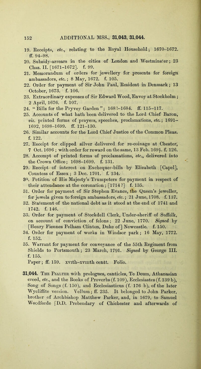 19. Eeceipts, etc., relating to tlie Eoyal Household; 1670-1672. ff. 94-98. 20. Subsidy-arrears in the cities of London and Westminster; 23 Chas. II. [1671-1672]. f. 99. 21. Memorandum of orders for jewellery for presents for foreign ambassadors, etc.; 8 Maj’, 1672. f. 105. 22. Order for payment of Sir John Paul, Eesident in Denmark; 13 October, 1673. f. 106. 23. Extraordinary expenses of Sir Edward Wood, Envoy at Stockholm; 2 April, 1676. f. 107. 24. “ Bills for the Pryvey Garden ”; 1683-1684. ff. 115-117. 25. Accounts of what hath been delivered to the Lord Chief Baron, viz. printed forms of prayers, speeches, proclamations, etc.; 1691- 1692, 1698-1699. ff. 121-130. 26. Similar accounts for the Lord Chief Justice of the Common Pleas, f. 122. 27. Eeceipt for clipped silver delivered for re-coinage at Chester, 7 Oct. 1696 ; with order for reward on the same, 13 Feb. 169^. f. 126. 28. Accompt of printed forms of proclamations, etc., delivered into the Crown Office; 1698-1699. f. 131. 29. Eeceipt of interest on Exchequer-hills by Elizabeth [Capel], Countess of Essex; 3 Dec. 1701. f. 134. 3<^. Petition of His Majesty’s Trumpeters for payment in respect of their attendance at the coronation; [1714?] f. 135. 31. Order for payment of Sir Stephen Evance, the Queen’s jeweller, for jewels given to foreign ambassadors, etc.; 21 June, 1708. f. 137. 32. Statement of the national debt as it stood at the end of 1741 and 1742. f. 146. 33. Order for payment of Stockdell Clerk, Under-sheriff of Suffolk, on account of conviction of felons ; 22 June, 1770. Signed by [Henry Fiennes Pelham Clinton, Duke of] Newcastle, f. 150. 34. Order for payment of works in Windsor park; 16 May, 1772. f. 152. 35. Warrant for payment for conveyance of the 55th Eegiment from Shields to Portsmouth; 23 March, 1791. Signed by George III. f. 155. Paper ; ff. 159. xvith-xviiith centt. Folio. 31,044. The Psalter with prologues, canticles, Te Deum, Athanasian creed, etc., and the Books of Proverbs (f. 109), Ecclesiastes (f. 139 b). Song of Songs (f. 150), and Ecclesiasticus (f. 176 b), of the later Wycliffite version. Vellum; ff. 235. It belonged to John Parker, brother of Archbishop Matthew Parker, and, in 1679, to Samuel Wocdforde [D.D. Prebendary of Chichester and afterwards of