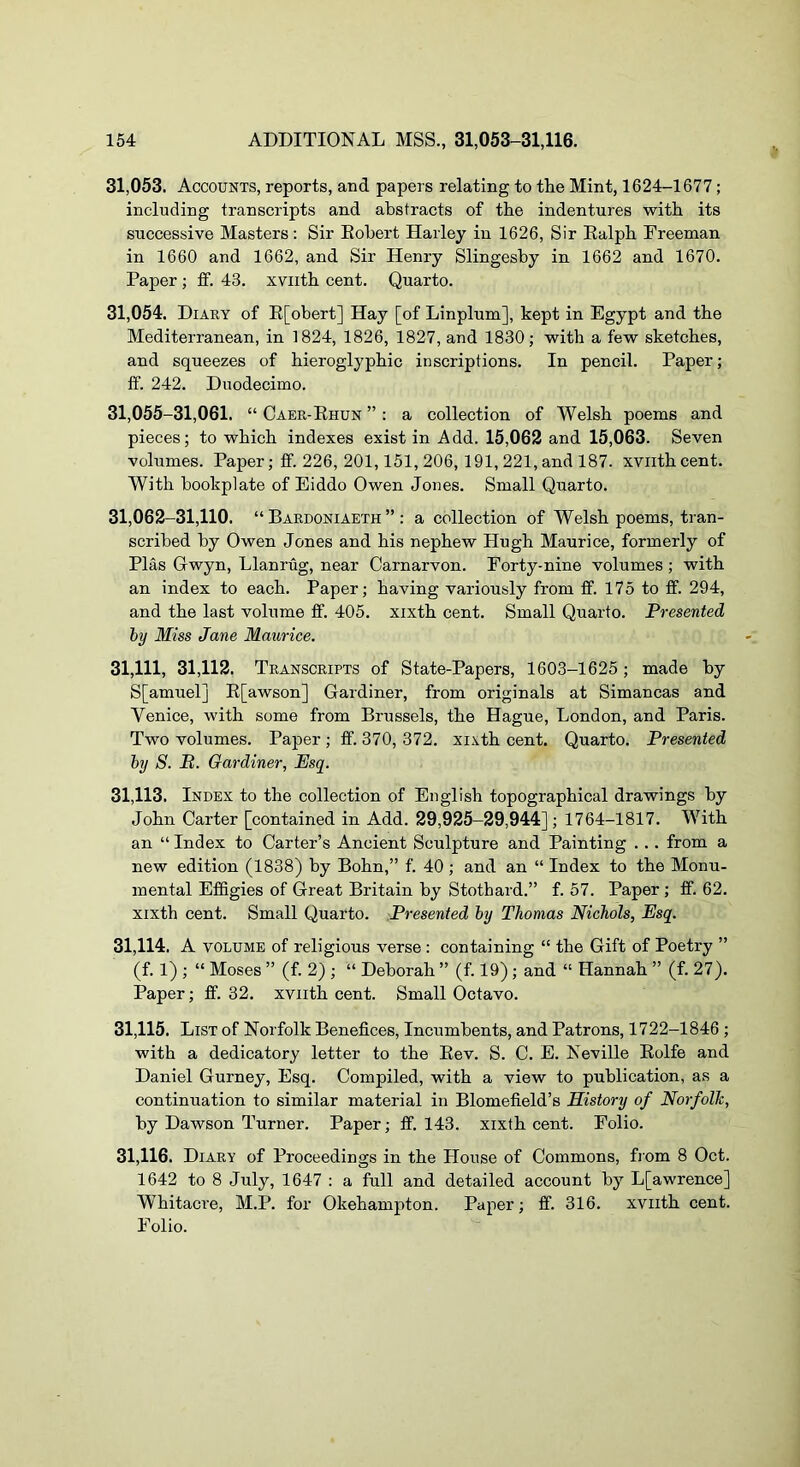 31.053. Accounts, reports, and papers relating to the Mint, 1624-1677; including transcripts and abstracts of the indentures with its successive Masters: Sir Eobert Harley in 1626, Sir Ealph Freeman in 1660 and 1662, and Sir Henry Slingesby in 1662 and 1670. Paper; £f. 43. xviith cent. Quarto. 31.054. Diaey of E[obert] Hay [of Linplum], kept in Egypt and the Mediterranean, in 1824, 1826, 1827, and 1830; with a few sketches, and squeezes of hieroglyphic inscriptions. In pencil. Paper; fif. 242. Duodecimo. 31,055-31,061. “ Caer-Ehun ”: a collection of Welsh poems and pieces; to which indexes exist in Add. 15,062 and 15,063. Seven volumes. Paper; ff. 226, 201,151, 206, 191, 221, and 187. xviithcent. With bookplate of Eiddo Owen Jones. Small Quarto. 31,062-31,110. “ Bardoniaeth ” : a collection of Welsh poems, tran- scribed by Owen Jones and his nephew Hugh Maurice, formerly of Plas Gwyn, Llanrug, near Carnarvon. Forty-nine volumes ; with an index to each. Paper; having variously from ff. 175 to ff. 294, and the last volume ff. 405. xixth cent. Small Quarto. Presented hy Miss Jane Maurice. 31,111, 31,112. Transcripts of State-Papers, 1603-1625; made by S[amuel] E[awson] Gardiner, from originals at Simancas and Venice, with some from Brussels, the Hague, London, and Paris. Two volumes. Paper ; ff. 370, 372. xixth cent. Quarto. Presented by S. B. Gardiner, Esq. 31.113. Index to the collection of English topographical drawings by John Carter [contained in Add. 29,925-29,944]; 1764-1817. With an “ Index to Carter’s Ancient Sculpture and Painting . .. from a new edition (1838) by Bohn,” f. 40 ; and an “ Index to the Monu- mental Effigies of Great Britain by Stothard.” f. 57. Paper ; ff. 62. xixth cent. Small Quarto. Presented hy Thomas Nichols, Esq. 31.114. A VOLUME of religious verse : containing “ the Gift of Poetry ” (f. 1) ; “ Moses ” (f. 2) ; “ Deborah ” (f. 19) ; and “ Hannah ” (f. 27). Paper; ff. 32. xviith cent. Small Octavo. 31.115. List of Norfolk Benefices, Incumbents, and Patrons, 1722-1846 ; with a dedicatory letter to the Eev. S. C. E. Neville Eolfe and Daniel Gurney, Esq. Compiled, with a view to publication, as a continuation to similar material in Blomefield’s History of Norfolk, by Dawson Turner. Paper; ff. 143. xixth cent. Folio. 31.116. Diary of Proceedings in the House of Commons, fiom 8 Oct. 1642 to 8 July, 1647 : a full and detailed account by L[awrence] Whitacre, M.P. for Okehampton. Paper; ff. 316. xviith cent. Folio.