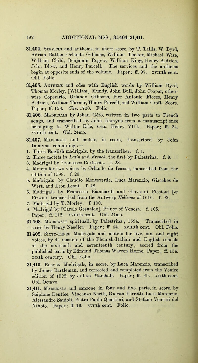 31.404. Services and anthems, in short score, by T. Tallis, W. Byrd, Adrian Batten, Orlando Gibbons, William Tucker, Michael Wise, William Child, Benjamin Eogers, William King, Henry Aldrich, John Blow, and Henry Purcell. The services and the anthems begin at opposite ends of the volume. Paper; ff. 97. xviiith cent. Obi. Polio. 31.405. Anthems and odes with English words by William Byrd, Thomas Morley, [William] Mundy, John Bull, John Cooper, other- wise Coperario, Orlando Gibbons, Pier Antonio Fiocco, Henry Aldrich, William Turner, Henry Purcell, and William Croft. Score. Paper; ff. 158. CiVc. 1700. Folio. 31.406. Madrigals by Jehan Gero, written in two parts to French songs, and transcribed by John Immyns from a manuscript once belonging to Walter Erie, temp. Henry VIII. Paper; ff. 24. xviiith cent. Obi. 24mo. 31.407. Madrigals and motets, in score, transcribed by John Immyns, containing :— 1. Three English madrigals, by the transcriber, f. 1. 2. Three motets in Latin and French, the first by Palestrina, f. 9. 3. Madrigal by Francesco Corteccia. f. 23. 4. Motets for two voices by Orlando de Lassus, transcribed from the edition of 1598. f. 28. 5. Madrigals by Claudio Monteverde, Luca Marenzio, Giacches de Wert, and Leon Leoni. f. 48. 6. Madrigals by Francesco Bianciardi and Giovanni Piccioni [or Pizzoni] transcribed from the Antwerp Helicone of 1616. f. 92. 7. Madrigal by T. Morley. f. 100. 8. Madrigal by [Carolo Gesualdo], Prince of Venosa. f. 105. Paper; ff. 112. xviiith cent. Obi. 24mo. 31.408. Madrigali spirituali, by Palestrina ; 1594. Transcribed in score by Henry Needier. Paper; ff. 44. xviiith cent. Obi. Folio. 31.409. Sixty-three Madrigals and motets for five, six, and eight voices, by 44 masters of the Flemish-Italian and English schools of the sixteenth and seventeenth century; scored from the published parts by Edmund Thomas Warren Horne. Paper; ff. 154. xixth century. Obi. Polio. 31.410. Eleven Madrigals, in score, by Luca Marenzio, transcribed by James Bartleman, and corrected and completed from the Venice edition of 1592 by Julian Marshall. Paper; ff. 49. xixth cent. Obi. Octavo. 31.411. Madrigals and canzone in four and five parts, in score, by Scipione Dentice, Vincenzo Neriti, Giovan Ferretti, Luca Marenzio, Alessandro Sauioli, Pietro Paulo Quartieri, and Stefano Venturi del Nibbio. Paper; ff. 16. xviith cent. Folio.