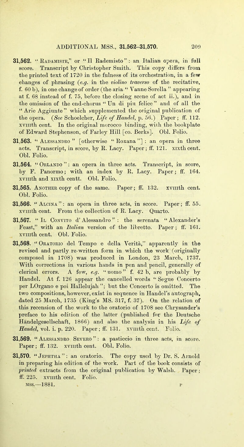 31.562. “ Ead.4MISTe,” or “II Eademisto”: an Italian opera, in full score. Transcript by Christopher Smith. This copy differs from the printed text of 1720 in the fulness of its orchestration, in a few changes of phrasing (^e.g. in the violino traverso of the recitative, f. 60 b), in one change of order (the aria “ Vanne Sorella ” appearing at f. 68 instead of f. 75, befoi’e the closing scene of act ii.), and in the omission of the end-chorus “ Un di pin felice ” and of all the “ Arie Aggiunte ” which supplemented the original publication of the opera. (Nee Schoelcher, Life of Handel, p. 56.) Paper; ff. 112. xvnith cent. In the original morocco binding, with the bookplate of Edward Stephenson, of Farley Hill [co. Berks]. Obi. Folio. 31.563. “ Alessandro ” [otherwise “ Eoxana ”] : an opera in three acts. Transcript, in score, by E. Lacy. Paper; ff. 121. xixthcent. Obi. Folio. 31.564. “ Orlando ”; an opera in three acts. Transcript, in score, by F. Panormo; with an index by E. Lacy. Paper; ff. 164. xvnith and xixth centt. Obi. Folio. 31.565. Another copy of the same. Paper; ff. 132. xviiith cent. Obi. Folio. 31.566. “ Alcina”: an opera in three acts, in score. Paper; ff. 55. xvnith cent. From the collection of E. Lacy. Quarto. 31.567. “ II Convito d’ Alessandro ” : the serenata “ Alexander’s Feast,” with an Italian version of the libretto. Paper; ff. 161. xvnith cent. Obi. Folio. 31.568. “ Oratorio del Tempo e della Verita,” apparently in the revised and partly re-written form in which the work (originally composed in 1708) was produced in London, 23 March, 1737. With corrections in various hands in pen and pencil, generally of clerical errors. A few, e.g. “ uomo ” f. 42 b, are probably by Handel. At f. 126 appear the cancelled words “ Segue Concerto per LOrgano e poi Hallelujah”; but the Concerto is omitted. The two compositions, however, exist in sequence in Handel’s autograph, dated 25 March, 1735 (King’s MS. 317, f. 37). On the relation of this recension of the work to the oratorio of 1708 see Chrysander’s preface to his edition of the latter (published for the Deutsche Handelgesellschaft, 1866) and also the analysis in his Life of Handel, vol. i. p. 220. Paper; ff. 131. xvnith cent. Folio. 31.569. “ Alessandro Severo ” : a pasticcio in three acts, in score. Paper; ff. 132. xvnith cent. Obi. Folio. 31.570. “Jephtha”; an oratorio. The copy used by Dr. S. Arnold in preparing his edition of the work. Part of the book consists of printed extracts from the original publication by Walsh. Paper; ff. 225. xvnith cent. Folio. MSS.—1881, f